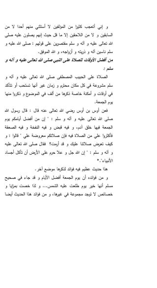 ‫منهم‬ ‫أستثني‬ ‫ال‬ ‫المؤلفين‬ ‫من‬ ‫ا‬‫ر‬‫كثي‬ ‫أتعجب‬ ‫إني‬ ‫و‬‫أحدا‬‫من‬ ‫ال‬
‫صلى‬ ‫عليه‬ ‫يصلون‬ ‫إنهم‬ ‫حيث‬ ‫قل‬ ‫ما‬ ‫إال‬ ‫الالحقين‬ ‫من‬ ‫ال‬ ‫و‬ ‫السابقين‬
‫آله‬ ‫و‬ ‫عليه‬ ‫تعالى‬ ‫هللا‬‫و‬ ‫عليه‬ ‫هللا‬ ‫صلى‬ : ‫قولهم‬ ‫على‬ ‫ين‬‫ر‬‫مقتص‬ ‫سلم‬ ‫و‬
.‫الموفق‬ ‫هللا‬ ‫و‬ ،‫اجه‬‫و‬‫أز‬ ‫و‬ ‫يته‬‫ر‬‫ذ‬ ‫و‬ ‫آله‬ ‫ناسين‬ ‫سلم‬
‫و‬ ‫آله‬ ‫و‬ ‫عليه‬ ‫تعالى‬ ‫هللا‬ ‫صلى‬ ‫النبي‬ ‫على‬ ‫للصالة‬ ‫األوقات‬ ‫أفضل‬ ‫من‬
: ‫سلم‬
‫و‬ ‫آله‬ ‫و‬ ‫عليه‬ ‫تعالى‬ ‫هللا‬ ‫صلى‬ ‫المصطفى‬ ‫الحبيب‬ ‫على‬ ‫الصالة‬
‫أنها‬ ‫غير‬ ‫مان‬‫ز‬ ‫و‬ ‫محترم‬ ‫مكان‬ ‫كل‬ ‫في‬ ‫مشروعة‬ ‫سلم‬‫تتأكد‬ ‫أو‬ ‫تستحب‬
‫منها‬ ‫ا‬‫و‬‫ذكر‬ ‫و‬ ‫ع‬‫الموضو‬ ‫في‬ ‫ألف‬ ‫من‬ ‫ها‬‫ذكر‬ ‫خاصة‬ ‫أمكنة‬ ‫و‬ ‫أوقات‬ ‫في‬
.‫الجمعة‬ ‫يوم‬
‫هللا‬ ‫رسول‬ ‫قال‬ : ‫قال‬ ‫عنه‬ ‫تعالى‬ ‫هللا‬ ‫رضي‬ ‫أوس‬ ‫بن‬ ‫أوس‬ ‫فعن‬
‫علي‬ ‫تعالى‬ ‫هللا‬ ‫صلى‬: ‫سلم‬ ‫و‬ ‫آله‬ ‫و‬ ‫ه‬‫أيامكم‬ ‫أفضل‬ ‫من‬ ‫إن‬ "‫يوم‬
‫الصع‬ ‫فيه‬ ‫و‬ ‫النفخة‬ ‫فيه‬ ‫و‬ ‫قبض‬ ‫فيه‬ ‫و‬ ،‫آدم‬ ‫خلق‬ ‫فيها‬ ‫الجمعة‬‫قة‬
‫و‬ : ‫ا‬‫و‬‫قال‬ " ‫علي‬ ‫معروضة‬ ‫صالتكم‬ ‫فإن‬ ‫فيه‬ ‫الصالة‬ ‫من‬ ‫علي‬ ‫ا‬‫و‬‫فأكثر‬
‫عليه‬ ‫تعالى‬ ‫هللا‬ ‫صلى‬ ‫فقال‬ ‫مت؟‬‫أر‬ ‫قد‬ ‫و‬ ‫عليك‬ ‫صالتنا‬ ‫تعرض‬ ‫كيف‬
‫أجساد‬ ‫تأكل‬ ‫أن‬ ‫األرض‬ ‫على‬ ‫حرم‬ ‫عال‬ ‫و‬ ‫جل‬ ‫هللا‬ ‫إن‬ " : ‫سلم‬ ‫و‬ ‫آله‬ ‫و‬
‫األنبيا‬."‫ء‬*
.‫آخر‬ ‫موضع‬ ‫ها‬‫لذكر‬ ‫ائد‬‫و‬‫ف‬ ‫فيه‬ ‫عظيم‬ ‫حديث‬ ‫هذا‬
‫أن‬ ‫ائده‬‫و‬‫ف‬ ‫من‬ ‫و‬‫صحيح‬ ‫في‬ ‫جاء‬ ‫قد‬ ‫و‬ ‫األيام‬ ‫أفضل‬ ‫الجمعة‬ ‫يوم‬
‫و‬ ‫ايا‬‫ز‬‫بم‬ ‫خصت‬ ‫لذا‬ ‫و‬ ...‫الشمس‬ ‫عليه‬ ‫طلعت‬ ‫يوم‬ ‫خير‬ ‫أنها‬ ‫مسلم‬
‫أيضا‬ ‫الحديث‬ ‫هذا‬ ‫ائد‬‫و‬‫ف‬ ‫من‬ ‫و‬ ،‫ها‬‫غير‬ ‫في‬ ‫مجموعة‬ ‫توجد‬ ‫ال‬ ‫خصائص‬
 