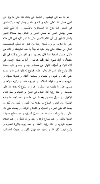 ‫بذلك‬ ‫أتى‬ ‫التهجد‬ ‫و‬ ‫الوضوء‬ ‫إلى‬ ‫قام‬ ‫إذا‬ ‫ثم‬‫عن‬ ‫ورد‬ ‫ما‬ ‫على‬ ‫كله‬
‫هللا‬ ‫صلى‬ ‫النبي‬‫باالستغفار‬ ‫تهجده‬ ‫يختم‬ ‫و‬ ‫سلم‬ ‫و‬ ‫آله‬ ‫و‬ ‫عليه‬ ‫تعالى‬
‫الفجر‬ ‫طلع‬ ‫إذا‬ ‫و‬ ‫باألسحار‬ ‫ين‬‫ر‬‫المستغف‬ ‫هللا‬ ‫مدح‬ ‫كما‬ ‫السحر‬ ‫في‬
‫الفجر‬ ‫صالة‬ ‫بعد‬ ‫اشتغل‬ ‫و‬ ‫الفجر‬ ‫صلى‬ ‫ثم‬ ‫الفجر‬ ‫كعتي‬‫ر‬ ‫صلى‬
‫حاله‬ ‫كان‬ ‫فمن‬ ‫ه‬‫ر‬‫ذك‬ ‫تقدم‬ ‫ما‬ ‫على‬ ‫الشمس‬ ‫تطلع‬ ‫أن‬ ‫إلى‬ ‫المأثور‬ ‫بالذكر‬
‫من‬ ‫طبا‬‫ر‬ ‫لسانه‬ ‫يزل‬ ‫لم‬ ‫ناه‬‫ر‬‫ذك‬ ‫ما‬ ‫على‬‫فيستصحب‬ ‫تعالى‬ ‫هللا‬ ‫ذكر‬
‫من‬ ‫ذلك‬ ‫و‬ ‫استيقاظه‬ ‫عند‬ ‫به‬ ‫يبدأ‬ ‫ثم‬ ‫عليه‬ ‫ينام‬ ‫حتى‬ ‫يقظته‬ ‫في‬ ‫الذكر‬
: ‫بعضهم‬ ‫قال‬ ‫كما‬ ‫المحبة‬ ‫صدق‬ ‫دالئل‬‫آخر‬ ‫و‬‫كل‬ ‫في‬ ‫أنت‬ ‫شيء‬
،‫هبوب‬ ‫وقت‬ ‫أنت‬ ‫شيء‬ ‫أول‬ ‫و‬ ،‫هجعة‬‫في‬ ‫اإلنسان‬ ‫يفعله‬ ‫ما‬ ‫أما‬ ‫و‬
‫فعامة‬ ‫دنياه‬ ‫و‬ ‫بدنه‬ ‫و‬ ‫دينه‬ ‫مصالح‬ ‫من‬ ‫النهار‬ ‫اف‬‫ر‬‫أط‬ ‫و‬ ‫الليل‬ ‫آناء‬
‫حمده‬ ‫و‬ ‫هللا‬ ‫إسم‬ ‫ذكر‬ ‫له‬ ‫ع‬‫فيشر‬ .‫عليه‬ ‫تعالى‬ ‫هللا‬ ‫إسم‬ ‫ذكر‬ ‫ع‬‫يشر‬ ‫ذلك‬
‫و‬ ،‫له‬‫ز‬‫من‬ ‫دخوله‬ ‫و‬ ،‫ألهله‬ ‫جماعه‬ ‫و‬ ،‫لباسه‬ ‫و‬ ،‫به‬‫ر‬‫ش‬ ‫و‬ ،‫أكله‬ ‫على‬
‫و‬ ،‫دابته‬ ‫كوبه‬‫ر‬ ‫و‬ ،‫منه‬ ‫خروجه‬ ‫و‬ ،‫الخالء‬ ‫دخوله‬ ‫و‬ ،‫منه‬ ‫خروجه‬
‫على‬ ‫هللا‬ ‫حمد‬ ‫له‬ ‫ع‬‫يشر‬ ‫و‬ ،‫ه‬‫ر‬‫غي‬ ‫و‬ ‫نسك‬ ‫من‬ ‫يذبحه‬ ‫ما‬ ‫على‬ ‫يسمي‬
‫أهل‬ ‫رؤية‬ ‫عند‬ ‫و‬ ،‫عطاسه‬‫ال‬ ‫أو‬ ‫الدين‬ ‫في‬ ‫البالء‬‫التقاء‬ ‫عند‬ ‫و‬ ،‫دنيا‬
‫س‬ ‫و‬ ،‫ان‬‫و‬‫اإلخ‬‫يحبه‬ ‫ما‬ ‫تجدد‬ ‫عند‬ ‫و‬ ،‫حاله‬ ‫عن‬ ‫بعضا‬ ‫بعضهم‬ ‫ال‬‫ؤ‬
‫اإلنسان‬‫أن‬ ‫ذلك‬ ‫من‬ ‫أكمل‬ ‫و‬ ،‫النقم‬ ‫من‬ ‫هه‬‫يكر‬ ‫ما‬ ‫اندفاع‬ ‫و‬ ‫النعم‬ ‫من‬
‫كل‬ ‫على‬ ‫يحمده‬ ‫و‬ ،‫الرخاء‬ ‫و‬ ‫الشدة‬ ‫و‬ ‫اء‬‫ر‬‫الض‬ ‫و‬ ‫اء‬‫ر‬‫الس‬ ‫على‬ ‫هللا‬ ‫يحمد‬
‫ا‬ ‫دخول‬ ‫عند‬ ‫هللا‬ ‫دعاء‬ ‫له‬ ‫ع‬‫يشر‬ ‫و‬ ،‫حال‬‫ات‬‫و‬‫أص‬ ‫سماع‬ ‫عند‬ ‫و‬ ،‫لسوق‬
‫اشتداد‬ ‫عند‬ ‫و‬ ،‫المطر‬ ‫نزول‬ ‫عند‬ ‫و‬ ‫عد‬‫الر‬ ‫سماع‬ ‫عند‬ ‫و‬ ،‫بالليل‬ ‫الديكة‬
‫و‬ ،‫الثمار‬ ‫ة‬‫ر‬‫باكو‬ ‫رؤية‬ ‫عند‬ ‫و‬ ،‫األهلة‬ ‫رؤية‬ ‫عند‬ ‫و‬ ،‫ياح‬‫ر‬‫ال‬ ‫هبوب‬
‫المصائب‬ ‫حدوث‬ ‫و‬ ‫الكرب‬ ‫نزول‬ ‫عند‬ ‫دعاؤه‬ ‫و‬ ‫هللا‬ ‫ذكر‬ ‫أيضا‬ ‫ع‬‫يشر‬
 