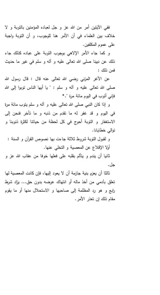 ‫ال‬ ‫و‬ ‫بالتوبة‬ ‫المؤمنين‬ ‫لعباده‬ ‫جل‬ ‫و‬ ‫عز‬ ‫هللا‬ ‫من‬ ‫أمر‬ ‫اآليتين‬ ‫ففي‬
‫اجبة‬‫و‬ ‫التوبة‬ ‫أن‬ ‫و‬ ،‫للوجوب‬ ‫هنا‬ ‫األمر‬ ‫أن‬ ‫في‬ ‫العلماء‬ ‫بين‬ ‫خالف‬
.‫المكلفين‬ ‫عموم‬ ‫على‬
‫جاء‬ ‫كذلك‬ ‫عباده‬ ‫على‬ ‫التوبة‬ ‫بوجوب‬ ‫اإلالهي‬ ‫األمر‬ ‫جاء‬ ‫كما‬ ‫و‬
‫ما‬ ‫غير‬ ‫في‬ ‫سلم‬ ‫و‬ ‫آله‬ ‫و‬ ‫عليه‬ ‫تعالى‬ ‫هللا‬ ‫صلى‬ ‫نبينا‬ ‫عن‬ ‫ذلك‬‫حديث‬
: ‫ذلك‬ ‫فمن‬
‫هللا‬ ‫رسول‬ ‫قال‬ : ‫قال‬ ‫عنه‬ ‫تعالى‬ ‫هللا‬ ‫رضي‬ ‫ني‬‫ز‬‫الم‬ ‫األغر‬ ‫عن‬
‫تعالى‬ ‫هللا‬ ‫صلى‬: ‫سلم‬ ‫و‬ ‫آله‬ ‫و‬ ‫عليه‬‫هللا‬ ‫إلى‬ ‫ا‬‫و‬‫توب‬ ‫الناس‬ ‫أيها‬ ‫يا‬ "
." ‫ة‬‫ر‬‫م‬ ‫مائة‬ ‫اليوم‬ ‫في‬ ‫أتوب‬ ‫فإني‬*
‫ة‬‫ر‬‫م‬ ‫مائة‬ ‫يتوب‬ ‫سلم‬ ‫و‬ ‫آله‬ ‫و‬ ‫عليه‬ ‫تعالى‬ ‫هللا‬ ‫صلى‬ ‫النبي‬ ‫كان‬ ‫إذا‬ ‫و‬
‫له‬ ‫غفر‬ ‫قد‬ ‫و‬ ‫اليوم‬ ‫في‬‫إلى‬ ‫فنحن‬ ‫تأخر‬ ‫ما‬ ‫و‬ ‫ذنبه‬ ‫من‬ ‫تقدم‬ ‫ما‬
‫و‬ ‫ذنوبنا‬ ‫ة‬‫ر‬‫لكث‬ ‫حياتنا‬ ‫من‬ ‫لحظة‬ ‫كل‬ ‫في‬ ‫أحوج‬ ‫التوبة‬ ‫و‬ ‫االستغفار‬
.‫خطايانا‬ ‫الي‬‫و‬‫ت‬
: ‫السنة‬ ‫و‬ ‫آن‬‫ر‬‫الق‬ ‫نصوص‬ ‫بها‬ ‫جاءت‬ ‫ثالثة‬ ‫شروط‬ ‫التوبة‬ ‫لقبول‬ ‫و‬
.‫عنها‬ ‫التخلي‬ ‫و‬ ‫المعصية‬ ‫عن‬ ‫اإلقالع‬ ‫ال‬‫و‬‫أ‬
‫خو‬ ‫فعلها‬ ‫على‬ ‫بقلبه‬ ‫يتألم‬ ‫و‬ ‫يندم‬ ‫أن‬ ‫ثانيا‬‫و‬ ‫عز‬ ‫هللا‬ ‫عقاب‬ ‫من‬ ‫فا‬
.‫جل‬
‫لها‬ ‫المعصية‬ ‫كانت‬ ‫فإن‬ ،‫إليها‬ ‫يعود‬ ‫ال‬ ‫أن‬ ‫مة‬‫جاز‬ ‫بنية‬ ‫يعزم‬ ‫أن‬ ‫ثالثا‬
‫ط‬‫شر‬ ‫اد‬‫ز‬‫ي‬ ...‫حق‬ ‫بدون‬ ‫عرضه‬ ‫انتهاك‬ ‫أو‬ ‫ماله‬ ‫أخذ‬ ‫من‬ ‫بآدمي‬ ‫تعلق‬
‫يقوم‬ ‫ما‬ ‫أو‬ ‫منها‬ ‫االستحالل‬ ‫و‬ ‫صاحبها‬ ‫إلى‬ ‫المظلمة‬ ‫رد‬ ‫هو‬ ‫و‬ ‫ابع‬‫ر‬
.‫األمر‬ ‫تعذر‬ ‫إن‬ ‫ذلك‬ ‫مقام‬
 