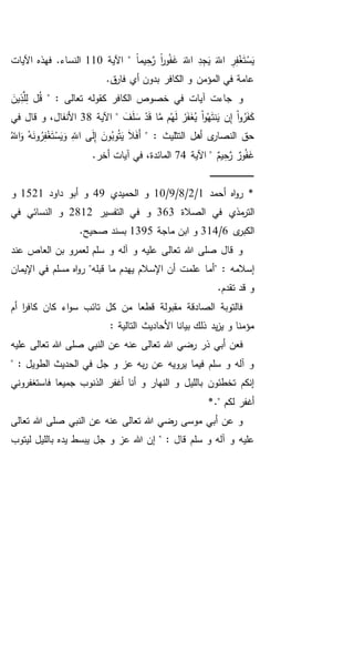ً‫ا‬‫يم‬ِ‫ح‬َّ‫ر‬ ً‫ا‬‫ر‬‫و‬ُ‫ف‬َ‫غ‬ َ‫اَّلل‬ ِ‫د‬ِ‫ج‬َ‫ي‬ َ‫اَّلل‬ ِ‫ر‬ِ‫ف‬ْ‫غ‬َ‫ت‬ْ‫س‬َ‫ي‬‫اآلية‬ "110.‫النساء‬‫اآليات‬ ‫فهذه‬
.‫ق‬‫فار‬ ‫أي‬ ‫بدون‬ ‫الكافر‬ ‫و‬ ‫المؤمن‬ ‫في‬ ‫عامة‬
‫و‬" : ‫تعالى‬ ‫كقوله‬ ‫الكافر‬ ‫خصوص‬ ‫في‬ ‫آيات‬ ‫جاءت‬َ‫ين‬ِ‫ذ‬َّ‫ل‬ِ‫ل‬ ‫ل‬ُ‫ق‬
َ‫ف‬َ‫ل‬ َ‫س‬ ْ‫د‬َ‫ق‬ ‫ا‬َّ‫م‬ ‫م‬ُ‫ه‬َ‫ل‬ ْ‫ر‬َ‫ف‬َ‫غ‬ُ‫ي‬ ْ‫ا‬‫و‬ُ‫ه‬َ‫ت‬‫ن‬َ‫ي‬ ‫ن‬ِ‫إ‬ ْ‫ا‬‫و‬ُ‫ر‬َ‫ف‬َ‫ك‬‫اآلية‬ "38‫في‬ ‫قال‬ ‫و‬ ،‫األنفال‬
" : ‫التثليث‬ ‫أهل‬ ‫ى‬‫النصار‬ ‫حق‬ُ‫اَّلل‬َ‫و‬ ُ‫ه‬َ‫ون‬ُ‫ر‬ِ‫ف‬ْ‫غ‬َ‫ت‬ْ‫س‬َ‫ي‬َ‫و‬ ِ‫اَّلل‬ ‫ى‬َ‫ل‬ِ‫إ‬ َ‫ون‬ُ‫وب‬ُ‫ت‬َ‫ي‬ َ‫ال‬َ‫ف‬َ‫أ‬
ٌ‫يم‬ِ‫ح‬َّ‫ر‬ ٌ‫ور‬ُ‫ف‬َ‫غ‬‫اآلية‬ "74.‫أخر‬ ‫آيات‬ ‫في‬ ،‫المائدة‬
‫ـ‬‫ـ‬‫ـ‬‫ـ‬‫ـ‬‫ـ‬‫ـ‬‫ـ‬‫ـ‬‫ـ‬‫ـ‬‫ـ‬‫ـ‬‫ـ‬‫ـ‬‫ـ‬‫ـ‬‫ـ‬‫ـ‬‫ـ‬‫ـ‬‫ـ‬‫ـ‬‫ـ‬‫ـ‬‫ـ‬‫ـ‬‫ـ‬‫ـ‬‫ـ‬‫ـ‬‫ـ‬‫ـ‬‫ـ‬‫ـ‬‫ـ‬‫ـ‬‫ـ‬‫ـ‬‫ـ‬‫ـ‬
‫أحمد‬ ‫اه‬‫و‬‫ر‬ *1/2/8/9/10‫الحميدي‬ ‫و‬49‫داود‬ ‫أبو‬ ‫و‬1521‫و‬
‫الصالة‬ ‫في‬ ‫مذي‬‫التر‬363‫التفسير‬ ‫في‬ ‫و‬2812‫في‬ ‫النسائي‬ ‫و‬
‫ى‬‫الكبر‬6/314‫ماجة‬ ‫ابن‬ ‫و‬1395.‫صحيح‬ ‫بسند‬
‫عن‬ ‫العاص‬ ‫بن‬ ‫لعمرو‬ ‫سلم‬ ‫و‬ ‫آله‬ ‫و‬ ‫عليه‬ ‫تعالى‬ ‫هللا‬ ‫صلى‬ ‫قال‬ ‫و‬‫د‬
" : ‫إسالمه‬‫اإليمان‬ ‫في‬ ‫مسلم‬ ‫اه‬‫و‬‫ر‬ "‫قبله‬ ‫ما‬ ‫يهدم‬ ‫اإلسالم‬ ‫أن‬ ‫علمت‬ ‫أما‬
.‫تقدم‬ ‫قد‬ ‫و‬
‫أم‬ ‫ا‬‫ر‬‫كاف‬ ‫كان‬ ‫اء‬‫و‬‫س‬ ‫تائب‬ ‫كل‬ ‫من‬ ‫قطعا‬ ‫مقبولة‬ ‫الصادقة‬ ‫فالتوبة‬
: ‫التالية‬ ‫األحاديث‬ ‫بيانا‬ ‫ذلك‬ ‫يد‬‫ز‬‫ي‬ ‫و‬ ‫مؤمنا‬
‫رضي‬ ‫ذر‬ ‫أبي‬ ‫فعن‬‫عليه‬ ‫تعالى‬ ‫هللا‬ ‫صلى‬ ‫النبي‬ ‫عن‬ ‫عنه‬ ‫تعالى‬ ‫هللا‬
" : ‫الطويل‬ ‫الحديث‬ ‫في‬ ‫جل‬ ‫و‬ ‫عز‬ ‫به‬‫ر‬ ‫عن‬ ‫يرويه‬ ‫فيما‬ ‫سلم‬ ‫و‬ ‫آله‬ ‫و‬
‫الذنو‬ ‫أغفر‬ ‫أنا‬ ‫و‬ ‫النهار‬ ‫و‬ ‫بالليل‬ ‫تخطئون‬ ‫إنكم‬‫فاستغفروني‬ ‫جميعا‬ ‫ب‬
*." ‫لكم‬ ‫أغفر‬
‫تعالى‬ ‫هللا‬ ‫صلى‬ ‫النبي‬ ‫عن‬ ‫عنه‬ ‫تعالى‬ ‫هللا‬ ‫رضي‬ ‫موسى‬ ‫أبي‬ ‫عن‬ ‫و‬
‫سلم‬ ‫و‬ ‫آله‬ ‫و‬ ‫عليه‬‫ليتوب‬ ‫بالليل‬ ‫يده‬ ‫يبسط‬ ‫جل‬ ‫و‬ ‫عز‬ ‫هللا‬ ‫إن‬ " : ‫قال‬
 