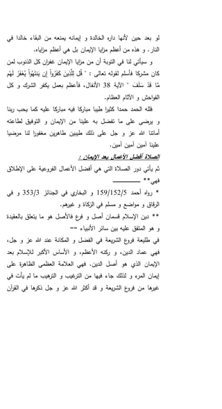 ‫في‬ ‫خالدا‬ ‫البقاء‬ ‫من‬ ‫يمنعه‬ ‫إيمانه‬ ‫و‬ ‫الخالدة‬ ‫ه‬‫ر‬‫دا‬ ‫ألنها‬ ‫حين‬ ‫بعد‬ ‫لو‬
.‫اياه‬‫ز‬‫م‬ ‫أعظم‬ ‫هي‬ ‫بل‬ ‫اإليمان‬ ‫ايا‬‫ز‬‫م‬ ‫أعظم‬ ‫من‬ ‫هذه‬ ‫و‬ .‫النار‬
‫لمن‬ ‫الذنوب‬ ‫كل‬ ‫ان‬‫ر‬‫غف‬ ‫اإليمان‬ ‫ايا‬‫ز‬‫م‬ ‫من‬ ‫أن‬ ‫التوبة‬ ‫في‬ ‫لنا‬ ‫سيأتي‬ ‫و‬
" : ‫تعالى‬ ‫لقوله‬ ‫فأسلم‬ ‫كا‬‫مشر‬ ‫كان‬‫م‬ُ‫ه‬َ‫ل‬ ْ‫ر‬َ‫ف‬َ‫غ‬ُ‫ي‬ ْ‫ا‬‫و‬ُ‫ه‬َ‫ت‬‫ن‬َ‫ي‬ ‫ن‬ِ‫إ‬ ْ‫ا‬‫و‬ُ‫ر‬َ‫ف‬َ‫ك‬ َ‫ين‬ِ‫ذ‬َّ‫ل‬ِ‫ل‬ ‫ل‬ُ‫ق‬
َ‫ف‬َ‫ل‬ َ‫س‬ ْ‫د‬َ‫ق‬ ‫ا‬َّ‫م‬‫اآلية‬ "38‫كل‬ ‫و‬ ‫الشرك‬ ‫يكفر‬ ‫بعمل‬ ‫فأعظم‬ ،‫األنفال‬
.‫العظام‬ ‫اآلثام‬ ‫و‬ ‫احش‬‫و‬‫الف‬
‫ح‬ ‫الحمد‬ ‫فلله‬‫بنا‬‫ر‬ ‫يحب‬ ‫كما‬ ‫عليه‬ ‫كا‬‫مبار‬ ‫فيه‬ ‫كا‬‫مبار‬ ‫طيبا‬ ‫ا‬‫ر‬‫كثي‬ ‫مدا‬
‫لطاعته‬ ‫التوفيق‬ ‫و‬ ‫اإليمان‬ ‫من‬ ‫علينا‬ ‫به‬ ‫تفضل‬ ‫ما‬ ‫على‬ ‫يرضى‬ ‫و‬
‫مرضيا‬ ‫لنا‬ ‫ا‬‫ر‬‫مغفو‬ ‫ين‬‫ر‬‫طاه‬ ‫طيبين‬ ‫ذلك‬ ‫على‬ ‫جل‬ ‫و‬ ‫عز‬ ‫هللا‬ ‫أماتنا‬
.‫آمين‬ ‫آمين‬ ‫آمين‬ ‫علينا‬
: ‫اإليمان‬ ‫بعد‬ ‫األعمال‬ ‫أفضل‬ ‫الصالة‬
‫األ‬ ‫أفضل‬ ‫هي‬ ‫التي‬ ‫الصالة‬ ‫دور‬ ‫يأتي‬ ‫ثم‬‫اإل‬ ‫على‬ ‫الفروعية‬ ‫عمال‬‫طالق‬
**‫فهي‬‫ـ‬‫ـ‬‫ـ‬‫ـ‬‫ـ‬‫ـ‬‫ـ‬‫ـ‬‫ـ‬‫ـ‬‫ـ‬‫ـ‬‫ـ‬‫ـ‬‫ـ‬‫ـ‬‫ـ‬‫ـ‬‫ـ‬‫ـ‬‫ـ‬‫ـ‬‫ـ‬‫ـ‬‫ـ‬‫ـ‬‫ـ‬‫ـ‬‫ـ‬‫ـ‬‫ـ‬‫ـ‬‫ـ‬‫ـ‬‫ـ‬‫ـ‬‫ـ‬‫ـ‬‫ـ‬‫ـ‬‫ـ‬
‫أحمد‬ ‫اه‬‫و‬‫ر‬ *5/152/159‫الجنائز‬ ‫في‬ ‫ي‬‫البخار‬ ‫و‬3/353‫في‬ ‫و‬
.‫هم‬‫غير‬ ‫و‬ ‫كاة‬‫الز‬ ‫في‬ ‫مسلم‬ ‫و‬ ‫اضع‬‫و‬‫م‬ ‫و‬ ‫قاق‬‫ر‬‫ال‬
**‫بالعقيدة‬ ‫يتعلق‬ ‫ما‬ ‫هو‬ ‫فاألصل‬ ‫ع‬‫فر‬ ‫و‬ ‫أصل‬ ‫قسمان‬ ‫اإلسالم‬ ‫دين‬
‫األ‬ ‫سائر‬ ‫بين‬ ‫عليه‬ ‫المتفق‬ ‫هو‬ ‫و‬== ‫نبياء‬
،‫جل‬ ‫و‬ ‫عز‬ ‫هللا‬ ‫عند‬ ‫المكانة‬ ‫و‬ ‫الفضل‬ ‫في‬ ‫يعة‬‫ر‬‫الش‬ ‫ع‬‫فرو‬ ‫طليعة‬ ‫في‬
‫فهي‬‫بعد‬ ‫لإلسالم‬ ‫األكبر‬ ‫األساس‬ ‫و‬ ،‫األعظم‬ ‫كنه‬‫ر‬ ‫و‬ ،‫الدين‬ ‫عماد‬
‫على‬ ‫ة‬‫ر‬‫الظاه‬ ‫العظمى‬ ‫العالمة‬ ‫فهي‬ .‫الدين‬ ‫أصل‬ ‫هو‬ ‫الذي‬ ‫اإليمان‬
‫في‬ ‫يأت‬ ‫لم‬ ‫ما‬ ‫هيب‬‫التر‬ ‫و‬ ‫غيب‬‫التر‬ ‫من‬ ‫فيها‬ ‫جاء‬ ‫لذلك‬ ‫و‬ ‫ء‬‫المر‬ ‫إيمان‬
‫جل‬ ‫و‬ ‫عز‬ ‫هللا‬ ‫أكثر‬ ‫قد‬ ‫و‬ ‫يعة‬‫ر‬‫الش‬ ‫ع‬‫فرو‬ ‫من‬ ‫ها‬‫غير‬‫آن‬‫ر‬‫الق‬ ‫في‬ ‫ها‬‫ذكر‬
 
