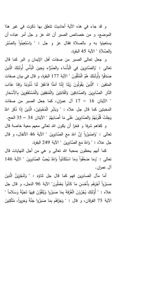 ‫هذا‬ ‫غير‬ ‫في‬ ‫ذكرت‬ ‫بها‬ ‫تتعلق‬ ‫أحاديث‬ ‫اآلية‬ ‫هذه‬ ‫في‬ ‫جاء‬ ‫قد‬ ‫و‬
‫أن‬ ‫عباده‬ ‫أمر‬ ‫جل‬ ‫و‬ ‫عز‬ ‫هللا‬ ‫أن‬ ‫الصبر‬ ‫خصائص‬ ‫من‬ ‫و‬ ،‫الموضع‬
" : ‫جل‬ ‫و‬ ‫عز‬ ‫فقال‬ ‫بالصالة‬ ‫و‬ ‫به‬ ‫ا‬‫و‬‫يستعين‬‫و‬ُ‫ين‬ِ‫ع‬َ‫ت‬ْ‫اس‬َ‫و‬ِ‫ر‬ْ‫ب‬َّ‫الص‬ِ‫ب‬ ْ‫ا‬
ِ‫ة‬َ‫ال‬ َّ‫الص‬َ‫و‬‫اآلية‬ "45.‫ة‬‫ر‬‫البق‬
‫ا‬ ‫أهل‬ ‫صفات‬ ‫من‬ ‫الصبر‬ ‫تعالى‬ ‫جعل‬ ‫و‬‫قال‬ ‫كما‬ ‫البر‬ ‫و‬ ‫إليمان‬
" : ‫تعالى‬َ‫ين‬ِ‫ذ‬َّ‫ال‬ َ‫ك‬ِ‫ـئ‬َ‫ل‬‫ُو‬‫أ‬ ِ‫ْس‬‫أ‬َ‫ب‬ْ‫ل‬‫ا‬ َ‫ين‬ِ‫ح‬َ‫و‬ ‫اء‬َّ‫ر‬َّ‫الض‬‫و‬ ‫اء‬ َ‫ْس‬‫أ‬َ‫ب‬ْ‫ل‬‫ا‬ ‫ي‬ِ‫ف‬ َ‫ين‬ِ‫ر‬ِ‫ب‬‫ا‬ َّ‫الص‬َ‫و‬
َ‫ون‬ُ‫ق‬َّ‫ت‬ُ‫م‬ْ‫ل‬‫ا‬ ُ‫م‬ُ‫ه‬ َ‫ك‬ِ‫ـئ‬َ‫ل‬‫ُو‬‫أ‬َ‫و‬ ‫ا‬‫و‬ُ‫ق‬َ‫د‬ َ‫ص‬‫اآلية‬ "177،‫ة‬‫ر‬‫البق‬‫صفات‬ ‫بيان‬ ‫في‬ ‫قال‬ ‫و‬
" : ‫المتقين‬َ‫اب‬َ‫ذ‬َ‫ع‬ ‫ا‬َ‫ن‬ِ‫ق‬ َ‫و‬ ‫ا‬َ‫ن‬َ‫وب‬ُ‫ن‬ُ‫ذ‬ ‫ا‬َ‫ن‬َ‫ل‬ ْ‫ر‬ِ‫ف‬ْ‫اغ‬َ‫ف‬ ‫ا‬َّ‫ن‬َ‫آم‬ ‫ا‬َ‫ن‬َّ‫ن‬ِ‫إ‬ ‫ا‬َ‫َّن‬‫ب‬َ‫ر‬ َ‫ون‬ُ‫ل‬‫و‬ُ‫ق‬َ‫ي‬ َ‫ين‬ِ‫ذ‬َّ‫ال‬
ِ‫ار‬ َ‫ح‬ْ‫َس‬‫أل‬‫ا‬ِ‫ب‬ َ‫ين‬ِ‫ر‬ِ‫ف‬ْ‫غ‬َ‫ت‬ْ‫س‬ُ‫م‬ْ‫ل‬‫ا‬َ‫و‬ َ‫ين‬ِ‫ق‬ِ‫ف‬‫ن‬ُ‫م‬ْ‫ل‬‫ا‬َ‫و‬ َ‫ين‬ِ‫ت‬ِ‫ان‬َ‫ق‬ْ‫ل‬‫ا‬َ‫و‬ َ‫ين‬ِ‫ق‬ ِ‫اد‬ َّ‫الص‬َ‫و‬ َ‫ين‬ِ‫ر‬ِ‫ب‬‫ا‬ َّ‫الص‬ ِ‫ار‬َّ‫الن‬
‫اآليتان‬ "16–17‫كم‬ ،‫ان‬‫ر‬‫عم‬ ‫آل‬‫صفات‬ ‫من‬ ‫الصبر‬ ‫جعل‬ ‫ا‬
" : ‫عاله‬ ‫جل‬ ‫قال‬ ‫كما‬ ‫المخبتين‬َ‫ين‬ِ‫ت‬ِ‫ب‬ْ‫خ‬ُ‫م‬ْ‫ل‬‫ا‬ ِ‫ر‬ ِ‫ش‬َ‫ب‬َ‫و‬،َُّ‫اَّلل‬ َ‫ر‬ِ‫ك‬ُ‫ذ‬ ‫ا‬َ‫ذ‬ِ‫إ‬ َ‫ين‬ِ‫ذ‬َّ‫ال‬
ْ‫م‬ُ‫ه‬َ‫اب‬ َ‫َص‬‫أ‬ ‫ا‬َ‫م‬ ‫ى‬َ‫ل‬َ‫ع‬ َ‫ين‬ِ‫ر‬ِ‫ب‬‫ا‬ َّ‫الص‬َ‫و‬ ْ‫م‬ُ‫ه‬ُ‫وب‬ُ‫ل‬ُ‫ق‬ ْ‫ت‬َ‫ل‬ِ‫ج‬َ‫و‬‫اآليتان‬ "34–35.‫الحج‬
‫تعا‬ ‫هللا‬ ‫يكون‬ ‫أن‬ ‫ا‬‫ر‬‫فخ‬ ‫و‬ ‫فا‬‫ر‬‫ش‬ ‫كفاهم‬ ‫و‬‫قال‬ ‫خاصة‬ ‫معية‬ ‫معهم‬ ‫لى‬
‫تعالى‬" :َ‫ين‬ِ‫ر‬ِ‫ب‬‫ا‬ َّ‫الص‬ َ‫ع‬َ‫م‬ َ‫اَّلل‬ َّ‫ن‬ِ‫إ‬ ْ‫ا‬‫و‬ُ‫ر‬ِ‫ب‬ ْ‫اص‬َ‫و‬‫اآلية‬ "46‫قال‬ ‫و‬ ،‫األنفال‬
" : ‫عاله‬ ‫جل‬َ‫ين‬ِ‫ر‬ِ‫ب‬‫ا‬ َّ‫الص‬ َ‫ع‬َ‫م‬ ُ‫اَّلل‬َ‫و‬‫اآلية‬ "249.‫ة‬‫ر‬‫البق‬
‫ه‬ ‫و‬ ‫تعالى‬ ‫هللا‬ ‫بمحبة‬ ‫يحظون‬ ‫أنهم‬ ‫كما‬‫قال‬ ‫النهايات‬ ‫أجل‬ ‫من‬ ‫ي‬
" : ‫تعالى‬ُّ‫ب‬ِ‫ح‬ُ‫ي‬ ُ‫اَّلل‬َ‫و‬ ْ‫ا‬‫و‬ُ‫ان‬َ‫ك‬َ‫ت‬ْ‫اس‬ ‫ا‬َ‫م‬َ‫و‬ ْ‫ا‬‫و‬ُ‫ف‬ُ‫ع‬ َ‫ض‬ ‫ا‬َ‫م‬َ‫و‬َ‫ين‬ِ‫ر‬ِ‫ب‬‫ا‬ َّ‫الص‬‫اآلية‬ "146
.‫ان‬‫ر‬‫عم‬ ‫آل‬
" : ‫ثناؤه‬ ‫جل‬ ‫قال‬ ‫كما‬ ‫فهم‬ ‫ين‬‫ر‬‫الصاب‬ ‫مآل‬ ‫أما‬َ‫ين‬ِ‫ذ‬َّ‫ال‬ َّ‫ن‬َ‫ي‬ِ‫ز‬ْ‫ج‬َ‫ن‬َ‫ل‬َ‫و‬
َ‫ون‬ُ‫ل‬َ‫م‬ْ‫ع‬َ‫ي‬ ْ‫ا‬‫و‬ُ‫ان‬َ‫ك‬ ‫ا‬َ‫م‬ ِ‫ن‬َ‫س‬ْ‫َح‬‫أ‬ِ‫ب‬ ‫م‬ُ‫ه‬َ‫ر‬ْ‫َج‬‫أ‬ ْ‫ا‬‫و‬ُ‫ر‬َ‫ب‬ َ‫ص‬‫اآلية‬ "96‫جل‬ ‫قال‬ ‫و‬ ،‫النحل‬
" : ‫عاله‬َّ‫ق‬َ‫ل‬ُ‫ي‬َ‫و‬ ‫ا‬‫و‬ُ‫ر‬َ‫ب‬ َ‫ص‬ ‫ا‬َ‫م‬ِ‫ب‬ َ‫ة‬َ‫ف‬ْ‫ر‬ُ‫غ‬ْ‫ل‬‫ا‬ َ‫ن‬ْ‫و‬ َ‫ز‬ْ‫ج‬ُ‫ي‬ َ‫ك‬ِ‫ئ‬َ‫ل‬ْ‫ُو‬‫أ‬ً‫ا‬‫م‬ َ‫ال‬ َ‫س‬َ‫و‬ ً‫ة‬َّ‫ي‬ِ‫ح‬َ‫ت‬ ‫ا‬َ‫يه‬ِ‫ف‬ َ‫ن‬ْ‫و‬"
‫اآلية‬75" : ‫قال‬ ‫و‬ ،‫قان‬‫ر‬‫الف‬ً‫ا‬‫ر‬‫ي‬ِ‫ر‬َ‫ح‬َ‫و‬ ً‫ة‬َّ‫ن‬َ‫ج‬ ‫ا‬‫و‬ُ‫ر‬َ‫ب‬ َ‫ص‬ ‫ا‬َ‫م‬ِ‫ب‬ ‫م‬ُ‫اه‬َ‫ز‬َ‫ج‬َ‫و‬،َ‫ين‬ِ‫ئ‬ِ‫ك‬َّ‫ت‬ُ‫م‬
 