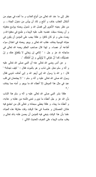 ‫من‬ ‫جهنم‬ ‫في‬ ‫أعده‬ ‫ما‬ ‫و‬ ‫العذاب‬ ‫اع‬‫و‬‫أن‬ ‫من‬ ‫تعالى‬ ‫هللا‬ ‫عند‬ ‫ما‬ ‫إلى‬ ‫نظر‬
‫و‬ ...‫الجنة‬ ‫دخول‬ ‫من‬ ‫ييأس‬ ‫أن‬ ‫كاد‬ ‫و‬ ‫أدلج‬ ‫و‬ ‫خاف‬ ‫العقاب‬ ‫أشكال‬
‫رحمته‬ ‫شمول‬ ‫و‬ ‫هللا‬ ‫فضل‬ ‫إلى‬ ‫ى‬‫األخر‬ ‫بعينه‬ ‫نظر‬ ‫من‬‫ته‬‫ر‬‫مغف‬ ‫اسع‬‫و‬‫و‬
‫و‬ ‫هللا‬ ‫ة‬‫ر‬‫مغف‬ ‫في‬ ‫طمع‬ ‫و‬ ‫الرجاء‬ ‫عليه‬ ‫غلب‬ ‫غضبه‬ ‫سبقت‬ ‫رحمته‬ ‫أن‬ ‫و‬
‫في‬ ‫يكون‬ ‫أن‬ ‫المؤمن‬ ‫على‬ ‫يجب‬ ‫هكذا‬ ‫و‬ .‫ا‬‫ر‬‫كاف‬ ‫كان‬ ‫لو‬ ‫و‬ ‫حتى‬ ‫رضاه‬
‫اعتدال‬ ‫في‬ ‫رحمته‬ ‫يرجو‬ ‫و‬ ‫تعالى‬ ‫هللا‬ ‫عقاب‬ ‫يخاف‬ ‫اليومية‬ ‫حياته‬‫اء‬‫و‬‫س‬
‫في‬ ‫تعالى‬ ‫هللا‬ ‫رحمه‬ ‫الحكم‬ ‫صاحب‬ ‫قال‬ ‫لهذا‬ ‫و‬ .‫عصاه‬ ‫أم‬ ‫أطاعه‬
‫مناجات‬ُ‫ع‬ِ‫ط‬َ‫ق‬ْ‫ن‬َ‫ي‬ ‫ال‬ ‫ي‬ِ‫ائ‬ َ‫ج‬َ‫ر‬ ‫إن‬ ‫إالهي‬ " : ‫جل‬ ‫و‬ ‫عز‬ ‫هلل‬ ‫ه‬‫عنك‬ْ‫إن‬ ‫و‬
." ‫ك‬ُ‫ت‬ْ‫ع‬َ‫ط‬َ‫أ‬ ْ‫إن‬ ‫و‬ ‫ي‬ِ‫ن‬ُ‫ل‬ِ‫ي‬‫ا‬َ‫ز‬ُ‫ي‬ ‫ال‬ ‫في‬ ْ‫و‬َ‫خ‬ َّ‫أن‬ ‫كما‬ ،‫ك‬ُ‫ت‬ْ‫ي‬ َ‫ص‬َ‫ع‬
‫عليه‬ ‫تعالى‬ ‫هللا‬ ‫صلى‬ ‫النبي‬ ‫أن‬ ‫عنه‬ ‫تعالى‬ ‫هللا‬ ‫رضي‬ ‫أنس‬ ‫عن‬ ‫و‬
" ‫تجدك؟‬ ‫كيف‬ " : ‫فقال‬ ‫بالموت‬ ‫هو‬ ‫و‬ ‫شاب‬ ‫على‬ ‫دخل‬ ‫سلم‬ ‫و‬ ‫آله‬ ‫و‬
‫ر‬ ‫يا‬ ‫هللا‬ ‫و‬ : ‫قال‬‫فقال‬ ‫ذنوبي‬ ‫أخاف‬ ‫إني‬ ‫و‬ ‫هللا‬ ‫أرجو‬ ‫إني‬ ‫هللا‬ ‫سول‬
‫قلب‬ ‫في‬ ‫يجتمعان‬ ‫ال‬ " : ‫سلم‬ ‫و‬ ‫آله‬ ‫و‬ ‫عليه‬ ‫تعالى‬ ‫هللا‬ ‫صلى‬ ‫هللا‬ ‫رسول‬
‫أعطاه‬ ‫إال‬ ‫الموطن‬ ‫هذا‬ ‫مثل‬ ‫في‬ ‫عبد‬‫يخاف‬ ‫مما‬ ‫أمنه‬ ‫و‬ ‫يرجو‬ ‫ما‬ ‫هللا‬
."*
‫الشاب‬ ‫هذا‬ ‫سلم‬ ‫و‬ ‫آله‬ ‫و‬ ‫عليه‬ ‫تعالى‬ ‫هللا‬ ‫صلى‬ ‫النبي‬ ‫بشر‬ ‫هكذا‬
‫أعطاه‬ ‫جل‬ ‫و‬ ‫عز‬ ‫هللا‬ ‫بأن‬،‫عذابه‬ ‫و‬ ‫عقابه‬ ‫من‬ ‫فأمنه‬ ‫تمنى‬ ‫و‬ ‫ى‬‫نو‬ ‫ما‬
‫فيه‬ ‫اجتمع‬ ‫من‬ ‫كل‬ ‫تعالى‬ ‫و‬ ‫سبحانه‬ ‫يعطي‬ ‫هكذا‬ ‫و‬ .‫رجاه‬ ‫ما‬ ‫أعطاه‬ ‫و‬
،‫الحياة‬ ‫هذه‬ ‫قة‬‫ر‬‫مفا‬ ‫وقت‬ ‫الوقت‬ ‫هذا‬ ‫في‬ ‫خاصة‬ ‫و‬ ‫الخصلتان‬ ‫هاتان‬
‫و‬ ‫تعالى‬ ‫باهلل‬ ‫ظنه‬ ‫يحسن‬ ‫أن‬ ‫للمؤمن‬ ‫فيه‬ ‫ينبغي‬ ‫الوقت‬ ‫هذا‬ ‫بأن‬ ‫علما‬
‫الت‬ ‫للحديث‬ ‫الخوف‬ ‫على‬ ‫الرجاء‬ ‫جانب‬ ‫يغلب‬: ‫الي‬
 