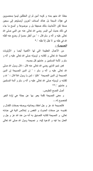 ‫آمين‬ ‫مه‬‫كر‬ ‫و‬ ‫بمنه‬ ‫منهم‬ ‫هللا‬ ‫جعلنا‬‫ثم‬‫ين‬‫ر‬‫بمحصو‬ ‫ا‬‫و‬‫ليس‬ ‫المظللين‬ ‫إن‬
‫سبعين‬ ‫إلى‬ ‫أوصلوهم‬ ‫آخرون‬ ‫أصناف‬ ‫هناك‬ ‫بل‬ ‫السبعة‬ ‫الء‬‫ؤ‬‫ه‬ ‫في‬
‫جاء‬ ‫ما‬ ‫أصح‬ ‫و‬ ‫موضوعة‬ ‫و‬ ‫بل‬ ‫ضعيفة‬ ‫بذلك‬ ‫األحاديث‬ ‫لكن‬ ‫صنفا‬
‫هللا‬ ‫صلى‬ ‫النبي‬ ‫عن‬ ‫عنه‬ ‫تعالى‬ ‫هللا‬ ‫رضي‬ ‫اليسر‬ ‫أبي‬ ‫حديث‬ ‫ذلك‬ ‫في‬
‫أظله‬ ‫عنه‬ ‫وضع‬ ‫أو‬ ‫ا‬‫ر‬‫معس‬ ‫أنظر‬ ‫من‬ " : ‫قال‬ ‫سلم‬ ‫و‬ ‫آله‬ ‫و‬ ‫عليه‬ ‫تعالى‬
‫هللا‬*." ‫ظله‬ ‫إال‬ ‫ظل‬ ‫ال‬ ‫يو‬ ‫ظله‬ ‫في‬
: ‫ـة‬‫ـ‬‫ـ‬‫ـ‬‫ـ‬‫ح‬‫النصي‬
‫األولويات‬ ‫و‬ ‫أيضا‬ ‫األهمية‬ ‫لها‬ ‫التي‬ ‫العظيمة‬ ‫األعمال‬ ‫من‬
‫و‬ ‫آله‬ ‫و‬ ‫عليه‬ ‫تعالى‬ ‫هللا‬ ‫صلى‬ ‫لرسوله‬ ‫و‬ ‫لكتابه‬ ‫و‬ ‫تعالى‬ ‫هلل‬ ‫النصيحة‬
.‫بحسبه‬ ‫كل‬ ‫عامتهم‬ ‫و‬ ‫المسلمين‬ ‫ألئمة‬ ‫و‬ ‫سلم‬
‫ر‬ ‫قال‬ : ‫قال‬ ‫عنه‬ ‫تعالى‬ ‫هللا‬ ‫رضي‬ ‫ي‬‫الدار‬ ‫تميم‬ ‫فعن‬‫صلى‬ ‫هللا‬ ‫سول‬
‫تعال‬ ‫هللا‬: ‫سلم‬ ‫و‬ ‫آله‬ ‫و‬ ‫عليه‬ ‫ى‬‫الدين‬ ‫إن‬ ‫النصيحة‬ ‫الدين‬ ‫إن‬ "
‫و‬ ‫هلل‬ " : ‫قال‬ ‫هللا؟‬ ‫رسول‬ ‫يا‬ ‫لمن‬ : ‫ا‬‫و‬‫قال‬ " ‫النصيحة‬ ‫الدين‬ ‫إن‬ ‫النصيحة‬
‫المسلمين‬ ‫أئمة‬ ‫و‬ ‫سلم‬ ‫و‬ ‫آله‬ ‫و‬ ‫عليه‬ ‫تعالى‬ ‫هللا‬ ‫صلى‬ ‫لرسوله‬ ‫و‬ ‫لكتابه‬
**." ‫عامتهم‬ ‫و‬
.‫الخلوص‬ ‫النصح‬ ‫أصل‬
‫الخير‬ ‫ادة‬‫ر‬‫إ‬ ‫هي‬ ‫جملة‬ ‫عن‬ ‫بها‬ ‫يعبر‬ ‫كلمة‬ ‫النصيحة‬ ‫معنى‬ ‫و‬
...‫له‬ ‫للمنصوح‬
‫و‬ ‫الكمال‬ ‫بصفات‬ ‫ووصفه‬ ‫وحدانيته‬ ‫اعتقاد‬ ‫جل‬ ‫و‬ ‫عز‬ ‫هلل‬ ‫فالنصيحة‬
‫عبادته‬ ‫في‬ ‫النية‬ ‫إخالص‬ ‫و‬ ‫النقص‬ ‫و‬ ‫الحدوث‬ ‫صفات‬ ‫عن‬ ‫تقديسه‬
‫و‬ ‫جل‬ ‫و‬ ‫عز‬ ‫هللا‬ ‫عند‬ ‫من‬ ‫أنه‬ ‫به‬ ‫التصديق‬ ‫لكتابه‬ ‫النصيحة‬ ‫و‬ .‫تعالى‬
‫تعالى‬ ‫هللا‬ ‫صلى‬ ‫هللا‬ ‫رسول‬ ‫نصيحة‬ ‫و‬ .‫إليه‬ ‫الدعوة‬ ‫و‬ ‫فيه‬ ‫بما‬ ‫العمل‬
 