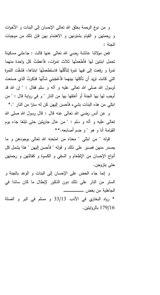 ‫ات‬‫و‬‫األخ‬ ‫و‬ ‫البنات‬ ‫إلى‬ ‫اإلحسان‬ ‫تعالى‬ ‫هللا‬ ‫بخلق‬ ‫الرحمة‬ ‫ع‬‫نو‬ ‫من‬ ‫و‬
‫موجبات‬ ‫من‬ ‫ذلك‬ ‫فإن‬ ‫بهن‬ ‫االهتمام‬ ‫و‬ ‫بشئونهن‬ ‫القيام‬ ‫و‬ ‫رحمتهن‬ ‫و‬
: ‫الجنة‬
‫مسكينة‬ ‫جاءتني‬ : ‫قالت‬ ‫عنها‬ ‫تعالى‬ ‫هللا‬ ‫رضي‬ ‫عائشة‬ ‫التنا‬‫و‬‫م‬ ‫فعن‬
‫منهما‬ ‫احدة‬‫و‬ ‫كل‬ ْ‫فأعطت‬ ،‫ات‬‫ر‬‫تم‬ ‫ثالث‬ ‫ها‬ُ‫ت‬‫فأطعم‬ ‫لها‬ ‫ابنتين‬ ‫تحمل‬
‫ة‬‫ر‬‫التم‬ ‫ت‬‫فشق‬ ،‫ابنتاها‬ ‫ها‬ْ‫ت‬‫فاستطعم‬ ‫ها‬َ‫ل‬ُ‫ك‬‫تأ‬ِ‫ل‬ ‫ة‬‫ر‬‫تم‬ ‫فيها‬ ‫إلى‬ ‫فعت‬‫ر‬ ‫و‬ ً‫ة‬‫ر‬‫تم‬
‫الذي‬ ُ‫فذكرت‬ ‫ها‬ُ‫شأن‬ ‫ي‬ِ‫ن‬َ‫ب‬َ‫ج‬ْ‫فأع‬ ‫بينهما‬ ‫تأكلها‬ ‫أن‬ ‫يد‬‫ر‬‫ت‬ ‫كانت‬ ‫التي‬‫صنعت‬
‫قد‬ ‫هللا‬ ‫إن‬ " : ‫فقال‬ ‫سلم‬ ‫و‬ ‫آله‬ ‫و‬ ‫عليه‬ ‫تعالى‬ ‫هللا‬ ‫صلى‬ ‫هللا‬ ‫لرسول‬
‫من‬ " : ‫قال‬ ‫اية‬‫و‬‫ر‬ ‫في‬ ‫و‬ " ‫النار‬ ‫من‬ ‫بها‬ ‫أعتقها‬ ‫أو‬ َ‫ة‬‫الجن‬ ‫بها‬ ‫لها‬ ‫أوجب‬
*." ‫النار‬ ‫من‬ ‫ا‬‫ر‬‫ست‬ ‫له‬ ‫كن‬ ‫إليهن‬ ‫فأحسن‬ ‫بشيء‬ ‫البنات‬ ‫هذه‬ ‫من‬ ‫ابتلي‬
‫هللا‬ ‫صلى‬ ‫هللا‬ ‫رسول‬ ‫قال‬ : ‫قال‬ ‫عنه‬ ‫تعالى‬ ‫هللا‬ ‫رضي‬ ‫أنس‬ ‫عن‬ ‫و‬
‫يوم‬ ‫جاء‬ ‫تبلغا‬ ‫حتى‬ ‫يتين‬‫ر‬‫جا‬ ‫عال‬ ‫من‬ " : ‫سلم‬ ‫و‬ ‫آله‬ ‫و‬ ‫عليه‬ ‫تعالى‬
‫هو‬ ‫و‬ ‫أنا‬ ‫القيامة‬"**.‫أصابعه‬ ‫ضم‬ ‫و‬
‫ما‬ ‫و‬ ‫بوجودهن‬ ‫تعالى‬ ‫هللا‬ ‫امتحنه‬ ‫من‬ ‫معناه‬ " ‫ابتلي‬ ‫من‬ " ‫قوله‬
‫من‬ ‫يصدر‬‫قوله‬ ‫و‬ ‫ذلك‬ ‫على‬ ‫فصبر‬ ‫هن‬‫كل‬ ‫يشمل‬ ‫هذا‬ " ‫إليهن‬ ‫فأحسن‬ "
‫الكسوة‬ ‫و‬ ‫السقي‬ ‫و‬ ‫اإلطعام‬ ‫من‬ ‫اإلحسان‬ ‫اع‬‫و‬‫أن‬‫رحمتهن‬ ‫و‬ ‫كفالتهن‬ ‫و‬
.‫يتزوجن‬ ‫حتى‬
‫و‬ ‫بالجنة‬ ‫الوعد‬ ‫و‬ ‫البنات‬ ‫إلى‬ ‫اإلحسان‬ ‫على‬ ‫الحض‬ ‫جاء‬ ‫إنما‬ ‫و‬
‫في‬ ‫سائدا‬ ‫كان‬ ‫ما‬ ‫إلبطال‬ ‫الذكور‬ ‫دون‬ ‫ذلك‬ ‫على‬ ‫النار‬ ‫من‬ ‫الستر‬
‫بغض‬ ‫من‬ ‫الجاهلية‬‫ـ‬‫ـ‬‫ـ‬‫ـ‬‫ـ‬‫ـ‬‫ـ‬‫ـ‬‫ـ‬‫ـ‬‫ـ‬‫ـ‬‫ـ‬‫ـ‬‫ـ‬‫ـ‬‫ـ‬‫ـ‬‫ـ‬‫ـ‬‫ـ‬‫ـ‬‫ـ‬‫ـ‬‫ـ‬‫ـ‬‫ـ‬‫ـ‬‫ـ‬‫ـ‬‫ـ‬‫ـ‬‫ـ‬‫ـ‬‫ـ‬‫ـ‬‫ـ‬‫ـ‬‫ـ‬‫ـ‬‫ـ‬
‫األدب‬ ‫في‬ ‫ي‬‫البخار‬ ‫اه‬‫و‬‫ر‬ *13/33‫الصل‬ ‫و‬ ‫البر‬ ‫في‬ ‫مسلم‬ ‫و‬‫ة‬
16/179.‫ايتين‬‫و‬‫بالر‬
 