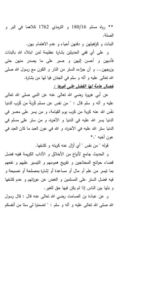 ‫مسلم‬ ‫اه‬‫و‬‫ر‬ **16/180‫مذي‬‫التر‬ ‫و‬1762‫و‬ ‫البر‬ ‫في‬ ‫كالهما‬
.‫الصلة‬
.‫بهن‬ ‫االهتمام‬ ‫عدم‬ ‫و‬ ‫أحياء‬ ‫دفنهن‬ ‫و‬ ‫اهيتهن‬‫ر‬‫ك‬ ‫و‬ ‫البنات‬
‫بالبنات‬ ‫هللا‬ ‫ابتاله‬ ‫لمن‬ ‫عظيمة‬ ‫ة‬‫ر‬‫بشا‬ ‫الحديثين‬ ‫ففي‬ ‫أي‬ ‫على‬ ‫و‬
‫حتى‬ ‫منهن‬ ‫يصدر‬ ‫ما‬ ‫على‬ ‫صبر‬ ‫و‬ ‫إليهن‬ ‫أحسن‬ ‫و‬ ‫فأدبهن‬
‫ج‬ ‫أن‬ ‫و‬ ...‫يزوجهن‬‫صلى‬ ‫هللا‬ ‫رسول‬ ‫مع‬ ‫الكون‬ ‫و‬ ‫النار‬ ‫من‬ ‫الستر‬ ‫اءه‬‫ز‬
.‫ة‬‫ر‬‫بشا‬ ‫من‬ ‫لها‬ ‫فيا‬ ‫الجنان‬ ‫في‬ ‫سلم‬ ‫و‬ ‫آله‬ ‫و‬ ‫عليه‬ ‫تعالى‬ ‫هللا‬
: ‫ها‬‫غير‬ ‫على‬ ‫الفضل‬ ‫لها‬ ‫هامة‬ ‫خصال‬
‫تعالى‬ ‫هللا‬ ‫صلى‬ ‫النبي‬ ‫عن‬ ‫عنه‬ ‫تعالى‬ ‫هللا‬ ‫رضي‬ ‫ة‬‫ر‬‫ي‬‫ر‬‫ه‬ ‫أبي‬ ‫عن‬
‫الدنيا‬ ِ‫ب‬َ‫ر‬ُ‫ك‬ ‫من‬ ً‫ة‬َ‫ب‬‫ر‬ُ‫ك‬ ‫مسلم‬ ‫عن‬ ‫نفس‬ ‫من‬ " : ‫قال‬ ‫سلم‬ ‫و‬ ‫آله‬ ‫و‬ ‫عليه‬
‫في‬ ‫معسر‬ ‫على‬ ‫يسر‬ ‫من‬ ‫و‬ ،‫القيامة‬ ‫يوم‬ ‫كرب‬ ‫من‬ ‫بة‬‫ر‬‫ك‬ ‫عنه‬ ‫هللا‬ ‫س‬‫نف‬
‫في‬ ‫مسلم‬ ‫على‬ ‫ستر‬ ‫من‬ ‫و‬ ،‫ة‬‫ر‬‫اآلخ‬ ‫و‬ ‫الدنيا‬ ‫في‬ ‫عليه‬ ‫هللا‬ ‫يسر‬ ‫الدنيا‬
‫ستر‬ ‫الدنيا‬‫اآلخ‬ ‫في‬ ‫عليه‬ ‫هللا‬‫ـ‬،‫ة‬‫ر‬‫في‬ ‫العبد‬ ‫كان‬ ‫ما‬ ‫العبد‬ ‫عون‬ ‫في‬ ‫هللا‬ ‫و‬
*." ‫أخيه‬ ‫عون‬
.‫كشفها‬ ‫و‬ ‫بته‬‫ر‬‫ك‬ ‫عنه‬ ‫ال‬‫ز‬‫أ‬ ‫أي‬ " ‫نفس‬ ‫من‬ " ‫قوله‬
‫فضل‬ ‫ففيه‬ ‫يمة‬‫ر‬‫الك‬ ‫اآلداب‬ ‫و‬ ‫األخالق‬ ‫من‬ ‫اع‬‫و‬‫ألن‬ ‫جامع‬ ‫الحديث‬ ‫و‬
‫نفعهم‬ ‫و‬ ‫عليهم‬ ‫التيسير‬ ‫و‬ ‫همومهم‬ ‫يج‬‫ر‬‫تف‬ ‫و‬ ‫المحتاجين‬ ‫ائج‬‫و‬‫ح‬ ‫قضاء‬
‫أ‬ ‫علم‬ ‫من‬ ‫تيسر‬ ‫بما‬‫و‬ ‫نصيحة‬ ‫أو‬ ‫بمصلحة‬ ‫ة‬‫ر‬‫إشا‬ ‫أو‬ ‫مساعدة‬ ‫أو‬ ‫مال‬ ‫و‬
‫كشفها‬ ‫عدم‬ ‫و‬ ‫اتهم‬‫ر‬‫عو‬ ‫عن‬ ‫الغض‬ ‫و‬ ‫المسلمين‬ ‫على‬ ‫الستر‬ ‫فضل‬ ‫فيه‬
.‫للغير‬ ‫حق‬ ‫فيها‬ ‫يكن‬ ‫لم‬ ‫إذا‬ ‫الناس‬ ‫بين‬ ‫بثها‬ ‫و‬
‫رسول‬ ‫قال‬ : ‫قال‬ ‫عنه‬ ‫تعالى‬ ‫هللا‬ ‫رضي‬ ‫الصامت‬ ‫بن‬ ‫عبادة‬ ‫عن‬ ‫و‬
‫ا‬‫و‬‫اضمن‬ " : ‫سلم‬ ‫و‬ ‫آله‬ ‫و‬ ‫عليه‬ ‫تعالى‬ ‫هللا‬ ‫صلى‬ ‫هللا‬‫ستا‬ ‫لي‬‫أنفسكم‬ ‫من‬
 