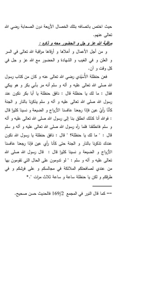 ‫هللا‬ ‫رضي‬ ‫الصحابة‬ ‫دون‬ ‫بعة‬‫ر‬‫األ‬ ‫الخصال‬ ‫بتلك‬ ‫باتصافه‬ ‫اختص‬ ‫حيث‬
.‫عنهم‬ ‫تعالى‬
‫هللا‬ ‫اقبة‬‫ر‬‫م‬: ‫ه‬‫ر‬‫ذك‬ ‫و‬ ‫معه‬ ‫الحضور‬ ‫و‬ ‫جل‬ ‫و‬ ‫عز‬
‫السر‬ ‫في‬ ‫تعالى‬ ‫هللا‬ ‫اقبة‬‫ر‬‫م‬ ‫قاها‬‫ر‬‫أ‬ ‫و‬ ‫أعالها‬ ‫و‬ ‫األعمال‬ ‫أجل‬ ‫من‬ ‫و‬
‫في‬ ‫جل‬ ‫و‬ ‫عز‬ ‫هللا‬ ‫مع‬ ‫الحضور‬ ‫و‬ ‫الشهادة‬ ‫و‬ ‫الغيب‬ ‫في‬ ‫و‬ ‫العلن‬ ‫و‬
.‫آن‬ ‫و‬ ‫وقت‬ ‫كل‬
‫رسول‬ ‫كتاب‬ ‫من‬ ‫كان‬ ‫و‬ ‫عنه‬ ‫تعالى‬ ‫هللا‬ ‫رضي‬ ‫دي‬ْ‫ي‬َ‫ُس‬‫أل‬‫ا‬ ‫حنظلة‬ ‫فعن‬
‫عليه‬ ‫تعالى‬ ‫هللا‬ ‫صلى‬ ‫هللا‬‫يبكي‬ ‫هو‬ ‫و‬ ‫بكر‬ ‫بأبي‬ ‫مر‬ ‫أنه‬ ‫سلم‬ ‫و‬ ‫آله‬ ‫و‬
‫عند‬ ‫نكون‬ ‫بكر‬ ‫أبا‬ ‫يا‬ ‫حنظلة‬ ‫نافق‬ : ‫قال‬ ‫حنظلة‬ ‫يا‬ ‫لك‬ ‫ما‬ : ‫فقال‬
‫تعالى‬ ‫هللا‬ ‫صلى‬ ‫هللا‬ ‫رسول‬‫الجنة‬ ‫و‬ ‫بالنار‬ ‫نا‬‫ر‬‫يذك‬ ‫سلم‬ ‫و‬ ‫آله‬ ‫و‬ ‫عليه‬
‫عافسنا‬ ‫رجعنا‬ ‫فإذا‬ ‫عين‬ ُ‫أي‬‫ر‬ ‫ا‬َّ‫كأن‬‫قال‬ ‫ا‬‫ر‬‫كثي‬ ‫نسينا‬ ‫و‬ ‫الضيعة‬ ‫و‬ ‫اج‬‫و‬‫األز‬
‫بن‬ ‫انطلق‬ ‫كذلك‬ ‫أنا‬ ‫فوهللا‬ :‫آله‬ ‫و‬ ‫عليه‬ ‫تعالى‬ ‫هللا‬ ‫صلى‬ ‫هللا‬ ‫رسول‬ ‫إلى‬ ‫ا‬
‫سلم‬ ‫و‬ ‫آله‬ ‫و‬ ‫عليه‬ ‫تعالى‬ ‫هللا‬ ‫صلى‬ ‫هللا‬ ‫رسول‬ ‫آه‬‫ر‬ ‫فلما‬ ‫فانطلقنا‬ ‫سلم‬ ‫و‬
‫نكون‬ ‫هللا‬ ‫رسول‬ ‫يا‬ ‫حنظلة‬ ‫نافق‬ : ‫قال‬ " ‫حنظلة؟‬ ‫يا‬ ‫لك‬ ‫ما‬ " : ‫قال‬
‫عافسنا‬ ‫رجعنا‬ ‫فإذا‬ ‫عين‬ ‫أي‬‫ر‬ ‫كأنا‬ ‫حتى‬ ‫الجنة‬ ‫و‬ ‫بالنار‬ ‫نا‬‫ر‬‫تذك‬ ‫عندك‬
‫نسينا‬ ‫و‬ ‫الضيعة‬ ‫و‬ ‫اج‬‫و‬‫األز‬‫هللا‬ ‫صلى‬ ‫هللا‬ ‫رسول‬ ‫قال‬ : ‫قال‬ ‫ا‬‫ر‬‫كثي‬
‫بها‬ ‫تقومون‬ ‫التي‬ ‫الحال‬ ‫على‬ ‫تدومون‬ ‫لو‬ " : ‫سلم‬ ‫و‬ ‫آله‬ ‫و‬ ‫عليه‬ ‫تعالى‬
‫في‬ ‫و‬ ‫فرشكم‬ ‫على‬ ‫و‬ ‫مجالسكم‬ ‫في‬ ‫المالئكة‬ ‫لصافحتكم‬ ‫عندي‬ ‫من‬
‫يا‬ ‫لكن‬ ‫و‬ ‫قكم‬‫ر‬‫ط‬." ‫ات‬‫ر‬‫م‬ ‫ثالث‬ ‫ساعة‬ ‫و‬ ‫ساعة‬ ‫حنظلة‬*
‫ـ‬‫ـ‬‫ـ‬‫ـ‬‫ـ‬‫ـ‬‫ـ‬‫ـ‬‫ـ‬‫ـ‬‫ـ‬‫ـ‬‫ـ‬‫ـ‬‫ـ‬‫ـ‬‫ـ‬‫ـ‬‫ـ‬‫ـ‬‫ـ‬‫ـ‬‫ـ‬‫ـ‬‫ـ‬‫ـ‬‫ـ‬‫ـ‬‫ـ‬‫ـ‬‫ـ‬‫ـ‬‫ـ‬‫ـ‬‫ـ‬‫ـ‬‫ـ‬‫ـ‬‫ـ‬‫ـ‬‫ـ‬
‫الن‬ ‫قال‬ ‫كما‬ ==‫المجمع‬ ‫في‬ ‫ور‬2/169.‫صحيح‬ ‫حسن‬ ‫فالحديث‬
 