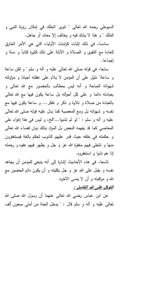 ‫و‬ ‫النبي‬ ‫رؤية‬ ‫إمكان‬ ‫في‬ ‫ك‬َ‫ل‬َ‫الح‬ ‫تنوير‬ " ‫تعالى‬ ‫هللا‬ ‫رحمه‬ ‫السيوطي‬
" ‫ك‬َ‫ل‬َ‫الم‬.‫جاهل‬ ‫أو‬ ‫معاند‬ ‫إال‬ ‫يخالف‬ ‫و‬ ‫فيه‬ ‫يشك‬ ‫ال‬ ‫هذا‬ ‫و‬
‫ق‬‫الخار‬ ‫األمر‬ ‫هي‬ ‫التي‬ ‫األولياء‬ ‫امات‬‫ر‬‫ك‬ ‫إثبات‬ ‫ذلك‬ ‫في‬ ،‫سادسا‬
‫و‬ ‫سنة‬ ‫و‬ ً‫ا‬‫كتاب‬ ‫ة‬‫ر‬‫كثي‬ ‫ذلك‬ ‫على‬ ‫األدلة‬ ‫و‬ ‫الصالة‬ ‫و‬ ‫ى‬‫التقو‬ ‫مع‬ ‫للعادة‬
.‫إجماعا‬
‫عليه‬ ‫تعالى‬ ‫هللا‬ ‫صلى‬ ‫قوله‬ ‫في‬ ،‫سابعا‬‫ساعة‬ ‫لكن‬ ‫و‬ " ‫سلم‬ ‫و‬ ‫آله‬ ‫و‬
‫ساعة‬ ‫و‬‫على‬ ‫دليل‬ "‫اولته‬‫ز‬‫م‬ ‫و‬ ‫أحيانا‬ ‫غفلته‬ ‫على‬ ‫يالم‬ ‫ال‬ ‫المؤمن‬ ‫أن‬
‫و‬ ‫تعالى‬ ‫هللا‬ ‫مع‬ ‫بالحضور‬ ‫بمطالب‬ ‫ليس‬ ‫أنه‬ ‫و‬ ‫المباحة‬ ‫اته‬‫و‬‫شه‬
‫تعالى‬ ‫هللا‬ ‫مع‬ ‫فيها‬ ‫يكون‬ ‫ساعة‬ ‫بل‬ ‫اله‬‫و‬‫أح‬ ‫كل‬ ‫على‬ ‫و‬ ‫دائما‬ ‫بعبادته‬
‫مع‬ ‫فيها‬ ‫يكون‬ ‫ساعة‬ ‫و‬ ...‫تفكر‬ ‫و‬ ‫ذكر‬ ‫و‬ ‫تالوة‬ ‫و‬ ‫صالة‬ ‫من‬ ‫بالعبادة‬
‫كم‬ ‫المعصية‬ ‫ومع‬ ‫بل‬ ‫اته‬‫و‬‫شه‬ ‫و‬ ‫نفسه‬‫تعالى‬ ‫هللا‬ ‫صلى‬ ‫قوله‬ ‫عليه‬ ‫يدل‬ ‫ا‬
‫على‬ ‫اء‬‫ر‬‫إغ‬ ‫هذا‬ ‫في‬ ‫ليس‬ ‫و‬ ،‫ا..."الخ‬‫و‬‫تذنب‬ ‫لم‬ ‫لو‬ " : ‫سلم‬ ‫و‬ ‫آله‬ ‫و‬ ‫عليه‬
‫تعالى‬ ‫هللا‬ ‫قضاء‬ ‫بيان‬ ‫بذلك‬ ‫اد‬‫ر‬‫الم‬ ‫بل‬ ‫البعض‬ ‫يفهمه‬ ‫قد‬ ‫كما‬ ‫المعاصي‬
‫فيستغفرون‬ ‫بالغة‬ ‫لحكم‬ ‫الذنوب‬ ‫عليهم‬ ‫قدر‬ ‫حيث‬ ‫خلقه‬ ‫في‬ ‫حكمته‬ ‫و‬
‫و‬ ‫جل‬ ‫و‬ ‫عز‬ ‫هللا‬ ‫ة‬‫ر‬‫مغف‬ ‫فيهم‬ ‫تتجلى‬ ‫و‬ ‫منها‬‫رحمته‬ ‫و‬ ‫عفوه‬ ‫فيهم‬ ‫يظهر‬
.‫استغفروه‬ ‫و‬ ‫ا‬‫و‬‫تاب‬ ‫هم‬ ‫إذا‬
‫يجاهد‬ ‫أن‬ ‫للمؤمن‬ ‫ينبغي‬ ‫أنه‬ ‫إلى‬ ‫ة‬‫ر‬‫إشا‬ ‫األحاديث‬ ‫هذه‬ ‫في‬ ،‫تاسعا‬
‫مع‬ ‫الحضور‬ ‫دائم‬ ‫يكون‬ ‫أن‬ ‫و‬ ‫بكليته‬ ‫جل‬ ‫و‬ ‫عز‬ ‫هللا‬ ‫على‬ ‫يقبل‬ ‫و‬ ‫نفسه‬
.‫ة‬‫ر‬‫اآلخ‬ ‫ينسى‬ ‫ال‬ ‫أن‬ ‫و‬ ‫اقبته‬‫ر‬‫م‬ ‫و‬ ‫هللا‬
: ‫ـل‬‫ـ‬‫م‬‫الكا‬ ‫هللا‬ ‫على‬ ‫التوكل‬
‫هللا‬ ‫رضي‬ ‫عباس‬ ‫ابن‬ ‫عن‬‫هللا‬ ‫صلى‬ ‫هللا‬ ‫رسول‬ ‫أن‬ ‫عنهما‬ ‫تعالى‬
‫عليه‬ ‫تعالى‬: ‫قال‬ ‫سلم‬ ‫و‬ ‫آله‬ ‫و‬‫ألف‬ ‫سبعون‬ ‫أمتي‬ ‫من‬ ‫الجنة‬ ‫يدخل‬ "
 