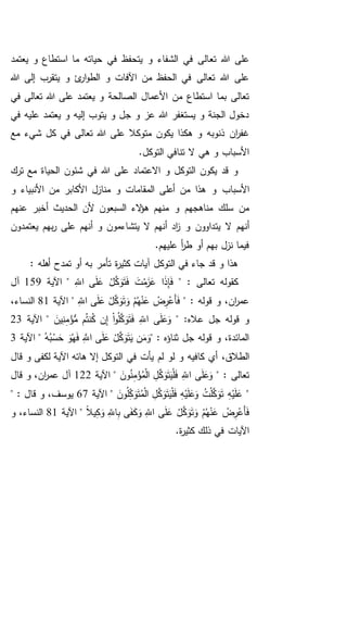 ‫تع‬ ‫هللا‬ ‫على‬‫يعتمد‬ ‫و‬ ‫استطاع‬ ‫ما‬ ‫حياته‬ ‫في‬ ‫يتحفظ‬ ‫و‬ ‫الشفاء‬ ‫في‬ ‫الى‬
‫هللا‬ ‫إلى‬ ‫يتقرب‬ ‫و‬ ‫ئ‬‫ار‬‫و‬‫الط‬ ‫و‬ ‫اآلفات‬ ‫من‬ ‫الحفظ‬ ‫في‬ ‫تعالى‬ ‫هللا‬ ‫على‬
‫في‬ ‫تعالى‬ ‫هللا‬ ‫على‬ ‫يعتمد‬ ‫و‬ ‫الصالحة‬ ‫األعمال‬ ‫من‬ ‫استطاع‬ ‫بما‬ ‫تعالى‬
‫في‬ ‫عليه‬ ‫يعتمد‬ ‫و‬ ‫إليه‬ ‫يتوب‬ ‫و‬ ‫جل‬ ‫و‬ ‫عز‬ ‫هللا‬ ‫يستغفر‬ ‫و‬ ‫الجنة‬ ‫دخول‬
‫يكون‬ ‫هكذا‬ ‫و‬ ‫ذنوبه‬ ‫ان‬‫ر‬‫غف‬‫مع‬ ‫شيء‬ ‫كل‬ ‫في‬ ‫تعالى‬ ‫هللا‬ ‫على‬ ‫متوكال‬
.‫التوكل‬ ‫تنافي‬ ‫ال‬ ‫هي‬ ‫و‬ ‫األسباب‬
‫ترك‬ ‫مع‬ ‫الحياة‬ ‫شئون‬ ‫في‬ ‫هللا‬ ‫على‬ ‫االعتماد‬ ‫و‬ ‫التوكل‬ ‫يكون‬ ‫قد‬ ‫و‬
‫األسباب‬‫و‬ ‫األنبياء‬ ‫من‬ ‫األكابر‬ ‫منازل‬ ‫و‬ ‫المقامات‬ ‫أعلى‬ ‫من‬ ‫هذا‬ ‫و‬
‫عنهم‬ ‫أخبر‬ ‫الحديث‬ ‫ألن‬ ‫السبعون‬ ‫الء‬‫ؤ‬‫ه‬ ‫منهم‬ ‫و‬ ‫مناهجهم‬ ‫سلك‬ ‫من‬
‫يت‬ ‫ال‬ ‫أنهم‬‫يعتمدون‬ ‫بهم‬‫ر‬ ‫على‬ ‫أنهم‬ ‫و‬ ‫يتشاءمون‬ ‫ال‬ ‫أنهم‬ ‫اد‬‫ز‬ ‫و‬ ‫داوون‬
.‫عليهم‬ ‫أ‬‫ر‬‫ط‬ ‫أو‬ ‫بهم‬ ‫نزل‬ ‫فيما‬
: ‫أهله‬ ‫تمدح‬ ‫أو‬ ‫به‬ ‫تأمر‬ ‫ة‬‫ر‬‫كثي‬ ‫آيات‬ ‫التوكل‬ ‫في‬ ‫جاء‬ ‫قد‬ ‫و‬ ‫هذا‬
" : ‫تعالى‬ ‫كقوله‬ِ‫اَّلل‬ ‫ى‬َ‫ل‬َ‫ع‬ ْ‫ل‬َّ‫ك‬َ‫و‬َ‫ت‬َ‫ف‬ َ‫ت‬ْ‫م‬َ‫ز‬َ‫ع‬ ‫ا‬َ‫ذ‬ِ‫إ‬َ‫ف‬‫اآلية‬ "159‫آل‬
" : ‫قوله‬ ‫و‬ ،‫ان‬‫ر‬‫عم‬ْ‫م‬ُ‫ه‬ْ‫ن‬َ‫ع‬ ْ‫ض‬ِ‫ر‬ْ‫َع‬‫أ‬َ‫ف‬ِ‫اَّلل‬ ‫ى‬َ‫ل‬َ‫ع‬ ْ‫ل‬َّ‫ك‬َ‫و‬َ‫ت‬َ‫و‬"‫اآلية‬81،‫النساء‬
‫عاله‬ ‫جل‬ ‫قوله‬ ‫و‬" :َ‫ين‬ِ‫ن‬ِ‫م‬ْ‫ؤ‬ُّ‫م‬ ‫م‬ُ‫ت‬‫ن‬ُ‫ك‬ ‫ن‬ِ‫إ‬ ْ‫ا‬‫و‬ُ‫ل‬َّ‫ك‬َ‫و‬َ‫ت‬َ‫ف‬ ِ‫اَّلل‬ ‫ى‬َ‫ل‬َ‫ع‬َ‫و‬‫اآلية‬ "23
" : ‫ثناؤه‬ ‫جل‬ ‫قوله‬ ‫و‬ ،‫المائدة‬ُ‫ه‬ُ‫ب‬ْ‫س‬َ‫ح‬ َ‫و‬ُ‫ه‬َ‫ف‬ َِّ‫اَّلل‬ ‫ى‬َ‫ل‬َ‫ع‬ ْ‫ل‬َّ‫ك‬َ‫و‬َ‫ت‬َ‫ي‬ ‫ن‬َ‫م‬َ‫و‬‫اآلية‬ "3
،‫الطالق‬‫إال‬ ‫التوكل‬ ‫في‬ ‫يأت‬ ‫لم‬ ‫لو‬ ‫و‬ ‫كافيه‬ ‫أي‬‫قال‬ ‫و‬ ‫لكفى‬ ‫اآلية‬ ‫هاته‬
" : ‫تعالى‬َ‫ون‬ُ‫ن‬ِ‫م‬ْ‫ؤ‬ُ‫م‬ْ‫ل‬‫ا‬ ِ‫ل‬َّ‫ك‬َ‫و‬َ‫ت‬َ‫ي‬ْ‫ل‬َ‫ف‬ ِ‫اَّلل‬ ‫ى‬َ‫ل‬َ‫ع‬َ‫و‬‫اآلية‬ "122‫قال‬ ‫و‬ ،‫ان‬‫ر‬‫عم‬ ‫آل‬
"َ‫ون‬ُ‫ل‬ِ‫ك‬َ‫و‬َ‫ت‬ُ‫م‬ْ‫ل‬‫ا‬ ِ‫ل‬َّ‫ك‬َ‫و‬َ‫ت‬َ‫ي‬ْ‫ل‬َ‫ف‬ ِ‫ه‬ْ‫ي‬َ‫ل‬َ‫ع‬َ‫و‬ ُ‫ت‬ْ‫ل‬َّ‫ك‬َ‫و‬َ‫ت‬ ِ‫ه‬ْ‫ي‬َ‫ل‬َ‫ع‬‫اآلية‬ "67" : ‫قال‬ ‫و‬ ،‫يوسف‬
ِ‫ب‬ ‫ى‬َ‫ف‬َ‫ك‬َ‫و‬ ِ‫اَّلل‬ ‫ى‬َ‫ل‬َ‫ع‬ ْ‫ل‬َّ‫ك‬َ‫و‬َ‫ت‬َ‫و‬ ْ‫م‬ُ‫ه‬ْ‫ن‬َ‫ع‬ ْ‫ض‬ِ‫ر‬ْ‫َع‬‫أ‬َ‫ف‬ً‫ال‬‫ي‬ِ‫ك‬َ‫و‬ ِ‫اَّلل‬‫اآلية‬ "81‫و‬ ،‫النساء‬
.‫ة‬‫ر‬‫كثي‬ ‫ذلك‬ ‫في‬ ‫اآليات‬
 