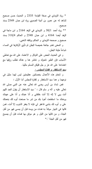 ‫القيامة‬ ‫صفة‬ ‫في‬ ‫مذي‬‫التر‬ ‫اه‬‫و‬‫ر‬ *2335‫صحيح‬ ‫حسن‬ ‫الحديث‬ ‫و‬
‫عمرو‬ ‫عن‬ ‫له‬ ‫لشاهد‬‫حبان‬ ‫ابن‬ ‫اه‬‫و‬‫ر‬ ‫ي‬‫الضمر‬ ‫أمية‬ ‫بن‬2549‫بسند‬
.‫صحيح‬
‫أحمد‬ ‫اه‬‫و‬‫ر‬ **1/30‫هد‬‫الز‬ ‫في‬ ‫مذي‬‫التر‬ ‫و‬2164‫في‬ ‫ماجة‬ ‫ابن‬ ‫و‬
‫أيضا‬ ‫هد‬‫الز‬4164‫حبان‬ ‫ابن‬ ‫و‬2548‫الحاكم‬ ‫و‬4/318‫بسند‬
.‫الذهبي‬ ‫افقه‬‫و‬‫و‬ ‫الحاكم‬ ‫و‬ ‫مذي‬‫التر‬ ‫صححه‬ ‫و‬ ‫صحيح‬
‫الم‬ ‫في‬ ‫ها‬‫ألوكار‬ ‫ي‬‫تأو‬ ‫ثم‬ ‫البطن‬ ‫خميصة‬ ‫جائعة‬ ‫تغدو‬ ‫المعنى‬ ‫و‬‫ساء‬
.‫البطن‬ ‫مليئة‬ ً‫ا‬‫شباع‬
‫تعاطي‬ ‫مع‬ ‫هللا‬ ‫على‬ ‫االعتماد‬ ‫و‬ ‫التوكل‬ ‫على‬ ‫الحض‬ ‫الحديث‬ ‫في‬ ‫و‬
‫مع‬ ‫قها‬‫ز‬‫ر‬ ‫تطلب‬ ‫هناك‬ ‫و‬ ‫هنا‬ ‫تنتشر‬ ‫و‬ ‫تتحرك‬ ‫الطير‬ ‫فإن‬ ‫األسباب‬
.‫مثلها‬ ‫المسلم‬ ‫فليكن‬ ‫جل‬ ‫و‬ ‫عز‬ ‫هللا‬ ‫على‬ ‫اعتمادها‬
: ‫المجلس‬ ‫ة‬‫ر‬‫كفا‬ ‫و‬ ‫االستغفار‬ ‫سيد‬
‫عظيمتين‬ ‫بخصلتين‬ ‫األعمال‬ ‫هذه‬ ‫لنختم‬ ‫و‬‫في‬ ‫مثيل‬ ‫لهما‬ ‫ليس‬
: ‫األول‬ ‫أما‬ ‫المجلس‬ ‫ة‬‫ر‬‫كفا‬ ‫و‬ ‫االستغفار‬ ‫سيد‬ ‫هما‬ ‫و‬ ‫نوعهما‬
‫هللا‬ ‫صلى‬ ‫النبي‬ ‫عن‬ ‫عنه‬ ‫تعالى‬ ‫هللا‬ ‫رضي‬ ‫أوس‬ ‫بن‬ ‫شداد‬ ‫فعن‬
‫اللهم‬ ‫العبد‬ ‫يقول‬ ‫أن‬ ‫االستغفار‬ ‫سيد‬ " : ‫قال‬ ‫سلم‬ ‫و‬ ‫آله‬ ‫و‬ ‫عليه‬ ‫تعالى‬
‫عهدك‬ ‫على‬ ‫أنا‬ ‫و‬ ‫عبدك‬ ‫أنا‬ ‫و‬ ‫خلقتني‬ ‫أنت‬ ‫إال‬ ‫إله‬ ‫ال‬ ‫بي‬‫ر‬ ‫أنت‬
‫م‬ ‫ووعدك‬‫بنعمتك‬ ‫لك‬ ‫أبوء‬ ‫صنعت‬ ‫ما‬ ‫شر‬ ‫من‬ ‫بك‬ ‫أعوذ‬ ‫استطعت‬ ‫ا‬
‫فمن‬ .‫أنت‬ ‫إال‬ ‫الذنوب‬ ‫يغفر‬ ‫ال‬ ‫فإنه‬ ‫لي‬ ‫فاغفر‬ ‫بذنبي‬ ‫لك‬ ‫أبوء‬ ‫و‬ ‫علي‬
‫أهل‬ ‫من‬ ‫فهو‬ ‫يمسي‬ ‫أن‬ ‫قبل‬ ‫يومه‬ ‫من‬ ‫فمات‬ ‫به‬ ً‫ا‬‫موقن‬ ‫النهار‬ ‫في‬ ‫قالها‬
‫يصبح‬ ‫أن‬ ‫قبل‬ ‫فمات‬ ‫بها‬ ‫موقن‬ ‫هو‬ ‫و‬ ‫الليل‬ ‫من‬ ‫قالها‬ ‫من‬ ‫و‬ ،‫الجنة‬
*." ‫الجنة‬ ‫أهل‬ ‫من‬ ‫فهو‬
 