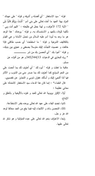 ‫قول‬" ‫عهدك‬ ‫على‬ " ‫قوله‬ ‫و‬ ‫فه‬‫ر‬‫أش‬ ‫و‬ ‫أفضله‬ ‫أي‬ " ‫االستغفار‬ ‫سيد‬ " ‫ه‬
‫العهد‬ ‫بهذا‬ ‫اد‬‫ر‬‫الم‬" ‫آدم‬ ‫بني‬ ‫على‬ ‫تعالى‬ ‫أخذه‬ ‫ما‬‫ى‬َ‫ل‬َ‫ب‬ ْ‫ا‬‫و‬ُ‫ل‬‫ا‬َ‫ق‬ ْ‫م‬ُ‫ك‬ِ‫ب‬َ‫ر‬ِ‫ب‬ ُ‫ت‬ْ‫س‬َ‫ل‬َ‫أ‬
‫اآلية‬ "172" ‫بي‬‫ر‬ ‫أنت‬ ‫اللهم‬ " : ‫طليعته‬ ‫في‬ ‫جعل‬ ‫لهذا‬ ‫و‬ ،‫اف‬‫ر‬‫األع‬
‫ه‬ " ‫ووعدك‬ " ‫قوله‬ ‫و‬ .‫به‬ ‫االستمساك‬ ‫و‬ ‫بالعهد‬ ‫للوفاء‬ ‫تأكيدا‬‫الوعد‬ ‫ذا‬
‫القيام‬ ‫هي‬ ‫و‬ ‫األمانة‬ ‫تحمل‬ ‫من‬ ‫السالم‬ ‫عليه‬ ‫آدم‬ ‫أبونا‬ ‫به‬ ‫وعد‬ ‫ما‬ ‫هو‬
‫بالتك‬‫ما‬ " ‫قوله‬ ‫و‬ ‫عية‬‫الشر‬ ‫اليف‬‫فإذا‬ ‫طاقتي‬ ‫حسب‬ ‫أي‬ "‫استطعت‬
،‫يديك‬ ‫بين‬ ‫ي‬‫عجز‬ ‫و‬ ‫بضعفي‬ ‫متوسال‬ ‫إليك‬ ‫التجأت‬ ‫عصيت‬ ‫و‬ ‫خالفت‬
‫شر‬ ‫من‬ ‫بك‬ ‫أتحصن‬ ‫أي‬ " ‫بك‬ ‫أعوذ‬ " ‫قوله‬ ‫و‬‫ـ‬‫ـ‬‫ـ‬‫ـ‬‫ـ‬‫ـ‬‫ـ‬‫ـ‬‫ـ‬‫ـ‬‫ـ‬‫ـ‬‫ـ‬‫ـ‬‫ـ‬‫ـ‬‫ـ‬‫ـ‬‫ـ‬‫ـ‬‫ـ‬‫ـ‬‫ـ‬‫ـ‬‫ـ‬‫ـ‬‫ـ‬‫ـ‬‫ـ‬‫ـ‬‫ـ‬‫ـ‬‫ـ‬‫ـ‬‫ـ‬‫ـ‬‫ـ‬‫ـ‬‫ـ‬‫ـ‬‫ـ‬
‫ات‬‫و‬‫الدع‬ ‫في‬ ‫ي‬‫البخار‬ ‫اه‬‫و‬‫ر‬ *13/344/345‫عن‬ ‫اده‬‫ر‬‫أف‬ ‫من‬ ‫هو‬ ‫و‬
.‫مسلم‬
‫علي‬ ‫أنعمت‬ ‫بما‬ ‫لك‬ ‫أعترف‬ ‫أي‬ " ‫لك‬ ‫أبوء‬ " ‫قوله‬ ‫و‬ ‫فعلت‬ ‫ما‬ ‫عاقبة‬
‫اآلثام‬ ‫و‬ ‫الذنوب‬ ‫من‬ ‫مني‬ ‫صدر‬ ‫بما‬ ‫لك‬ ‫أعترف‬ ‫كما‬ ‫ابغ‬‫و‬‫الس‬ ‫النعم‬ ‫من‬
‫ان‬‫ر‬‫غف‬ ‫أسألك‬ ‫و‬ ‫إليك‬ ‫ألتجئ‬ ‫أنذا‬ ‫فها‬.‫ي‬‫تقصير‬ ‫عن‬ ‫التجاوز‬ ‫و‬ ‫ذنوبي‬
*‫العلماء‬ ‫قال‬‫على‬ ‫الشتماله‬ ‫االستغفار‬ ‫سيد‬ ‫الدعاء‬ ‫هذا‬ ‫كان‬ ‫إنما‬ :
: ‫عظيمة‬ ‫معاني‬
‫و‬ ‫بالخلق‬ ‫و‬ ‫باأللوهية‬ ‫تفرده‬ ‫و‬ ‫للعبد‬ ‫تعالى‬ ‫هللا‬ ‫بوبية‬‫ر‬‫ب‬ ‫ار‬‫ر‬‫اإلق‬ ،‫ال‬‫و‬‫أ‬
.‫اإلبداع‬
.‫االستطاعة‬ ‫بقدر‬ ‫ووعده‬ ‫تعالى‬ ‫هللا‬ ‫عهد‬ ‫على‬ ‫البقاء‬ ‫تجديد‬ ،‫ثانيا‬
‫ثا‬‫لوعد‬ ‫مخالفا‬ ‫العبد‬ ‫من‬ ‫يقع‬ ‫فيما‬ ‫إليه‬ ‫االلتجاء‬ ‫و‬ ‫باهلل‬ ‫التحصن‬ ،‫لثا‬
.‫جل‬ ‫و‬ ‫عز‬ ‫هللا‬
‫هلل‬ ‫شكر‬ ‫هو‬ ‫و‬ ‫الية‬‫و‬‫المت‬ ‫عبده‬ ‫على‬ ‫تعالى‬ ‫هللا‬ ‫بنعم‬ ‫اف‬‫ر‬‫االعت‬ ،‫ابعا‬‫ر‬
.‫عليها‬ ‫تعالى‬
 