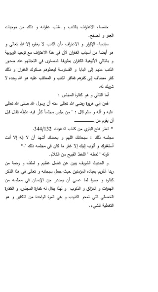 ‫موجبات‬ ‫من‬ ‫ذلك‬ ‫و‬ ‫انه‬‫ر‬‫غف‬ ‫طلب‬ ‫و‬ ‫بالذنب‬ ‫اف‬‫ر‬‫االعت‬ ،‫خامسا‬
.‫الصفح‬ ‫و‬ ‫العفو‬
‫اف‬‫ر‬‫االعت‬ ‫و‬ ‫ار‬‫ر‬‫اإلق‬ ،‫سادسا‬‫و‬ ‫تعالى‬ ‫هللا‬ ‫إال‬ ‫ه‬‫ر‬‫يغف‬ ‫ال‬ ‫الذنب‬ ‫بأن‬
‫بوبية‬‫ر‬‫ال‬ ‫توحيد‬ ‫مع‬ ‫اف‬‫ر‬‫االعت‬ ‫هذا‬ ‫في‬ ‫ألن‬ ‫ان‬‫ر‬‫الغف‬ ‫أسباب‬ ‫من‬ ‫أيضا‬ ‫هو‬
‫صدور‬ ‫عند‬ ‫التجائهم‬ ‫في‬ ‫ى‬‫النصار‬ ‫يقة‬‫ر‬‫بط‬ ‫ان‬‫ر‬‫الكف‬ ‫األلوهية‬ ‫بالتالي‬ ‫و‬
‫ذلك‬ ‫و‬ ‫ان‬‫ر‬‫الغف‬ ‫صكوك‬ ‫ليعطوهم‬ ‫القساوسة‬ ‫و‬ ‫البابا‬ ‫إلى‬ ‫منهم‬ ‫الذنب‬
‫و‬ ‫الذنب‬ ‫فغافر‬ ‫هم‬‫كفر‬ ‫إلى‬ ‫مضاف‬ ‫كفر‬‫ال‬ ‫وحده‬ ‫هللا‬ ‫هو‬ ‫عليه‬ ‫المعاقب‬
.‫له‬ ‫يك‬‫ر‬‫ش‬
: ‫المجلس‬ ‫ة‬‫ر‬‫كفا‬ ‫هو‬ ‫و‬ ‫الثاني‬ ‫أما‬
‫تعالى‬ ‫هللا‬ ‫صلى‬ ‫هللا‬ ‫رسول‬ ‫أن‬ ‫عنه‬ ‫تعالى‬ ‫هللا‬ ‫رضي‬ ‫ة‬‫ر‬‫ي‬‫ر‬‫ه‬ ‫أبي‬ ‫فعن‬
‫قبل‬ ‫فقال‬ ‫ه‬ُ‫ط‬‫غل‬ ‫فيه‬ ‫ر‬ُ‫ث‬‫ك‬ ً‫ا‬‫مجلس‬ ‫جلس‬ ‫من‬ " : ‫قال‬ ‫سلم‬ ‫و‬ ‫آله‬ ‫و‬ ‫عليه‬
‫من‬ ‫يقوم‬ ‫أن‬‫ـ‬‫ـ‬‫ـ‬‫ـ‬‫ـ‬‫ـ‬‫ـ‬‫ـ‬‫ـ‬‫ـ‬‫ـ‬‫ـ‬‫ـ‬‫ـ‬‫ـ‬‫ـ‬‫ـ‬‫ـ‬‫ـ‬‫ـ‬‫ـ‬‫ـ‬‫ـ‬‫ـ‬‫ـ‬‫ـ‬‫ـ‬‫ـ‬‫ـ‬‫ـ‬‫ـ‬‫ـ‬‫ـ‬‫ـ‬‫ـ‬‫ـ‬‫ـ‬‫ـ‬‫ـ‬‫ـ‬‫ـ‬
‫ان‬ *‫ات‬‫و‬‫الدع‬ ‫كتاب‬ ‫من‬ ‫ي‬‫البار‬ ‫فتح‬ ‫ظر‬132/344.
‫أنت‬ ‫إال‬ ‫إله‬ ‫ال‬ ‫أن‬ ‫أشهد‬ ‫بحمدك‬ ‫و‬ ‫اللهم‬ ‫سبحانك‬ : ‫ذلك‬ ‫مجلسه‬
‫إ‬ ‫إليك‬ ‫أتوب‬ ‫و‬ ‫أستغفرك‬*." ‫ذلك‬ ‫مجلسه‬ ‫في‬ ‫كان‬ ‫ما‬ ‫غفر‬ ‫ال‬
.‫الكالم‬ ‫من‬ ‫القبيح‬ ‫اللغط‬ " ‫لغطه‬ " ‫قوله‬
‫من‬ ‫رحمة‬ ‫و‬ ‫لطف‬ ‫و‬ ‫عظيم‬ ‫فضل‬ ‫عن‬ ‫يبين‬ ‫يف‬‫ر‬‫الش‬ ‫الحديث‬ ‫و‬
‫بعب‬ ‫يم‬‫ر‬‫الك‬ ‫بنا‬‫ر‬‫الذكر‬ ‫هذا‬ ‫في‬ ‫تعالى‬ ‫و‬ ‫سبحانه‬ ‫جعل‬ ‫حيث‬ ‫المؤمنين‬ ‫اده‬
‫مجلسه‬ ‫في‬ ‫اإلنسان‬ ‫من‬ ‫يصدر‬ ‫أن‬ ‫عسى‬ ‫لما‬ ‫ا‬‫و‬‫مح‬ ‫و‬ ‫ة‬‫ر‬‫كفا‬‫من‬
‫الذنوب‬ ‫و‬ ‫الق‬‫ز‬‫الم‬ ‫و‬ ‫ات‬‫و‬‫الهف‬‫ة‬‫ر‬‫الكفا‬ ‫و‬ ،‫المجلس‬ ‫ة‬‫ر‬‫كفا‬ ‫له‬ ‫يقال‬ ‫لهذا‬ ‫و‬
‫هي‬ ‫و‬ ‫الذنوب‬ ‫تمحو‬ ‫التي‬ ‫الخصلى‬‫هو‬ ‫و‬ ‫التكفير‬ ‫من‬ ‫احدة‬‫و‬‫ال‬ ‫ة‬‫ر‬‫الم‬
.‫للشيء‬ ‫التغطية‬
 