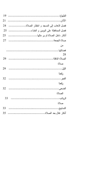 .‫ة‬‫ر‬‫الطها‬....................................................19
.......................................................‫األذان‬21
..................‫الصالة‬ ‫انتظار‬ ‫و‬ ‫المسجد‬ ‫إلى‬ ‫الذهاب‬ ‫فضل‬24
.......................‫العشاء‬ ‫و‬ ‫البردين‬ ‫على‬ ‫المحافظة‬ ‫فضل‬25
‫داخل‬ ‫أذكار‬..............................‫مثلها‬ ‫ير‬ ‫لم‬ ‫الصالة‬25
...............................................‫الجمعة‬ ‫صالة‬27
‫من‬
......................................................‫فضائلها‬
28
...............................................‫النافلة‬ ‫الصالة‬29
‫صالة‬
.......................................................‫الليل‬29
‫كعتا‬‫ر‬
......................................................‫الفجر‬32
‫كعتا‬‫ر‬
....................................................‫الضحى‬32
‫الصالة‬
...............‫اتب‬‫و‬‫الر‬...................................33
‫صالة‬
....................................................‫التسابيح‬33
.......................................‫الصالة‬ ‫بعد‬ ‫تقال‬ ‫أذكار‬35
 