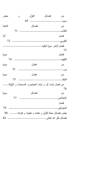 ‫بعض‬ ‫و‬ ‫آن‬‫ر‬‫الق‬ ‫فضائل‬ ‫من‬
.................................‫ه‬‫ر‬‫سو‬69
‫فاتحة‬ ‫فضائل‬ ‫من‬
..........................................‫الكتاب‬71
‫آية‬ ‫فضل‬
.................................................‫الكرسي‬72
‫اخر‬‫و‬‫أ‬ ‫فضل‬.........................................‫ة‬‫ر‬‫البق‬ ‫ة‬‫ر‬‫سو‬
73
‫ة‬‫ر‬‫سو‬ ‫فضل‬
...............................................‫الكهف‬74
‫ة‬‫ر‬‫سو‬ ‫فضل‬ ‫من‬
..............................................‫يس‬75
‫ة‬‫ر‬‫سو‬ ‫فضل‬ ‫من‬
.......................................‫الملك‬.....75
......‫لة‬‫ز‬‫ل‬‫ز‬‫ال‬ ‫و‬ ‫المسبحات‬ ‫و‬ ‫اميم‬‫و‬‫الح‬ ‫ات‬‫و‬‫ذ‬ ‫و‬ ‫الر‬ ‫ات‬‫و‬‫ذ‬ ‫فضل‬ ‫من‬
76
‫ة‬‫ر‬‫سو‬ ‫فضائل‬ ‫من‬
.......................................‫اإلخالص‬77
‫فضل‬
...................................................‫المعوذتين‬79
‫تعلي‬ ‫و‬ ‫تعلمه‬ ‫و‬ ‫آن‬‫ر‬‫الق‬ ‫حملة‬ ‫فضائل‬ ‫بعض‬........‫اءته‬‫ر‬‫ق‬ ‫و‬ ‫مه‬80
........................................‫تعالى‬ ‫هللا‬ ‫ذكر‬ ‫فضائل‬84
 