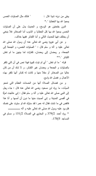" : ‫قال‬ ‫شيئا‬ ‫نه‬‫ر‬‫د‬ ‫من‬ ‫يبقى‬‫الخمس‬ ‫ات‬‫و‬‫الصل‬ ‫مثل‬ ‫فذلك‬
*." ‫الخطايا‬ ‫بها‬ ‫هللا‬ ‫ا‬‫و‬‫يمح‬
‫ال‬ ‫و‬ ،‫الوسخ‬ ‫هو‬ ‫بفتحتين‬ ‫الدرن‬‫ات‬‫و‬‫الصل‬ ‫أن‬ ‫على‬ ‫يدل‬ ‫حديث‬
‫ينبغي‬ ‫فال‬ ‫الصغائر‬ ‫أما‬ ‫الذنوب‬ ‫و‬ ‫الخطايا‬ ‫كل‬ ‫بها‬ ‫هللا‬ ‫ا‬‫و‬‫يمح‬ ‫الخمس‬
.‫خالف‬ ‫ففيها‬ ‫الكبائر‬ ‫أما‬ ‫و‬ ‫التالي‬ ‫للحديث‬ ‫فيها‬ ‫يختلف‬ ‫أن‬
‫ة‬‫ر‬‫ي‬‫ر‬‫ه‬ ‫أبي‬ ‫عن‬ ‫و‬‫هللا‬ ‫صلى‬ ‫هللا‬ ‫رسول‬ ‫أن‬ ‫عنه‬ ‫تعالى‬ ‫هللا‬ ‫رضي‬
‫تعالى‬: ‫قال‬ ‫سلم‬ ‫و‬ ‫آله‬ ‫و‬ ‫عليه‬‫الجمعة‬ ‫و‬ ،‫الخمس‬ ‫ات‬‫و‬‫الصل‬ "‫إلى‬
‫ل‬ ‫ات‬‫ر‬‫كفا‬ ،‫مضان‬‫ر‬ ‫إلى‬ ‫مضان‬‫ر‬ ‫و‬ ،‫الجمعة‬‫تغش‬ ‫لم‬ ‫ما‬ ‫بينهن‬ ‫ما‬
" ‫الكبائر‬**.
‫ما‬ " ‫قوله‬‫تكفر‬ ‫التي‬ ‫أن‬ ‫في‬ ‫نص‬ ‫فهذا‬ ‫ة‬‫ر‬‫كبي‬ ‫تؤت‬ ‫لم‬ ‫أي‬ " ‫تغش‬ ‫لم‬
‫كان‬ ‫من‬ ‫أن‬ ‫شك‬ ‫ال‬ ‫و‬ .‫الكبائر‬ ‫غير‬ ‫مضان‬‫ر‬ ‫و‬ ‫الجمعة‬ ‫و‬ ‫ات‬‫و‬‫بالصل‬
‫بهذه‬ ‫تكفر‬ ‫أنها‬ ‫كبائر‬ ‫له‬ ‫كانت‬ ‫و‬ ‫منها‬ ‫مقال‬ ‫أو‬ ‫الصغائر‬ ‫من‬ ‫خاليا‬
‫األعم‬.‫اسع‬‫و‬ ‫هللا‬ ‫فضل‬ ‫و‬ ‫ال‬
‫الصالة‬ ‫فضائل‬ ‫من‬ ‫و‬‫تمحو‬ ‫التي‬ ‫العظام‬ ‫الحسنات‬ ‫من‬ ‫أنها‬
،‫السيآت‬‫رجل‬ ‫جاء‬ : ‫قال‬ ‫عنه‬ ‫تعالى‬ ‫هللا‬ ‫رضي‬ ‫مسعود‬ ‫ابن‬ ‫اه‬‫و‬‫ر‬ ‫ما‬
‫أة‬‫ر‬‫ام‬ ‫عالجت‬ ‫إني‬ : ‫فقال‬ ‫سلم‬ ‫و‬ ‫آله‬ ‫و‬ ‫عليه‬ ‫تعالى‬ ‫هللا‬ ‫صلى‬ ‫النبي‬ ‫إلى‬
‫المدي‬ ‫أقصى‬ ‫في‬‫أم‬ ‫أن‬ ‫دون‬ ‫ما‬ ‫منها‬ ‫أصبت‬ ‫إني‬ ‫و‬ ‫نة‬‫هذا‬ ‫أنا‬ ‫و‬ ‫سها‬
‫فقال‬ ‫شئت‬ ‫ما‬ ‫في‬ ‫فاقض‬‫عمر‬ ‫له‬‫نفسك‬ ‫على‬ ‫سترت‬ ‫لو‬ ‫هللا‬ ‫سترك‬ ‫لقد‬ :
‫آله‬ ‫و‬ ‫عليه‬ ‫تعالى‬ ‫هللا‬ ‫صلى‬ ‫هللا‬ ‫رسول‬ ‫عليه‬ ‫يرد‬ ‫فلم‬‫ـ‬‫ـ‬‫ـ‬‫ـ‬‫ـ‬‫ـ‬‫ـ‬‫ـ‬‫ـ‬‫ـ‬‫ـ‬‫ـ‬‫ـ‬‫ـ‬‫ـ‬‫ـ‬‫ـ‬‫ـ‬‫ـ‬‫ـ‬‫ـ‬‫ـ‬‫ـ‬‫ـ‬‫ـ‬‫ـ‬‫ـ‬‫ـ‬‫ـ‬‫ـ‬‫ـ‬‫ـ‬‫ـ‬‫ـ‬‫ـ‬‫ـ‬‫ـ‬‫ـ‬‫ـ‬‫ـ‬‫ـ‬
‫أحمد‬ ‫اه‬‫و‬‫ر‬ *2/379‫الصالة‬ ‫في‬ ‫ي‬‫البخار‬ ‫و‬2/151‫في‬ ‫مسلم‬ ‫و‬
‫المساجد‬5/170.
 