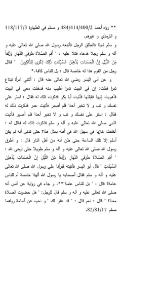 ‫أحمد‬ ‫اه‬‫و‬‫ر‬ **2/400/414/484‫في‬ ‫مسلم‬ ‫و‬‫ة‬‫ر‬‫الطها‬3/117/118
.‫هم‬‫غير‬ ‫و‬ ‫مذي‬‫التر‬ ‫و‬
‫تعالى‬ ‫هللا‬ ‫صلى‬ ‫هللا‬ ‫رسول‬ ‫فأتبعه‬ ‫الرجل‬ ‫فانطلق‬ ‫شيئا‬ ‫سلم‬ ‫و‬‫و‬ ‫عليه‬
" : ‫عليه‬ ‫فتال‬ ‫فدعاه‬ ‫رجال‬ ‫سلم‬ ‫و‬ ‫آله‬ً‫ا‬‫ف‬َ‫ل‬ُ‫ز‬َ‫و‬ ِ‫ار‬َ‫ه‬َّ‫الن‬ ِ‫ي‬َ‫ف‬َ‫ر‬َ‫ط‬ َ‫ة‬َ‫ال‬ َّ‫الص‬ ِ‫م‬ِ‫ق‬َ‫أ‬
َ‫ر‬ْ‫ك‬ِ‫ذ‬ َ‫ك‬ِ‫ل‬َ‫ذ‬ ِ‫ات‬َ‫ئ‬ِ‫ـي‬َّ‫الس‬ َ‫ن‬ْ‫ب‬ِ‫ه‬ْ‫ذ‬ُ‫ي‬ ِ‫ات‬َ‫ن‬َ‫س‬َ‫ح‬ْ‫ل‬‫ا‬ َّ‫ن‬ِ‫إ‬ ِ‫ل‬ْ‫ي‬َّ‫الل‬ َ‫ن‬ِ‫م‬َ‫ين‬ِ‫ر‬ِ‫ك‬‫ا‬َّ‫لذ‬ِ‫ل‬ ‫ى‬‫فقال‬ "
*.‫كافة‬ ‫للناس‬ ‫بل‬ : ‫قال‬ ‫خاصة‬ ‫له‬ ‫هذا‬ ‫القوم‬ ‫من‬ ‫رجل‬
‫قا‬ ‫عنه‬ ‫تعالى‬ ‫هللا‬ ‫رضي‬ ‫ر‬َ‫س‬َ‫الي‬ ‫أبي‬ ‫عن‬ ‫و‬‫تبتاع‬ ‫أة‬‫ر‬‫ام‬ ‫أتتني‬ : ‫ل‬
‫فقلت‬ ‫ا‬‫ر‬‫تم‬‫البيت‬ ‫في‬ ‫معي‬ ‫فدخلت‬ ‫منه‬ ‫أطيب‬ ‫ا‬‫ر‬‫تم‬ ‫البيت‬ ‫في‬ ‫إن‬ :
‫فأتيت‬ ‫فقبلتها‬ ‫إليها‬ ‫فأهويت‬‫على‬ ‫استر‬ : ‫فقال‬ ‫له‬ ‫ذلك‬ ‫فذكرت‬ ‫بكر‬ ‫أبا‬
‫له‬ ‫ذلك‬ ‫فذكرت‬ ‫عمر‬ ‫فأتيت‬ ‫أصبر‬ ‫فلم‬ ‫أحدا‬ ‫تخبر‬ ‫ال‬ ‫و‬ ‫تب‬ ‫و‬ ‫نفسك‬
‫فأتيت‬ ‫أصبر‬ ‫فلم‬ ‫أحدا‬ ‫تخبر‬ ‫ال‬ ‫و‬ ‫تب‬ ‫و‬ ‫نفسك‬ ‫على‬ ‫استر‬ : ‫فقال‬
: ‫له‬ ‫فقال‬ ‫له‬ ‫ذلك‬ ‫فذكرت‬ ‫سلم‬ ‫و‬ ‫آله‬ ‫و‬ ‫عليه‬ ‫تعالى‬ ‫هللا‬ ‫صلى‬ ‫النبي‬
‫يكن‬ ‫لم‬ ‫أنه‬ ‫تمنى‬ ‫حتى‬ ‫هذا؟‬ ‫بمثل‬ ‫أهله‬ ‫في‬ ‫هللا‬ ‫سبيل‬ ‫في‬ ‫يا‬‫ز‬‫غا‬ ‫أخلفت‬
‫الساعة‬ ‫تلك‬ ‫إال‬ ‫أسلم‬‫ق‬‫أطر‬ ‫و‬ : ‫قال‬ ‫النار‬ ‫أهل‬ ‫من‬ ‫أنه‬ ‫ظن‬ ‫حتى‬
: ‫هللا‬ ‫أوحى‬ ‫حتى‬ ‫طويال‬ ‫سلم‬ ‫و‬ ‫آله‬ ‫و‬ ‫عليه‬ ‫تعالى‬ ‫هللا‬ ‫صلى‬ ‫هللا‬ ‫رسول‬
"َ‫ن‬ْ‫ب‬ِ‫ه‬ْ‫ذ‬ُ‫ي‬ ِ‫ات‬َ‫ن‬َ‫س‬َ‫ح‬ْ‫ل‬‫ا‬ َّ‫ن‬ِ‫إ‬ ِ‫ل‬ْ‫ي‬َّ‫الل‬ َ‫ن‬ِ‫م‬ ً‫ا‬‫ف‬َ‫ل‬ُ‫ز‬َ‫و‬ ِ‫ار‬َ‫ه‬َّ‫الن‬ ِ‫ي‬َ‫ف‬َ‫ر‬َ‫ط‬ َ‫ة‬َ‫ال‬ َّ‫الص‬ ِ‫م‬ِ‫ق‬َ‫أ‬
ِ‫ات‬َ‫ئ‬ِ‫ـي‬َّ‫الس‬‫هللا‬ ‫رسول‬ ‫علي‬ ‫أها‬‫ر‬‫فق‬ ‫فأتيته‬ ‫اليسر‬ ‫أبو‬ ‫قال‬ "‫تعالى‬ ‫هللا‬ ‫صلى‬
‫أم‬ ‫خاصة‬ ‫ألهذا‬ ‫هللا‬ ‫رسول‬ ‫يا‬ ‫أصحابه‬ ‫فقال‬ ‫سلم‬ ‫و‬ ‫آله‬ ‫و‬ ‫عليه‬‫للناس‬
: ‫قال‬ ‫عامة؟‬"‫عامة‬ ‫للناس‬ ‫بل‬‫أنه‬ ‫أنس‬ ‫عن‬ ‫اية‬‫و‬‫ر‬ ‫في‬ ‫جاء‬ ‫و‬ ،**"
‫الصالة‬ ‫حضرت‬ ‫هل‬ " :‫للرجل‬ ‫قال‬ ‫سلم‬ ‫و‬ ‫آله‬ ‫و‬ ‫عليه‬ ‫تعالى‬ ‫هللا‬ ‫صلى‬
‫اهما‬‫و‬‫ر‬ ‫أسامة‬ ‫عن‬ ‫نحوه‬ ‫و‬ " ‫لك‬ ‫غفر‬ ‫قد‬ " : ‫قال‬ ‫نعم‬ : ‫قال‬ " ‫معنا؟‬
‫مسلم‬17/81/82.
 