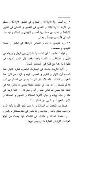 ‫ـ‬‫ـ‬‫ـ‬‫ـ‬‫ـ‬‫ـ‬‫ـ‬‫ـ‬‫ـ‬‫ـ‬‫ـ‬‫ـ‬‫ـ‬‫ـ‬‫ـ‬‫ـ‬‫ـ‬‫ـ‬‫ـ‬‫ـ‬‫ـ‬‫ـ‬‫ـ‬‫ـ‬‫ـ‬‫ـ‬‫ـ‬‫ـ‬‫ـ‬‫ـ‬‫ـ‬‫ـ‬‫ـ‬‫ـ‬‫ـ‬‫ـ‬‫ـ‬‫ـ‬‫ـ‬‫ـ‬‫ـ‬
‫أحمد‬ ‫اه‬‫و‬‫ر‬ *1/445/449‫التفسير‬ ‫في‬ ‫ي‬‫البخار‬ ‫و‬9/426‫مسلم‬ ‫و‬
‫التوبة‬ ‫في‬17/79/80‫ى‬‫الكبر‬ ‫في‬ ‫النسائي‬ ‫و‬ ‫التفسير‬ ‫في‬ ‫التمذي‬ ‫و‬
6/366‫عند‬ ‫فيه‬ ‫و‬ ‫الحاكم‬ ‫و‬ ‫مذي‬‫التر‬ ‫و‬ ‫أحمد‬ ‫اه‬‫و‬‫ر‬ ‫معاذ‬ ‫عن‬ ‫نحوه‬ ‫و‬
‫يتوضأ‬ ‫أن‬ ‫ه‬‫ر‬‫فأم‬ ‫مذي‬‫التر‬.‫يصلي‬ ‫و‬
‫مذي‬‫التر‬ ‫اه‬‫و‬‫ر‬ **2913‫النسائي‬ ‫و‬6/366‫حسنه‬ ‫و‬ ‫ى‬‫الكبر‬ ‫في‬
.‫صححه‬ ‫و‬ ‫مذي‬‫التر‬
‫من‬ ‫زوجته‬ ‫و‬ ‫الرجل‬ ‫بين‬ ‫يكون‬ ‫ما‬ ‫منها‬ ‫نلت‬ ‫أي‬ " ‫عالجت‬ " ‫قوله‬ ‫و‬
‫في‬ ‫تصرف‬ ‫اليسر‬ ‫ألبي‬ ‫وقعت‬ ‫احدة‬‫و‬ ‫القصة‬ ‫و‬ ...‫معانقة‬ ‫و‬ ‫تقبيل‬
‫يقع‬ ‫كما‬ ‫اة‬‫و‬‫الر‬ ‫نقلها‬.‫النبوية‬ ‫األحاديث‬ ‫في‬ ‫ا‬‫ر‬‫كثي‬
‫ا‬ ‫و‬‫هما‬ ‫النهار‬ ‫فا‬‫ر‬‫فط‬ ،‫الخمس‬ ‫ات‬‫و‬‫الصل‬ ‫في‬ ‫جاءت‬ ‫يمة‬‫ر‬‫الك‬ ‫آلية‬
‫من‬ ‫لف‬‫ز‬‫ال‬ ‫و‬ ،‫ه‬‫ر‬‫آخ‬ ‫العصر‬ ‫و‬ ‫الظهر‬ ‫و‬ ‫النهار‬ ‫أول‬ ‫الصبح‬‫هما‬ ‫الليل‬
.‫العشاء‬ ‫و‬ ‫المغرب‬‫ذنب‬ ‫من‬ ‫المسلم‬ ‫من‬ ‫يصدر‬ ‫ما‬ ‫كل‬ ‫تكفر‬ ‫فالصالة‬
‫في‬ ‫عنه‬ ‫تعالى‬ ‫هللا‬ ‫رضي‬ ‫حذيفة‬ ‫حديث‬ ‫في‬ ‫جاء‬ ‫قد‬ ‫و‬ ‫يتفاحش‬ ‫لم‬ ‫إذا‬
‫تعالى‬ ‫هللا‬ ‫صلى‬ ‫عنه‬ ‫الفتنة‬‫في‬ ‫الرجل‬ ‫فتنة‬ " : ‫قال‬ ‫سلم‬ ‫و‬ ‫آله‬ ‫و‬ ‫عليه‬
‫و‬ ‫الصدقة‬ ‫و‬ ‫الصوم‬ ‫و‬ ‫الصالة‬ ‫ها‬‫تكفر‬ ‫ه‬‫ر‬‫جا‬ ‫و‬ ‫وولده‬ ‫ماله‬ ‫و‬ ‫أهله‬
*." ‫المنكر‬ ‫عن‬ ‫النهي‬ ‫و‬ ‫بالمعروف‬ ‫األمر‬
‫ء‬‫المر‬ ‫يأتيه‬ ‫ما‬ ‫كل‬ ‫تكفر‬ ‫معها‬ ‫ما‬ ‫و‬ ‫الصالة‬ ‫أن‬ ‫الحديث‬ ‫من‬ ‫فيؤخذ‬
.‫كبائر‬ ‫و‬ ‫صغائر‬ ‫ذلك‬ ‫في‬ ‫يكون‬ ‫قد‬ ‫و‬ ...‫ماله‬ ‫و‬ ‫بأهله‬ ‫يتعلق‬ ‫ذنب‬ ‫من‬
‫اع‬‫و‬‫أن‬ ‫من‬ ‫جمعت‬ ‫أنها‬ ‫اإلسالم‬ ‫في‬ ‫مكانتها‬ ‫و‬ ‫الصالة‬ ‫لعظمة‬ ‫و‬
: ‫ها‬‫غير‬ ‫يجمع‬ ‫لم‬ ‫ما‬ ‫الفعلية‬ ‫و‬ ‫القولية‬ ‫العبادات‬
 