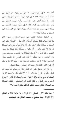 ‫من‬ ‫ج‬‫تخر‬ ‫حتى‬ ‫وجهه‬ ‫من‬ ‫الخطايا‬ ‫خرجت‬ ‫وجهه‬ ‫غسل‬ ‫فإذا‬ ،‫أنفه‬
‫حتى‬ ‫يديه‬ ‫من‬ ‫خطاياه‬ ‫خرجت‬ ‫يديه‬ ‫غسل‬ ‫فإذا‬ ،‫عينيه‬ ‫أشفار‬ ‫تحت‬
‫من‬ ‫الخطايا‬ ‫خرجت‬ ‫أسه‬‫ر‬‫ب‬ ‫مسح‬ ‫فإذا‬ ،‫يديه‬ ‫أظفار‬ ‫تحت‬ ‫من‬ ‫ج‬‫تخر‬
،‫أذنيه‬ ‫من‬ ‫ج‬‫تخر‬ ‫حتى‬ ‫أسه‬‫ر‬‫من‬ ‫الخطايا‬ ‫خرجت‬ ‫رجليه‬ ‫غسل‬ ‫فإذا‬
‫م‬ ‫كان‬ ‫ثم‬ :‫قال‬ ،‫رجليه‬ ‫أظفار‬ ‫تحت‬ ‫من‬ ‫ج‬‫تخر‬ ‫حتى‬ ‫رجليه‬‫إلى‬ ‫شيه‬
." ‫نافلة‬ ‫صالته‬ ‫و‬ ‫المسجد‬*
‫كسا‬ ‫الحديث‬ ‫و‬‫ب‬‫اآلثام‬ ‫محو‬ ‫و‬ ‫ة‬‫ر‬‫المغف‬ ‫عموم‬ ‫على‬ ‫يدالن‬ ‫قه‬
‫إلى‬ ‫مشيه‬ ‫كان‬ ‫ثم‬ " : ‫قوله‬ ‫ألن‬ ‫كبائر‬ ‫أم‬ ‫صغائر‬ ‫كانت‬ ‫اء‬‫و‬‫س‬ ‫بالوضوء‬
‫يدل‬ " ‫نافلة‬ ‫صالته‬ ‫و‬ ‫المسجد‬‫الصالة‬ ‫إلى‬ ‫ج‬‫خر‬ ‫و‬ ‫توضأ‬ ‫إذا‬ ‫أنه‬ ‫على‬
‫محو‬ ‫بعد‬ ‫يادة‬‫ز‬ ‫كانا‬ ‫صالته‬ ‫و‬ ‫مشيه‬ ‫أن‬ ‫و‬ ‫يغفر‬ ‫ذنب‬ ‫له‬ ‫يبق‬ ‫لم‬
‫و‬ ...‫يديه‬ ‫من‬ ‫و‬ ...‫فيه‬ ‫من‬ ‫الخطايا‬ ‫خرجت‬ " : ‫قوله‬ ‫كذا‬ ‫و‬ ‫الذنوب‬
‫كبار‬ ‫تكسب‬ ‫قد‬ ‫ح‬‫ار‬‫و‬‫الج‬ ‫هذه‬ ‫فإن‬ " ‫رجليه‬ ‫من‬ ‫و‬ ...‫أسه‬‫ر‬ ‫من‬
‫هللا‬ ‫ا‬‫و‬‫نرج‬ ‫و‬ ‫لها‬ ‫ا‬‫ر‬‫مكف‬ ‫هللا‬ ‫بفضل‬ ‫الوضوء‬ ‫فيكون‬ ‫المعاصي‬‫جل‬ ‫و‬ ‫عز‬
.‫شامل‬ ‫فضله‬ ‫و‬ ،‫اسعة‬‫و‬ ‫هللا‬ ‫رحمة‬ ‫فإن‬ ‫كذلك‬ ‫األمر‬ ‫يكون‬ ‫أن‬
‫هللا‬ ‫صلى‬ ‫هللا‬ ‫رسول‬ ‫أن‬ ‫عنه‬ ‫تعالى‬ ‫هللا‬ ‫رضي‬ ‫ة‬‫ر‬‫ي‬‫ر‬‫ه‬ ‫أبي‬ ‫عن‬ ‫و‬
‫به‬ ‫هللا‬ ‫يمحو‬ ‫ما‬ ‫على‬ ‫أدلكم‬ ‫أال‬ " : ‫قال‬ ‫سلم‬ ‫و‬ ‫آله‬ ‫و‬ ‫عليه‬ ‫تعالى‬
‫إسباغ‬ " : ‫قال‬ ‫هللا‬ ‫رسول‬ ‫يا‬ ‫بلى‬ : ‫ا‬‫و‬‫قال‬ " ‫الدرجات‬ ‫به‬ ‫فع‬‫ر‬‫ي‬ ‫و‬ ‫الخطايا‬
‫الوضوء‬‫الصالة‬ ‫انتظار‬ ‫و‬ ،‫المساجد‬ ‫إلى‬ ‫الخطا‬ ‫ة‬‫ر‬‫كث‬ ‫و‬ ،‫ه‬‫ر‬‫المكا‬ ‫على‬
،‫باط‬‫ر‬‫ال‬ ‫فذلكم‬ ،‫الصالة‬ ‫بعد‬*." ‫باط‬‫ر‬‫ال‬ ‫فذلكم‬ ،‫باط‬‫ر‬‫ال‬ ‫فذلكم‬*
‫ـ‬‫ـ‬‫ـ‬‫ـ‬‫ـ‬‫ـ‬‫ـ‬‫ـ‬‫ـ‬‫ـ‬‫ـ‬‫ـ‬‫ـ‬‫ـ‬‫ـ‬‫ـ‬‫ـ‬‫ـ‬‫ـ‬‫ـ‬‫ـ‬‫ـ‬‫ـ‬‫ـ‬‫ـ‬‫ـ‬‫ـ‬‫ـ‬‫ـ‬‫ـ‬‫ـ‬‫ـ‬‫ـ‬‫ـ‬‫ـ‬‫ـ‬‫ـ‬‫ـ‬‫ـ‬‫ـ‬‫ـ‬
‫مالك‬ ‫اه‬‫و‬‫ر‬ *59‫النسائي‬ ‫و‬1/63/64‫ماجة‬ ‫ابن‬ ‫و‬282‫الحاكم‬ ‫و‬
1/129/130‫على‬ ‫الحاكم‬ ‫صححه‬ ‫و‬ ‫صحيح‬ ‫بسند‬.‫طهما‬‫شر‬
 