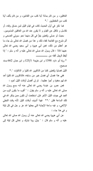 ‫ق‬ ‫من‬ ‫و‬ ،‫القانتين‬ ‫من‬ ‫كتب‬ ‫آية‬ ‫بمائة‬ ‫قام‬ ‫من‬ ‫و‬ ،‫الغافلين‬‫آية‬ ‫بألف‬ ‫ام‬
." ‫ين‬‫ر‬‫المقنط‬ ‫من‬ ‫كتب‬*
‫أو‬ ،‫وقته‬ ‫ضاق‬ ‫لمن‬ ‫الليل‬ ‫قيام‬ ‫في‬ ‫كاف‬ ‫الحديث‬ ‫أول‬ ‫في‬ ‫ذكر‬ ‫فما‬
‫تك‬.‫المذمومين‬ ‫الغافلين‬ ‫من‬ ‫هللا‬ ‫عند‬ ‫يكون‬ ‫ال‬ ‫و‬ ‫القيام‬ ‫عن‬ ‫تثاقل‬ ‫و‬ ‫اسل‬
‫و‬ ‫الضحى‬ ‫تي‬‫ر‬‫سو‬ ‫نحو‬ ‫منهما‬ ‫كل‬ ‫في‬ ‫أ‬‫ر‬‫يق‬ ‫كعتين‬‫ر‬ ‫صلى‬ ‫لو‬ ‫بحيث‬
‫ما‬ ‫جاء‬ ‫بل‬ ‫تعالى‬ ‫هللا‬ ‫فضل‬ ‫من‬ ‫هذا‬ ‫و‬ ‫ذلك‬ ‫كفاه‬ ‫الفاتحة‬ ‫مع‬ ‫ح‬‫نشر‬ ‫ألم‬
‫تعالى‬ ‫هللا‬ ‫رضي‬ ‫سعيد‬ ‫أبي‬ ‫و‬ ‫ة‬‫ر‬‫ي‬‫ر‬‫ه‬ ‫أبي‬ ‫فعن‬ ،‫ذلك‬ ‫من‬ ‫أعظم‬ ‫هو‬
‫قا‬ : ‫قاال‬ ‫عنهما‬‫إذا‬ " : ‫سلم‬ ‫و‬ ‫آله‬ ‫و‬ ‫عليه‬ ‫تعالى‬ ‫هللا‬ ‫صلى‬ ‫هللا‬ ‫رسول‬ ‫ل‬
‫أ‬‫من‬ ‫أهله‬ ‫الرجل‬ ‫يقظ‬‫ـ‬‫ـ‬‫ـ‬‫ـ‬‫ـ‬‫ـ‬‫ـ‬‫ـ‬‫ـ‬‫ـ‬‫ـ‬‫ـ‬‫ـ‬‫ـ‬‫ـ‬‫ـ‬‫ـ‬‫ـ‬‫ـ‬‫ـ‬‫ـ‬‫ـ‬‫ـ‬‫ـ‬‫ـ‬‫ـ‬‫ـ‬‫ـ‬‫ـ‬‫ـ‬‫ـ‬‫ـ‬‫ـ‬‫ـ‬‫ـ‬‫ـ‬‫ـ‬‫ـ‬‫ـ‬‫ـ‬‫ـ‬
‫داود‬ ‫أبو‬ ‫اه‬‫و‬‫ر‬ *1398‫يمة‬‫ز‬‫خ‬ ‫ابن‬ ‫و‬1/125‫حبان‬ ‫ابن‬ ‫و‬662‫بسند‬
.‫صحيح‬
*." ‫ات‬‫ر‬‫الذاك‬ ‫و‬ ‫ا‬‫ر‬‫كثي‬ ‫هللا‬ ‫ين‬‫ر‬‫الذاك‬ ‫من‬ ‫كتبا‬ ‫كعتين‬‫ر‬ ‫فصليا‬ ‫الليل‬
‫فض‬ ‫هذا‬ ‫ففي‬‫أعد‬ ‫ا‬‫ر‬‫كثي‬ ‫هللا‬ ‫فالذاكرون‬ ،‫سابقه‬ ‫من‬ ‫خير‬ ‫فضل‬ ‫أي‬ ‫ل‬
.‫عظيما‬ ‫ا‬‫ر‬‫أج‬ ‫و‬ ‫ة‬‫ر‬‫مغف‬ ‫لهم‬ ‫هللا‬: ‫ه‬‫ر‬‫آخ‬ ‫الليل‬ ‫أوقات‬ ‫أفضل‬ ‫إن‬ ‫ثم‬
‫هللا‬ ‫رسول‬ ‫سمع‬ ‫أنه‬ ‫عنه‬ ‫تعالى‬ ‫هللا‬ ‫رضي‬ ‫ة‬َ‫س‬َ‫ب‬َ‫ع‬ ‫بن‬ ‫عمرو‬ ‫فعن‬
‫من‬ ‫الرب‬ ‫يكون‬ ‫ما‬ ‫أقرب‬ " : ‫يقول‬ ‫سلم‬ ‫و‬ ‫آله‬ ‫و‬ ‫عليه‬ ‫تعالى‬ ‫هللا‬ ‫صلى‬
‫ف‬ ‫اآلخر‬ ‫الليل‬ ‫جوف‬ ‫في‬ ‫العبد‬‫في‬ ‫هللا‬ ‫يذكر‬ ‫ممن‬ ‫تكون‬ ‫أن‬ ‫استطعت‬ ‫إن‬
‫الساع‬ ‫تلك‬." ‫فكن‬ ‫ة‬**‫التجلي‬ ‫وقت‬ ‫ألنه‬ ‫الليل‬ ‫أوقات‬ ‫أشرف‬ ‫فهذا‬
‫ليلة‬ ‫كل‬ ‫في‬ ‫جل‬ ‫و‬ ‫عز‬ ‫هللا‬ ‫جعلها‬ ‫التي‬ ‫اإلجابة‬ ‫ساعة‬ ‫فيه‬ ‫و‬ ،‫اإلالهي‬
: ‫جاء‬ ‫هذا‬ ‫في‬ ‫و‬
‫تعالى‬ ‫هللا‬ ‫صلى‬ ‫هللا‬ ‫رسول‬ ‫أن‬ ‫عنه‬ ‫تعالى‬ ‫هللا‬ ‫رضي‬ ‫ة‬‫ر‬‫ي‬‫ر‬‫ه‬ ‫أبي‬ ‫عن‬
‫قال‬ ‫سلم‬ ‫و‬ ‫آله‬ ‫و‬ ‫عليه‬‫إلى‬ ‫ليلة‬ ‫كل‬ ‫تعالى‬ ‫و‬ ‫تبارك‬ ‫بنا‬‫ر‬ ‫ينزل‬ " :
 