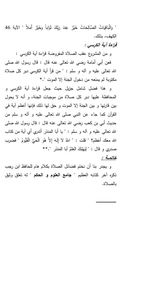 "ً‫ال‬َ‫َم‬‫أ‬ ٌ‫ر‬ْ‫ي‬َ‫خ‬َ‫و‬ ً‫ا‬‫اب‬َ‫و‬َ‫ث‬ َ‫ك‬ِ‫ب‬َ‫ر‬ َ‫ند‬ِ‫ع‬ ٌ‫ر‬ْ‫ي‬َ‫خ‬ ُ‫ات‬ َ‫ح‬ِ‫ل‬‫ا‬ َّ‫الص‬ ُ‫ات‬َ‫ي‬ِ‫ق‬‫ا‬َ‫ب‬ْ‫ل‬‫ا‬َ‫و‬‫اآلية‬ "46
.‫بذلك‬ ،‫الكهف‬
: ‫الكرسي‬ ‫آية‬ ‫اءة‬‫ر‬‫ق‬
‫م‬ ‫و‬: ‫الكرسي‬ ‫آية‬ ‫اءة‬‫ر‬‫ق‬ ‫المفروضة‬ ‫الصالة‬ ‫عقب‬ ‫ع‬‫المشرو‬ ‫ن‬
‫صلى‬ ‫هللا‬ ‫رسول‬ ‫قال‬ : ‫قال‬ ‫عنه‬ ‫تعالى‬ ‫هللا‬ ‫رضي‬ ‫أمامة‬ ‫أبي‬ ‫فعن‬
‫صالة‬ ‫كل‬ ‫دبر‬ ‫الكرسي‬ ‫آية‬ ‫أ‬‫ر‬‫ق‬ ‫من‬ " : ‫سلم‬ ‫و‬ ‫آله‬ ‫و‬ ‫عليه‬ ‫تعالى‬ ‫هللا‬
‫ي‬ ‫لم‬ ‫مكتوبة‬." ‫الموت‬ ‫إال‬ ‫الجنة‬ ‫دخول‬ ‫من‬ ‫منعه‬*
‫آية‬ ‫اءة‬‫ر‬‫ق‬ ‫جعل‬ ‫حيث‬ ‫يل‬‫ز‬‫ج‬ ‫شامل‬ ‫فضل‬ ‫هذا‬ ‫و‬‫و‬ ‫الكرسي‬
‫يحول‬ ‫ال‬ ‫أنه‬ ‫و‬ ،‫الجنة‬ ‫موجبات‬ ‫من‬ ‫صالة‬ ‫كل‬ ‫دبر‬ ‫عليها‬ ‫المحافظة‬
‫ف‬ ‫ذلك‬ ‫لها‬ ‫حق‬ ‫و‬ ‫الموت‬ ‫إال‬ ‫الجنة‬ ‫بين‬ ‫و‬ ‫ئها‬‫ر‬‫قا‬ ‫بين‬‫في‬ ‫آية‬ ‫أعظم‬ ‫إنها‬
‫جاء‬ ‫كما‬ ‫آن‬‫ر‬‫الق‬‫من‬ ‫سلم‬ ‫و‬ ‫آله‬ ‫و‬ ‫عليه‬ ‫تعالى‬ ‫هللا‬ ‫صلى‬ ‫النبي‬ ‫عن‬
‫صلى‬ ‫هللا‬ ‫رسول‬ ‫قال‬ : ‫قال‬ ‫عنه‬ ‫تعالى‬ ‫هللا‬ ‫رضي‬ ‫كعب‬ ‫بن‬ ‫أبي‬ ‫حديث‬
‫كتاب‬ ‫من‬ ‫آية‬ ‫أي‬ ‫ي‬‫أتدر‬ ‫المنذر‬ ‫أبا‬ ‫يا‬ " : ‫سلم‬ ‫و‬ ‫آله‬ ‫و‬ ‫عليه‬ ‫تعالى‬ ‫هللا‬
" : ‫قلت‬ " ‫أعظم؟‬ ‫معك‬ ‫هللا‬ُ‫ُّوم‬‫ي‬َ‫ق‬ْ‫ل‬‫ا‬ ُّ‫ي‬َ‫ح‬ْ‫ل‬‫ا‬ َ‫و‬ُ‫ه‬ َّ‫ال‬ِ‫إ‬ َ‫ـه‬َ‫ل‬ِ‫إ‬ َ‫ال‬ ُ‫اَّلل‬‫فضرب‬ "
‫ص‬" : ‫قال‬ ‫و‬ ‫ي‬‫در‬." ‫المنذر‬ ‫أبا‬ ُ‫العلم‬ َ‫ك‬ِ‫ن‬ْ‫ه‬َ‫ي‬ِ‫ل‬**
: ‫ـة‬‫ـ‬‫ـ‬‫م‬‫خات‬
‫رجب‬ ‫ابن‬ ‫للحافظ‬ ‫هام‬ ‫بكالم‬ ‫الصالة‬ ‫فضائل‬ ‫نختم‬ ‫أن‬ ‫بنا‬ ‫يجدر‬ ‫و‬
‫العظيم‬ ‫كتابه‬ ‫آخر‬ ‫ه‬‫ر‬‫ذك‬" ‫الحكم‬ ‫و‬ ‫العلوم‬ ‫جامع‬ "‫وثيق‬ ‫تعلق‬ ‫له‬
.‫بالصالة‬
‫ـ‬‫ـ‬‫ـ‬‫ـ‬‫ـ‬‫ـ‬‫ـ‬‫ـ‬‫ـ‬‫ـ‬‫ـ‬‫ـ‬‫ـ‬‫ـ‬‫ـ‬‫ـ‬‫ـ‬‫ـ‬‫ـ‬‫ـ‬‫ـ‬‫ـ‬‫ـ‬‫ـ‬‫ـ‬‫ـ‬‫ـ‬‫ـ‬‫ـ‬‫ـ‬‫ـ‬‫ـ‬‫ـ‬‫ـ‬‫ـ‬‫ـ‬‫ـ‬‫ـ‬‫ـ‬‫ـ‬‫ـ‬
 