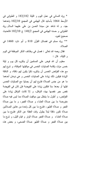 ‫اليو‬ ‫عمل‬ ‫في‬ ‫النسائي‬ ‫اه‬‫و‬‫ر‬ *‫الليلة‬ ‫و‬ ‫م‬182/183‫في‬ ‫اني‬‫ر‬‫الطب‬ ‫و‬
‫األوسط‬1064‫المجمع‬ ‫في‬ ‫الهيثمي‬ ‫قال‬ ‫بأسانيد‬10/102‫احدهما‬‫و‬
‫اه‬‫و‬‫ر‬ ‫السالم‬ ‫عليهما‬ ‫علي‬ ‫بن‬ ‫الحسن‬ ‫سيدنا‬ ‫عن‬ ‫شاهد‬ ‫له‬ ‫و‬ .‫جيد‬
‫المجمع‬ ‫في‬ ‫الهيثمي‬ ‫حسنه‬ ‫و‬ ‫اني‬‫ر‬‫الطب‬2/148‫ج‬10/102‫فالحديث‬
.‫ه‬‫ر‬‫لغي‬ ‫صحيح‬
‫آن‬‫ر‬‫الق‬ ‫فضائل‬ ‫في‬ ‫مسلم‬ ‫اه‬‫و‬‫ر‬ **810‫دا‬ ‫أبو‬ ‫و‬‫ود‬1460‫في‬
.‫الصالة‬
‫اليوم‬ ‫في‬ ‫الموظفة‬ ‫الذكر‬ ‫وظائف‬ ‫في‬ ‫فصل‬ : ‫تعالى‬ ‫هللا‬ ‫رحمه‬ ‫فقال‬
: ‫قال‬ ،‫الليلة‬ ‫و‬
‫يذكرو‬ ‫أن‬ ‫المسلمين‬ ‫على‬ ‫فرض‬ ‫هللا‬ ‫أن‬ ‫معلوم‬‫ه‬‫ليلة‬ ‫و‬ ‫يوم‬ ‫كل‬
‫لهم‬ ‫ع‬‫شر‬ ‫و‬ ،‫المؤقتة‬ ‫اقيتها‬‫و‬‫م‬ ‫في‬ ‫الخمس‬ ‫ات‬‫و‬‫الصل‬ ‫بإقامة‬ ‫ات‬‫ر‬‫م‬ ‫خمس‬
‫يذكرو‬ ‫أن‬ ‫الخمس‬ ‫ائض‬‫ر‬‫الف‬ ‫هذه‬ ‫مع‬‫ه‬‫يك‬ ‫ا‬‫ر‬‫ذك‬‫النافلة‬ ‫و‬ ،‫نافلة‬ ‫لهم‬ ‫ون‬
‫أحدهما‬ ‫نوعان‬ ‫هي‬ ‫و‬ ‫الخمس‬ ‫ات‬‫و‬‫الصل‬ ‫على‬ ‫يادة‬‫ز‬ ‫ذلك‬ ‫فيكون‬ ‫يادة‬‫ز‬‫ال‬
‫الخمس‬ ‫ات‬‫و‬‫الصل‬ ‫مع‬ ‫ا‬‫و‬‫يصل‬ ‫أن‬ ‫لهم‬ ‫ع‬‫فشر‬ ‫الصالة‬ ‫جنس‬ ‫من‬ ‫هو‬ ‫ما‬
‫يضة‬‫ر‬‫الف‬ ‫في‬ ‫كان‬ ‫فإن‬ ‫يضة‬‫ر‬‫الف‬ ‫على‬ ‫يادة‬‫ز‬ ‫فتكون‬ ‫ستا‬ ‫بعدها‬ ‫أو‬ ‫قبلها‬
‫عل‬ ‫يادة‬‫ز‬ ‫افل‬‫و‬‫الن‬ ‫كانت‬ ‫إال‬ ‫و‬ ،‫افل‬‫و‬‫الن‬ ‫بهذه‬ ‫نقصها‬ ‫جبر‬ ‫نقص‬‫ى‬
‫صالة‬ ‫فيه‬ ‫ليس‬ ‫مما‬ ‫الصالة‬ ‫اقيت‬‫و‬‫م‬ ‫بين‬ ‫يتخلل‬ ‫ما‬ ‫أطول‬ ‫و‬ ،‫ائض‬‫ر‬‫الف‬
‫صالة‬ ‫بين‬ ‫ما‬ ‫و‬ ،‫الفجر‬ ‫صالة‬ ‫و‬ ‫العشاء‬ ‫صالة‬ ‫بين‬ ‫ما‬ ‫مفروضة‬
‫الصالتين‬ ‫هاتين‬ ‫من‬ ‫احدة‬‫و‬ ‫كل‬ ‫بين‬ ‫ما‬ ‫ع‬‫فشر‬ ،‫الظهر‬ ‫صالة‬ ‫و‬ ‫الفجر‬
‫عن‬ ‫الغفلة‬ ‫وقت‬ ‫يطول‬ ‫ليال‬ ‫نافلة‬ ‫تكون‬ ‫صالة‬‫بين‬ ‫ما‬ ‫ع‬‫فشر‬ ‫الذكر‬
‫العشاء‬ ‫صالة‬‫و‬‫الف‬ ‫صالة‬‫ما‬ ‫ع‬‫شر‬ ‫و‬ ،‫الليل‬ ‫قيام‬ ‫و‬ ‫الوتر‬ ‫صالة‬ ‫جر‬
‫هذه‬ ‫بعض‬ ‫و‬ ،‫الضحى‬ ‫صالة‬ ‫الظهر‬ ‫صالة‬ ‫و‬ ‫الفجر‬ ‫صالة‬ ‫بين‬
 