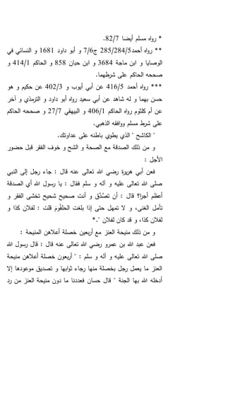 ‫أيضا‬ ‫مسلم‬ ‫اه‬‫و‬‫ر‬ *7/82.
‫أحمد‬ ‫اه‬‫و‬‫ر‬ **5/284/285‫ج‬6/7‫داود‬ ‫أبو‬ ‫و‬1681‫في‬ ‫النسائي‬ ‫و‬
‫ماجة‬ ‫ابن‬ ‫و‬ ‫الوصايا‬3684‫ح‬ ‫ابن‬ ‫و‬‫بان‬858‫الحاكم‬ ‫و‬1/414‫و‬
.‫طهما‬‫شر‬ ‫على‬ ‫الحاكم‬ ‫صححه‬
‫أحمد‬ ‫اه‬‫و‬‫ر‬ ***5/416‫و‬ ‫أيوب‬ ‫أبي‬ ‫عن‬3/402‫هو‬ ‫و‬ ‫حكيم‬ ‫عن‬
‫آخر‬ ‫و‬ ‫مذي‬‫التر‬ ‫و‬ ‫داود‬ ‫أبو‬ ‫اه‬‫و‬‫ر‬ ‫سعيد‬ ‫أبي‬ ‫عن‬ ‫شاهد‬ ‫له‬ ‫و‬ ‫بهما‬ ‫حسن‬
‫الحاكم‬ ‫اه‬‫و‬‫ر‬ ‫كلثوم‬ ‫أم‬ ‫عن‬1/406‫البيهقي‬ ‫و‬7/27‫الحاكم‬ ‫صححه‬ ‫و‬
.‫الذهبي‬ ‫افقه‬‫و‬‫و‬ ‫مسلم‬ ‫ط‬‫شر‬ ‫على‬
".‫عداوتك‬ ‫على‬ ‫باطنه‬ ‫ي‬‫يطو‬ ‫الذي‬ " ‫الكاشح‬
‫حضور‬ ‫قبل‬ ‫الفقر‬ ‫خوف‬ ‫و‬ ‫الشح‬ ‫و‬ ‫الصحة‬ ‫مع‬ ‫الصدقة‬ ‫ذلك‬ ‫من‬ ‫و‬
: ‫األجل‬
‫النبي‬ ‫إلى‬ ‫رجل‬ ‫جاء‬ : ‫قال‬ ‫عنه‬ ‫تعالى‬ ‫هللا‬ ‫رضي‬ ‫ة‬‫ر‬‫ي‬‫ر‬‫ه‬ ‫أبي‬ ‫فعن‬
‫الصدقة‬ ‫أي‬ ‫هللا‬ ‫رسول‬ ‫يا‬ : ‫فقال‬ ‫سلم‬ ‫و‬ ‫آله‬ ‫و‬ ‫عليه‬ ‫تعالى‬ ‫هللا‬ ‫صلى‬
‫أن‬ ‫و‬ ‫ق‬َّ‫د‬َّ‫تص‬ ‫أن‬ : ‫قال‬ ‫ا؟‬‫ر‬‫أج‬ ‫أعظم‬‫و‬ ‫الفقر‬ ‫تخشى‬ ‫شحيح‬ ‫صحيح‬ ‫ت‬
‫تأم‬‫ل‬‫و‬ ‫كذا‬ ‫لفالن‬ : ‫قلت‬ َ‫وم‬ُ‫ق‬‫الحل‬ ‫بلغت‬ ‫إذا‬ ‫حتى‬ ‫تمهل‬ ‫ال‬ ‫و‬ ،‫الغنى‬
." ‫لفالن‬ ‫كان‬ ‫قد‬ ‫و‬ ،‫كذا‬ ‫لفالن‬*
: ‫المنيحة‬ ‫أعالهن‬ ‫خصلة‬ ‫بعين‬‫ر‬‫أ‬ ‫مع‬ ‫العنز‬ ‫منيحة‬ ‫ذلك‬ ‫من‬ ‫و‬
‫هللا‬ ‫عبد‬ ‫فعن‬‫هللا‬ ‫رسول‬ ‫قال‬ : ‫قال‬ ‫عنه‬ ‫تعالى‬ ‫هللا‬ ‫رضي‬ ‫عمرو‬ ‫بن‬
‫علي‬ ‫تعالى‬ ‫هللا‬ ‫صلى‬‫منيحة‬ ‫أعالهن‬ ‫خصلة‬ ‫بعون‬‫ر‬‫أ‬ " : ‫سلم‬ ‫و‬ ‫آله‬ ‫و‬ ‫ه‬
‫إال‬ ‫موعودها‬ ‫تصديق‬ ‫و‬ ‫ابها‬‫و‬‫ث‬ ‫رجاء‬ ‫منها‬ ‫بخصلة‬ ‫رجل‬ ‫يعمل‬ ‫ما‬ ‫العنز‬
‫العنز‬ ‫منيحة‬ ‫دون‬ ‫ما‬ ‫فعددنا‬ ‫حسان‬ ‫قال‬ " ‫الجنة‬ ‫بها‬ ‫هللا‬ ‫أدخله‬‫رد‬ ‫من‬
 