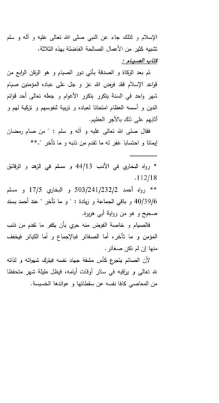 ‫سلم‬ ‫و‬ ‫آله‬ ‫و‬ ‫عليه‬ ‫تعالى‬ ‫هللا‬ ‫صلى‬ ‫النبي‬ ‫عن‬ ‫جاء‬ ‫لذلك‬ ‫و‬ ‫اإلسالم‬
.‫الثالثة‬ ‫بهذه‬ ‫الفاضلة‬ ‫الصالحة‬ ‫األعمال‬ ‫من‬ ‫كثير‬ ‫تشبيه‬
: ‫ـام‬‫ـ‬‫ي‬‫ـ‬‫ـ‬‫ص‬‫ال‬ ‫كتاب‬
‫من‬ ‫ابع‬‫ر‬‫ال‬ ‫كن‬‫الر‬ ‫هو‬ ‫و‬ ‫الصيام‬ ‫دور‬ ‫يأتي‬ ‫الصدقة‬ ‫و‬ ‫كاة‬‫الز‬ ‫بعد‬ ‫ثم‬
‫صيام‬ ‫المؤمنين‬ ‫عباده‬ ‫على‬ ‫جل‬ ‫و‬ ‫عز‬ ‫هللا‬ ‫فرض‬ ‫فقد‬ ‫اإلسالم‬ ‫اعد‬‫و‬‫ق‬
‫ائم‬‫و‬‫ق‬ ‫أحد‬ ‫تعالى‬ ‫جعله‬ ‫و‬ ‫ام‬‫و‬‫األع‬ ‫بتكرر‬ ‫يتكرر‬ ‫السنة‬ ‫في‬ ‫احد‬‫و‬ ‫شهر‬
‫و‬ ‫لهم‬ ‫كية‬‫تز‬ ‫و‬ ‫لنفوسهم‬ ‫بية‬‫ر‬‫ت‬ ‫و‬ ‫لعباده‬ ‫امتحانا‬ ‫العظام‬ ‫أسسه‬ ‫و‬ ‫الدين‬
‫ع‬ ‫أثابهم‬.‫العظيم‬ ‫باألجر‬ ‫ذلك‬ ‫لى‬
‫مضان‬‫ر‬ ‫صام‬ ‫من‬ " : ‫سلم‬ ‫و‬ ‫آله‬ ‫و‬ ‫عليه‬ ‫تعالى‬ ‫هللا‬ ‫صلى‬ ‫فقال‬
‫غفر‬ ‫احتسابا‬ ‫و‬ ‫إيمانا‬." ‫تأخر‬ ‫ما‬ ‫و‬ ‫ذنبه‬ ‫من‬ ‫تقدم‬ ‫ما‬ ‫له‬**
‫ـ‬‫ـ‬‫ـ‬‫ـ‬‫ـ‬‫ـ‬‫ـ‬‫ـ‬‫ـ‬‫ـ‬‫ـ‬‫ـ‬‫ـ‬‫ـ‬‫ـ‬‫ـ‬‫ـ‬‫ـ‬‫ـ‬‫ـ‬‫ـ‬‫ـ‬‫ـ‬‫ـ‬‫ـ‬‫ـ‬‫ـ‬‫ـ‬‫ـ‬‫ـ‬‫ـ‬‫ـ‬‫ـ‬‫ـ‬‫ـ‬‫ـ‬‫ـ‬‫ـ‬‫ـ‬‫ـ‬‫ـ‬
‫األدب‬ ‫في‬ ‫ي‬‫البخار‬ ‫اه‬‫و‬‫ر‬ *13/44‫قائق‬‫ر‬‫ال‬ ‫و‬ ‫هد‬‫الز‬ ‫في‬ ‫مسلم‬ ‫و‬
18/112.
‫أحمد‬ ‫اه‬‫و‬‫ر‬ **2/232/241/503‫ي‬‫البخار‬ ‫و‬5/17‫مسلم‬ ‫و‬
6/39/40‫بسند‬ ‫أحمد‬ ‫عند‬ " ‫تأخر‬ ‫ما‬ ‫و‬ " : ‫يادة‬‫ز‬ ‫و‬ ‫الجماعة‬ ‫باقي‬ ‫و‬
.‫ة‬‫ر‬‫ي‬‫ر‬‫ه‬ ‫أبي‬ ‫اية‬‫و‬‫ر‬ ‫من‬ ‫هو‬ ‫و‬ ‫صحيح‬
‫ذنب‬ ‫من‬ ‫تقدم‬ ‫ما‬ ‫يكفر‬ ‫بأن‬ ‫ي‬‫حر‬ ‫منه‬ ‫الفرض‬ ‫خاصة‬ ‫و‬ ‫فالصيام‬
‫فيخفف‬ ‫الكبائر‬ ‫أما‬ ‫و‬ ‫فباإلجماع‬ ‫الصغائر‬ ‫أما‬ ،‫تأخر‬ ‫ما‬ ‫و‬ ‫المؤمن‬
‫ص‬ ‫تكن‬ ‫لم‬ ‫إن‬ ‫منها‬.‫غائر‬
‫لذاته‬ ‫و‬ ‫اته‬‫و‬‫شه‬ ‫فيترك‬ ‫نفسه‬ ‫جهاد‬ ‫مشقة‬ ‫كأس‬ ‫ع‬‫يتجر‬ ‫الصائم‬ ‫ألن‬
‫متحفظا‬ ‫شهر‬ ‫طيلة‬ ‫فيظل‬ ،‫أيامه‬ ‫أوقات‬ ‫سائر‬ ‫في‬ ‫اقبه‬‫ر‬‫ي‬ ‫و‬ ‫تعالى‬ ‫هلل‬
.‫الخسيسة‬ ‫ائدها‬‫و‬‫ع‬ ‫و‬ ‫سقطاتها‬ ‫عن‬ ‫نفسه‬ ‫كافا‬ ‫المعاصي‬ ‫من‬
 