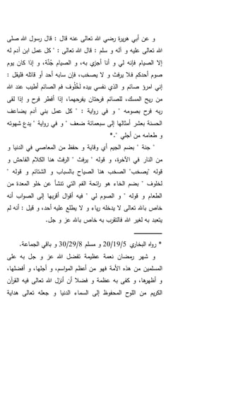 ‫صلى‬ ‫هللا‬ ‫رسول‬ ‫قال‬ : ‫قال‬ ‫عنه‬ ‫تعالى‬ ‫هللا‬ ‫رضي‬ ‫ة‬‫ر‬‫ي‬‫ر‬‫ه‬ ‫أبي‬ ‫عن‬ ‫و‬
‫و‬ ‫عليه‬ ‫تعالى‬ ‫هللا‬‫له‬ ‫آدم‬ ‫ابن‬ ‫عمل‬ ‫كل‬ " : ‫تعالى‬ ‫هللا‬ ‫قال‬ : ‫سلم‬ ‫و‬ ‫آله‬
‫يوم‬ ‫كان‬ ‫إذا‬ ‫و‬ ،‫ة‬َّ‫ن‬ُ‫ج‬ ‫الصيام‬ ‫و‬ ،‫به‬ ‫ي‬‫أجز‬ ‫أنا‬ ‫و‬ ‫لي‬ ‫فإنه‬ ‫الصيام‬ ‫إال‬
‫أحدكم‬ ‫صوم‬‫ف‬: ‫فليقل‬ ‫قاتله‬ ‫أو‬ ‫أحد‬ ‫سابه‬ ‫فإن‬ ،‫يصخب‬ ‫ال‬ ‫و‬ ‫فث‬‫ر‬‫ي‬ ‫ال‬
‫هللا‬ ‫عند‬ ‫أطيب‬ ‫الصائم‬ ‫فم‬ ‫وف‬ُ‫ل‬ُ‫خ‬َ‫ل‬ ‫بيده‬ ‫نفسي‬ ‫الذي‬ ‫و‬ ‫صائم‬ ‫امرؤ‬ ‫إني‬
‫للص‬ ،‫المسك‬ ‫يح‬‫ر‬ ‫من‬‫لقى‬ ‫إذا‬ ‫و‬ ‫ح‬‫فر‬ ‫أفطر‬ ‫إذا‬ ،‫يفرحهما‬ ‫فرحتان‬ ‫ائم‬
‫يضاعف‬ ‫آدم‬ ‫بني‬ ‫عمل‬ ‫كل‬ " : ‫اية‬‫و‬‫ر‬ ‫في‬ ‫و‬ " ‫بصومه‬ ‫ح‬‫فر‬ ‫به‬‫ر‬
‫شهوته‬ ‫يدع‬ " ‫اية‬‫و‬‫ر‬ ‫في‬ ‫و‬ " ‫ضعف‬ ‫سبعمائة‬ ‫إلى‬ ‫أمثالها‬ ‫بعشر‬ ‫الحسنة‬
*." ‫أجلي‬ ‫من‬ ‫طعامه‬ ‫و‬
‫و‬ ‫الدنيا‬ ‫في‬ ‫المعاصي‬ ‫من‬ ‫حفظ‬ ‫و‬ ‫وقاية‬ ‫أي‬ ‫الجيم‬ ‫بضم‬ " ‫جنة‬ "
‫النار‬ ‫من‬،‫ة‬‫ر‬‫اآلخ‬ ‫في‬‫هن‬ ‫فث‬‫ر‬‫ال‬ " ‫فث‬‫ر‬‫ي‬ " ‫قوله‬ ‫و‬‫و‬ ‫الفاحش‬ ‫الكالم‬ ‫ا‬
‫"يصخب‬ ‫قوله‬" ‫قوله‬ ‫و‬ ‫الشتائم‬ ‫و‬ ‫بالسباب‬ ‫الصياح‬ ‫هنا‬ ‫الصخب‬ "
‫من‬ ‫المعدة‬ ‫خلو‬ ‫عن‬ ‫تنشأ‬ ‫التي‬ ‫الفم‬ ‫ائحة‬‫ر‬ ‫هو‬ ‫الخاء‬ ‫بضم‬ " ‫لخلوف‬
‫أنه‬ ‫اب‬‫و‬‫الص‬ ‫إلى‬ ‫بها‬‫ر‬‫أق‬ ‫ال‬‫و‬‫أق‬ ‫فيه‬ " ‫لي‬ ‫الصوم‬ ‫و‬ " ‫قوله‬ ‫و‬ ‫الطعام‬
‫يط‬ ‫ال‬ ‫و‬ ‫ياء‬‫ر‬ ‫يدخله‬ ‫ال‬ ‫تعالى‬ ‫باهلل‬ ‫خاص‬‫لم‬ ‫أنه‬ : ‫قيل‬ ‫و‬ ،‫أحد‬ ‫عليه‬ ‫لع‬
.‫جل‬ ‫و‬ ‫عز‬ ‫باهلل‬ ‫خاص‬ ‫به‬ ‫فالتقرب‬ ‫هللا‬ ‫لغير‬ ‫به‬ ‫يتعبد‬
‫ـ‬‫ـ‬‫ـ‬‫ـ‬‫ـ‬‫ـ‬‫ـ‬‫ـ‬‫ـ‬‫ـ‬‫ـ‬‫ـ‬‫ـ‬‫ـ‬‫ـ‬‫ـ‬‫ـ‬‫ـ‬‫ـ‬‫ـ‬‫ـ‬‫ـ‬‫ـ‬‫ـ‬‫ـ‬‫ـ‬‫ـ‬‫ـ‬‫ـ‬‫ـ‬‫ـ‬‫ـ‬‫ـ‬‫ـ‬‫ـ‬‫ـ‬‫ـ‬‫ـ‬‫ـ‬‫ـ‬‫ـ‬
‫ي‬‫البخار‬ ‫اه‬‫و‬‫ر‬ *5/19/20‫مسلم‬ ‫و‬8/29/30.‫الجماعة‬ ‫باقي‬ ‫و‬
‫على‬ ‫به‬ ‫جل‬ ‫و‬ ‫عز‬ ‫هللا‬ ‫تفضل‬ ‫عظيمة‬ ‫نعمة‬ ‫مضان‬‫ر‬ ‫شهر‬ ‫و‬
‫أعظ‬ ‫من‬ ‫فهو‬ ‫األمة‬ ‫هذه‬ ‫من‬ ‫المسلمين‬،‫أفضلها‬ ‫و‬ ،‫أجلها‬ ‫و‬ ،‫اسم‬‫و‬‫الم‬ ‫م‬
‫آن‬‫ر‬‫الق‬ ‫فيه‬ ‫تعالى‬ ‫هللا‬ ‫أنزل‬ ‫أن‬ ‫فضال‬ ‫و‬ ‫عظمة‬ ‫به‬ ‫كفى‬ ‫و‬ ،‫ها‬‫أظهر‬ ‫و‬
‫هداية‬ ‫تعالى‬ ‫جعله‬ ‫و‬ ‫الدنيا‬ ‫السماء‬ ‫إلى‬ ‫المحفوظ‬ ‫اللوح‬ ‫من‬ ‫يم‬‫ر‬‫الك‬
 