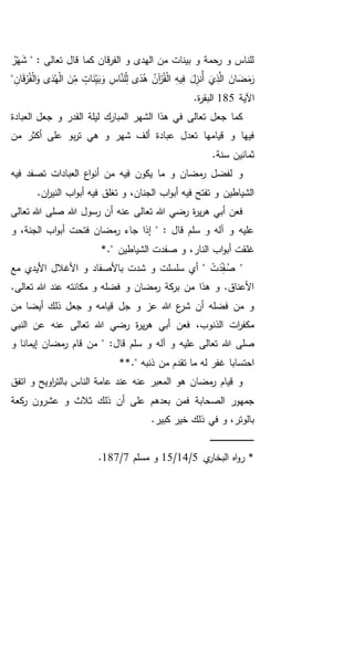 " : ‫تعالى‬ ‫قال‬ ‫كما‬ ‫قان‬‫ر‬‫الف‬ ‫و‬ ‫الهدى‬ ‫من‬ ‫بينات‬ ‫و‬ ‫رحمة‬ ‫و‬ ‫للناس‬ُ‫ر‬ْ‫ه‬َ‫ش‬
ِ‫ه‬‫ي‬ِ‫ف‬ َ‫ل‬ِ‫ُنز‬‫أ‬ َ‫ي‬ِ‫ذ‬َّ‫ال‬ َ‫ان‬ َ‫ض‬َ‫م‬َ‫ر‬ِ‫ان‬َ‫ق‬ْ‫ر‬ُ‫ف‬ْ‫ل‬‫ا‬َ‫و‬ ‫ى‬َ‫د‬ُ‫ه‬ْ‫ل‬‫ا‬ َ‫ن‬ِ‫م‬ ٍ‫ات‬َ‫ن‬ِ‫ي‬َ‫ب‬َ‫و‬ ِ‫اس‬َّ‫لن‬ِ‫ل‬ ‫ى‬ً‫د‬ُ‫ه‬ ُ‫آن‬ْ‫ر‬ُ‫ق‬ْ‫ل‬‫ا‬"
‫اآلية‬185.‫ة‬‫ر‬‫البق‬
‫العبادة‬ ‫جعل‬ ‫و‬ ‫القدر‬ ‫ليلة‬ ‫المبارك‬ ‫الشهر‬ ‫هذا‬ ‫في‬ ‫تعالى‬ ‫جعل‬ ‫كما‬
‫من‬ ‫أكثر‬ ‫على‬ ‫بو‬‫ر‬‫ت‬ ‫هي‬ ‫و‬ ‫شهر‬ ‫ألف‬ ‫عبادة‬ ‫تعدل‬ ‫قيامها‬ ‫و‬ ‫فيها‬
.‫سنة‬ ‫ثمانين‬
‫أنو‬ ‫من‬ ‫فيه‬ ‫يكون‬ ‫ما‬ ‫و‬ ‫مضان‬‫ر‬ ‫لفضل‬ ‫و‬‫فيه‬ ‫تصفد‬ ‫العبادات‬ ‫اع‬
.‫ان‬‫ر‬‫الني‬ ‫اب‬‫و‬‫أب‬ ‫فيه‬ ‫تغلق‬ ‫و‬ ،‫الجنان‬ ‫اب‬‫و‬‫أب‬ ‫فيه‬ ‫تفتح‬ ‫و‬ ‫الشياطين‬
‫تعالى‬ ‫هللا‬ ‫صلى‬ ‫هللا‬ ‫رسول‬ ‫أن‬ ‫عنه‬ ‫تعالى‬ ‫هللا‬ ‫رضي‬ ‫ة‬‫ر‬‫ي‬‫ر‬‫ه‬ ‫أبي‬ ‫فعن‬
‫جاء‬ ‫إذا‬ " : ‫قال‬ ‫سلم‬ ‫و‬ ‫آله‬ ‫و‬ ‫عليه‬‫ر‬‫و‬ ،‫الجنة‬ ‫اب‬‫و‬‫أب‬ ‫فتحت‬ ‫مضان‬
‫غلقت‬." ‫الشياطين‬ ‫صفدت‬ ‫و‬ ،‫النار‬ ‫اب‬‫و‬‫أب‬*
َ‫د‬ِ‫ف‬ ُ‫ص‬ "‫مع‬ ‫األيدي‬ ‫األغالل‬ ‫و‬ ‫باألصفاد‬ ‫شدت‬ ‫و‬ ‫سلسلت‬ ‫أي‬ " ْ‫ت‬
.‫تعالى‬ ‫هللا‬ ‫عند‬ ‫مكانته‬ ‫و‬ ‫فضله‬ ‫و‬ ‫مضان‬‫ر‬ ‫كة‬‫بر‬ ‫من‬ ‫هذا‬ ‫و‬ .‫األعناق‬
‫من‬ ‫أيضا‬ ‫ذلك‬ ‫جعل‬ ‫و‬ ‫قيامه‬ ‫جل‬ ‫و‬ ‫عز‬ ‫هللا‬ ‫ع‬‫شر‬ ‫أن‬ ‫فضله‬ ‫من‬ ‫و‬
‫النبي‬ ‫عن‬ ‫عنه‬ ‫تعالى‬ ‫هللا‬ ‫رضي‬ ‫ة‬‫ر‬‫ي‬‫ر‬‫ه‬ ‫أبي‬ ‫فعن‬ ،‫الذنوب‬ ‫ات‬‫ر‬‫مكف‬
‫صلى‬‫قال‬ ‫سلم‬ ‫و‬ ‫آله‬ ‫و‬ ‫عليه‬ ‫تعالى‬ ‫هللا‬‫و‬ ‫إيمانا‬ ‫مضان‬‫ر‬ ‫قام‬ ‫من‬ " :
*." ‫ذنبه‬ ‫من‬ ‫تقدم‬ ‫ما‬ ‫له‬ ‫غفر‬ ‫احتسابا‬*
‫اتفق‬ ‫و‬ ‫اويح‬‫ر‬‫بالت‬ ‫الناس‬ ‫عامة‬ ‫عند‬ ‫عنه‬ ‫المعبر‬ ‫هو‬ ‫مضان‬‫ر‬ ‫قيام‬ ‫و‬
‫كعة‬‫ر‬ ‫عشرون‬ ‫و‬ ‫ثالث‬ ‫ذلك‬ ‫أن‬ ‫على‬ ‫بعدهم‬ ‫فمن‬ ‫الصحابة‬ ‫جمهور‬
.‫كبير‬ ‫خير‬ ‫ذلك‬ ‫في‬ ‫و‬ ،‫بالوتر‬
‫ـ‬‫ـ‬‫ـ‬‫ـ‬‫ـ‬‫ـ‬‫ـ‬‫ـ‬‫ـ‬‫ـ‬‫ـ‬‫ـ‬‫ـ‬‫ـ‬‫ـ‬‫ـ‬‫ـ‬‫ـ‬‫ـ‬‫ـ‬‫ـ‬‫ـ‬‫ـ‬‫ـ‬‫ـ‬‫ـ‬‫ـ‬‫ـ‬‫ـ‬‫ـ‬‫ـ‬‫ـ‬‫ـ‬‫ـ‬‫ـ‬‫ـ‬‫ـ‬‫ـ‬‫ـ‬‫ـ‬‫ـ‬
‫اه‬‫و‬‫ر‬ *‫ي‬‫البخار‬5/14/15‫مسلم‬ ‫و‬7/187.
 