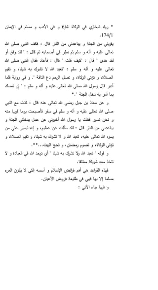 ‫كاة‬‫الز‬ ‫في‬ ‫ي‬‫البخار‬ ‫اه‬‫و‬‫ر‬ *4/6‫اإليمان‬ ‫في‬ ‫مسلم‬ ‫و‬ ‫األدب‬ ‫في‬ ‫و‬
1/174.
‫هللا‬ ‫صلى‬ ‫النبي‬ ‫فكف‬ : ‫قال‬ ‫النار‬ ‫من‬ ‫يباعدني‬ ‫و‬ ‫الجنة‬ ‫من‬ ‫بني‬‫ر‬‫يق‬
: ‫قال‬ ‫ثم‬ ‫أصحابه‬ ‫في‬ ‫نظر‬ ‫ثم‬ ‫سلم‬ ‫و‬ ‫آله‬ ‫و‬ ‫عليه‬ ‫تعالى‬‫أو‬ ‫وفق‬ ‫لقد‬ "
" ‫هدى‬ ‫لقد‬" : ‫قال‬‫صلى‬ ‫النبي‬ ‫فقال‬ ‫فأعاد‬ : ‫قال‬ " ‫قلت‬ ‫كيف‬‫هللا‬
" : ‫سلم‬ ‫و‬ ‫آله‬ ‫و‬ ‫عليه‬ ‫تعالى‬‫تقيم‬ ‫و‬ ،‫شيئا‬ ‫به‬ ‫تشرك‬ ‫ال‬ ‫هللا‬ ‫تعبد‬
‫فلما‬ ‫اية‬‫و‬‫ر‬ ‫في‬ ‫و‬ ." ‫الناقة‬ ‫دع‬ ‫الرحم‬ ‫تصل‬ ‫و‬ ،‫كاة‬‫الز‬ ‫تؤتي‬ ‫و‬ ،‫الصالة‬
‫تمسك‬ ‫إن‬ " : ‫سلم‬ ‫و‬ ‫آله‬ ‫و‬ ‫عليه‬ ‫تعالى‬ ‫هللا‬ ‫صلى‬ ‫هللا‬ ‫رسول‬ ‫قال‬ ‫أدبر‬
‫الجنة‬ ‫دخل‬ ‫به‬ ‫أمر‬ ‫بما‬."*
‫النبي‬ ‫مع‬ ‫كنت‬ : ‫قال‬ ‫عنه‬ ‫تعالى‬ ‫هللا‬ ‫رضي‬ ‫جبل‬ ‫بن‬ ‫معاذ‬ ‫عن‬ ‫و‬
‫منه‬ ‫يبا‬‫ر‬‫ق‬ ‫يوما‬ ‫فأصبحت‬ ‫سفر‬ ‫في‬ ‫سلم‬ ‫و‬ ‫آله‬ ‫و‬ ‫عليه‬ ‫تعالى‬ ‫هللا‬ ‫صلى‬
‫و‬ ‫الجنة‬ ‫يدخلني‬ ‫عمل‬ ‫عن‬ ‫ني‬‫ر‬‫أخب‬ ‫هللا‬ ‫رسول‬ ‫يا‬ ‫فقلت‬ ‫نسير‬ ‫نحن‬ ‫و‬
‫من‬ ‫على‬ ‫ليسير‬ ‫إنه‬ ‫و‬ ،‫عظيم‬ ‫عن‬ ‫سألت‬ ‫لقد‬ : ‫قال‬ ‫النار‬ ‫من‬ ‫يباعدني‬
‫تعال‬ ‫هللا‬ ‫ه‬‫ر‬‫يس‬‫و‬ ،‫الصالة‬ ‫تقيم‬ ‫و‬ ،‫شيئا‬ ‫به‬ ‫تشرك‬ ‫ال‬ ‫و‬ ‫هللا‬ ‫تعبد‬ ،‫عليه‬ ‫ى‬
‫كاة‬‫الز‬ ‫تؤتي‬*...‫البيت‬ ‫تحج‬ ‫و‬ ،‫مضان‬‫ر‬ ‫تصوم‬ ‫و‬ ،.*
‫ال‬ ‫و‬ ‫العبادة‬ ‫في‬ ‫هللا‬ ‫توحد‬ ‫أي‬ " ‫شيئا‬ ‫به‬ ‫تشرك‬ ‫ال‬‫و‬ ‫هللا‬ ‫تعبد‬ " ‫قوله‬ ‫و‬
.‫مطلقا‬ ‫يكا‬‫ر‬‫ش‬ ‫معه‬ ‫تتخذ‬
‫ء‬‫المر‬ ‫يكون‬ ‫ال‬ ‫التي‬ ‫أسسه‬ ‫و‬ ‫اإلسالم‬ ‫ائض‬‫ر‬‫ف‬ ‫أهم‬ ‫هي‬ ‫اعد‬‫و‬‫الق‬ ‫فهذه‬
.‫األعيان‬ ‫فروض‬ ‫طليعة‬ ‫في‬ ‫فهي‬ ‫بها‬ ‫إال‬ ‫مسلما‬
: ‫اآلتي‬ ‫جاء‬ ‫فيها‬ ‫و‬
 