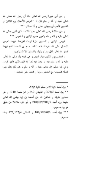 ‫هللا‬ ‫صلى‬ ‫هللا‬ ‫رسول‬ ‫أن‬ ‫عنه‬ ‫تعالى‬ ‫هللا‬ ‫رضي‬ ‫ة‬‫ر‬‫ي‬‫ر‬‫ه‬ ‫أبي‬ ‫عن‬ ‫و‬
‫تعالى‬: ‫قال‬ ‫سلم‬ ‫و‬ ‫آله‬ ‫و‬ ‫عليه‬‫اإل‬ ‫يوم‬ ‫األعمال‬ ‫تعرض‬ "‫و‬ ‫ثنين‬
**." ‫صائم‬ ‫أنا‬ ‫و‬ ‫عملي‬ ‫يعرض‬ ‫أن‬ ‫فأحب‬ ‫الخميس‬
‫هللا‬ ‫صلى‬ ‫النبي‬ ‫كان‬ : ‫قالت‬ ‫عنها‬ ‫تعالى‬ ‫هللا‬ ‫رضي‬ ‫عائشة‬ ‫عن‬ ‫و‬
***.‫الخميس‬ ‫و‬ ‫اإلثنين‬ ‫صوم‬ ‫ى‬‫يتحر‬ ‫سلم‬ ‫و‬ ‫آله‬ ‫و‬ ‫عليه‬ ‫تعالى‬
‫تعرض‬ ‫ففيهما‬ ‫هما‬‫لغير‬ ‫ليست‬ ‫ية‬‫ز‬‫م‬ ‫الخميس‬ ‫و‬ ‫اإلثنين‬ ‫فليومي‬
‫أن‬ ‫صح‬ ‫كما‬ ‫خاصا‬ ‫عرضا‬ ‫هللا‬ ‫على‬ ‫األعمال‬‫فيهما‬ ‫تفتح‬ ‫السماء‬
.‫ين‬‫ر‬‫المتهاج‬ ‫إال‬ ‫شيئا‬ ‫باهلل‬ ‫يشرك‬ ‫ال‬ ‫من‬ ‫لكل‬ ‫تعالى‬ ‫هللا‬ ‫فيغفر‬
‫تعالى‬ ‫هللا‬ ‫صلى‬ ‫ولد‬ ‫كونه‬ ‫هي‬ ‫و‬ ‫ى‬‫أخر‬ ‫ايا‬‫ز‬‫بم‬ ‫اإلثنين‬ ‫يوم‬ ‫اختص‬ ‫و‬
‫و‬ ‫فيه‬ ‫هاجر‬ ‫الذي‬ ‫اليوم‬ ‫أنه‬ ‫كما‬ ‫فيه‬ ‫بعث‬ ‫و‬ ،‫فيه‬ ‫سلم‬ ‫و‬ ‫آله‬ ‫و‬ ‫عليه‬
‫يدل‬ ‫ذلك‬ ‫كل‬ ‫و‬ ‫سلم‬ ‫و‬ ‫آله‬ ‫و‬ ‫عليه‬ ‫تعالى‬ ‫هللا‬ ‫صلى‬ ‫فيه‬ ‫توفي‬‫على‬
.‫هما‬‫غير‬ ‫على‬ ‫فضل‬ ‫و‬ ‫ية‬‫ز‬‫م‬ ‫الخميس‬ ‫مع‬ ‫فلصيامه‬ ‫فضله‬
‫ـ‬‫ـ‬‫ـ‬‫ـ‬‫ـ‬‫ـ‬‫ـ‬‫ـ‬‫ـ‬‫ـ‬‫ـ‬‫ـ‬‫ـ‬‫ـ‬‫ـ‬‫ـ‬‫ـ‬‫ـ‬‫ـ‬‫ـ‬‫ـ‬‫ـ‬‫ـ‬‫ـ‬‫ـ‬‫ـ‬‫ـ‬‫ـ‬‫ـ‬‫ـ‬‫ـ‬‫ـ‬‫ـ‬‫ـ‬‫ـ‬‫ـ‬‫ـ‬‫ـ‬‫ـ‬‫ـ‬‫ـ‬
‫أحمد‬ ‫اه‬‫و‬‫ر‬ *5/297‫مسلم‬ ‫و‬8/51/52.
‫أحمد‬ ‫اه‬‫و‬‫ر‬ **2/329‫مذي‬‫التر‬ ‫و‬659‫ماجة‬ ‫ابن‬ ‫و‬1740‫هو‬ ‫و‬
‫تعالى‬ ‫هللا‬ ‫رضي‬ ‫يد‬‫ز‬ ‫بن‬ ‫أسامة‬ ‫عن‬ ‫له‬ ‫لشاهين‬ ‫و‬ ‫قه‬‫ر‬‫لط‬ ‫صحيح‬
‫أحمد‬ ‫اه‬‫و‬‫ر‬ ‫عنهما‬5/200/209/210‫داود‬ ‫أبو‬ ‫و‬2436‫ق‬‫طر‬ ‫من‬
.‫صحيح‬ ‫بها‬ ‫هو‬
‫أحمد‬ ‫اه‬‫و‬‫ر‬ ***6/80/89/106‫النسائي‬ ‫و‬4/172/173‫بسند‬
.‫صحيح‬
 