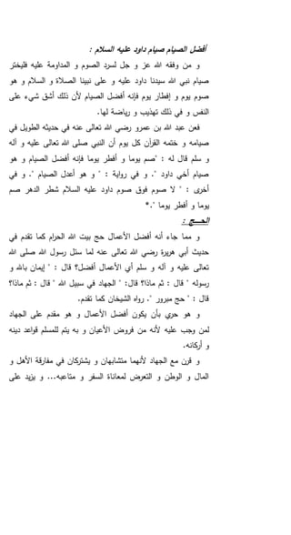 : ‫السالم‬ ‫عليه‬ ‫داود‬ ‫صيام‬ ‫الصيام‬ ‫أفضل‬
‫فليختر‬ ‫عليه‬ ‫المداومة‬ ‫و‬ ‫الصوم‬ ‫لسرد‬ ‫جل‬ ‫و‬ ‫عز‬ ‫هللا‬ ‫وفقه‬ ‫من‬ ‫و‬
‫هو‬ ‫و‬ ‫السالم‬ ‫و‬ ‫الصالة‬ ‫نبينا‬ ‫على‬ ‫و‬ ‫عليه‬ ‫داود‬ ‫سيدنا‬ ‫هللا‬ ‫نبي‬ ‫صيام‬
‫على‬ ‫شيء‬ ‫أشق‬ ‫ذلك‬ ‫ألن‬ ‫الصيام‬ ‫أفضل‬ ‫فإنه‬ ‫يوم‬ ‫إفطار‬ ‫و‬ ‫يوم‬ ‫صوم‬
.‫لها‬ ‫ياضة‬‫ر‬ ‫و‬ ‫تهذيب‬ ‫ذلك‬ ‫في‬ ‫و‬ ‫النفس‬
‫عنه‬ ‫تعالى‬ ‫هللا‬ ‫رضي‬ ‫عمرو‬ ‫بن‬ ‫هللا‬ ‫عبد‬ ‫فعن‬‫في‬ ‫الطويل‬ ‫حديثه‬ ‫في‬
‫تعالى‬ ‫هللا‬ ‫صلى‬ ‫النبي‬ ‫أن‬ ‫يوم‬ ‫كل‬ ‫آن‬‫ر‬‫الق‬ ‫ختمه‬ ‫و‬ ‫صيامه‬‫آله‬ ‫و‬ ‫عليه‬
" : ‫له‬ ‫قال‬ ‫سلم‬ ‫و‬‫هو‬ ‫و‬ ‫الصيام‬ ‫أفضل‬ ‫فإنه‬ ‫يوما‬ ‫أفطر‬ ‫و‬ ‫يوما‬ ‫صم‬
‫في‬ ‫و‬ ." ‫الصيام‬ ‫أعدل‬ ‫هو‬ ‫و‬ " : ‫اية‬‫و‬‫ر‬ ‫في‬ ‫و‬ ." ‫داود‬ ‫أخي‬ ‫صيام‬
‫شطر‬ ‫السالم‬ ‫عليه‬ ‫داود‬ ‫صوم‬ ‫فوق‬ ‫صوم‬ ‫ال‬ " : ‫ى‬‫أخر‬‫صم‬ ‫الدهر‬
‫يوما‬." ‫يوما‬ ‫أفطر‬ ‫و‬*
: ‫ـج‬‫ـ‬‫ـ‬‫ـ‬‫ـ‬‫ـ‬‫ح‬‫ال‬
‫في‬ ‫تقدم‬ ‫كما‬ ‫ام‬‫ر‬‫الح‬ ‫هللا‬ ‫بيت‬ ‫حج‬ ‫األعمال‬ ‫أفضل‬ ‫أنه‬ ‫جاء‬ ‫مما‬ ‫و‬
‫هللا‬ ‫صلى‬ ‫هللا‬ ‫رسول‬ ‫سئل‬ ‫لما‬ ‫عنه‬ ‫تعالى‬ ‫هللا‬ ‫رضي‬ ‫ة‬‫ر‬‫ي‬‫ر‬‫ه‬ ‫أبي‬ ‫حديث‬
‫باهلل‬ ‫إيمان‬ " : ‫قال‬ ‫أفضل؟‬ ‫األعمال‬ ‫أي‬ ‫سلم‬ ‫و‬ ‫آله‬ ‫و‬ ‫عليه‬ ‫تعالى‬‫و‬
‫قال‬ ‫ماذا؟‬ ‫ثم‬ : ‫قال‬ " ‫رسوله‬‫سبي‬ ‫في‬ ‫الجهاد‬ " :‫ماذا؟‬ ‫ثم‬ : ‫قال‬ " ‫هللا‬ ‫ل‬
.‫تقدم‬ ‫كما‬ ‫الشيخان‬ ‫اه‬‫و‬‫ر‬ ." ‫مبرور‬ ‫حج‬ " : ‫قال‬
‫الجهاد‬ ‫على‬ ‫مقدم‬ ‫هو‬ ‫و‬ ‫األعمال‬ ‫أفضل‬ ‫يكون‬ ‫بأن‬ ‫ي‬‫حر‬ ‫هو‬ ‫و‬
‫عليه‬ ‫وجب‬ ‫لمن‬‫ل‬ ‫يتم‬ ‫به‬ ‫و‬ ‫األعيان‬ ‫فروض‬ ‫من‬ ‫ألنه‬‫دينه‬ ‫اعد‬‫و‬‫ق‬ ‫لمسلم‬
.‫كانه‬‫أر‬ ‫و‬
‫و‬ ‫األهل‬ ‫قة‬‫ر‬‫مفا‬ ‫في‬ ‫كان‬‫يشتر‬ ‫و‬ ‫متشابهان‬ ‫ألنهما‬ ‫الجهاد‬ ‫مع‬ ‫قرن‬ ‫و‬
‫على‬ ‫يد‬‫ز‬‫ي‬ ‫و‬ ...‫متاعبه‬ ‫و‬ ‫السفر‬ ‫لمعاناة‬ ‫التعرض‬ ‫و‬ ‫الوطن‬ ‫و‬ ‫المال‬
 