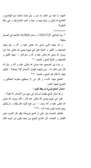 ‫من‬ ‫فيه‬ ‫ما‬ ‫الجهاد‬‫و‬ ‫اضع‬‫و‬‫الت‬ ‫مع‬ ‫خاصا‬ ‫تعبدا‬ ‫جل‬ ‫و‬ ‫عز‬ ‫هلل‬ ‫التعبد‬
‫مكة‬ ‫هي‬ ‫و‬ ‫إليه‬ ‫البقاع‬ ‫أحب‬ ‫و‬ ‫بيته‬ ‫و‬ ‫مه‬‫حر‬ ‫ة‬‫ر‬‫يا‬‫ز‬ ‫و‬ ‫تعالى‬ ‫له‬ ‫ع‬‫الخشو‬
.‫مة‬‫المكر‬
‫ـ‬‫ـ‬‫ـ‬‫ـ‬‫ـ‬‫ـ‬‫ـ‬‫ـ‬‫ـ‬‫ـ‬‫ـ‬‫ـ‬‫ـ‬‫ـ‬‫ـ‬‫ـ‬‫ـ‬‫ـ‬‫ـ‬‫ـ‬‫ـ‬‫ـ‬‫ـ‬‫ـ‬‫ـ‬‫ـ‬‫ـ‬‫ـ‬‫ـ‬‫ـ‬‫ـ‬‫ـ‬‫ـ‬‫ـ‬‫ـ‬‫ـ‬‫ـ‬‫ـ‬‫ـ‬‫ـ‬‫ـ‬
‫ي‬‫البخار‬ ‫اه‬‫و‬‫ر‬ *5/127/128‫مسلم‬ ‫و‬8/40/41‫الصيام‬ ‫في‬ ‫كالهما‬
.‫ال‬‫و‬‫مط‬
‫جهاد‬ ‫سلم‬ ‫و‬ ‫آله‬ ‫و‬ ‫عليه‬ ‫تعالى‬ ‫هللا‬ ‫صلى‬ ‫النبي‬ ‫جعله‬ ‫قد‬ ‫و‬
‫عن‬ ‫عنه‬ ‫تعالى‬ ‫هللا‬ ‫رضي‬ ‫ة‬‫ر‬‫ي‬‫ر‬‫ه‬ ‫أبي‬ ‫فعن‬ ،‫أة‬‫ر‬‫الم‬ ‫و‬ ‫الكبير‬ ‫و‬ ‫الضعيف‬
‫و‬ ‫الكبير‬ ‫جهاد‬ " : ‫قال‬ ‫سلم‬ ‫و‬ ‫آله‬ ‫و‬ ‫عليه‬ ‫تعالى‬ ‫هللا‬ ‫صلى‬ ‫هللا‬ ‫رسول‬
‫ال‬ ‫و‬ ‫الحج‬ ‫أة‬‫ر‬‫الم‬ ‫و‬ ‫الضعيف‬*." ‫ة‬‫ر‬‫عم‬
‫أنه‬ ‫سلم‬ ‫و‬ ‫آله‬ ‫و‬ ‫عليه‬ ‫تعالى‬ ‫هللا‬ ‫صلى‬ ‫عنه‬ ‫الصحيح‬ ‫في‬ ‫جاء‬ ‫و‬
‫عليكن‬ " ‫نجاهد؟‬ ‫أفال‬ ‫األعمال‬ ‫أفضل‬ ‫الجهاد‬ ‫ى‬‫نر‬ : ‫له‬ ‫قالت‬ ‫لمن‬ ‫قال‬
**." ‫ة‬‫ر‬‫العم‬ ‫و‬ ‫الحج‬ ‫فيه‬ ‫قتال‬ ‫ال‬ ‫جهاد‬
‫و‬ ‫المقاتلين‬ ‫مقاومة‬ ‫يستطيع‬ ‫ال‬ ‫من‬ ‫كل‬ ‫و‬ ‫النساء‬ ‫جهاد‬ ‫فالحج‬
.‫العدو‬ ‫لجهاد‬ ‫الخروج‬
‫الح‬ ‫امتياز‬: ‫ه‬‫ر‬‫لغي‬ ‫يعط‬ ‫لم‬ ‫بشيء‬ ‫ج‬
: ‫قليال‬ ‫إال‬ ‫األعمال‬ ‫من‬ ‫ه‬‫ر‬‫غي‬ ‫في‬ ‫يأت‬ ‫لم‬ ‫بفضل‬ ‫الحج‬ ‫امتاز‬ ‫قد‬ ‫و‬
‫صلى‬ ‫هللا‬ ‫رسول‬ ‫قال‬ : ‫قال‬ ‫عنه‬ ‫تعالى‬ ‫هللا‬ ‫رضي‬ ‫ة‬‫ر‬‫ي‬‫ر‬‫ه‬ ‫أبي‬ ‫فعن‬
‫ق‬ُ‫س‬ْ‫ف‬َ‫ي‬ ‫لم‬ ‫و‬ ‫ث‬ُ‫ف‬ْ‫ر‬َ‫ي‬ ‫فلم‬ ‫البيت‬ ‫حج‬ ‫من‬ " : ‫وسلم‬ ‫آله‬ ‫و‬ ‫عليه‬ ‫تعالى‬ ‫هللا‬
***." ‫أمه‬ ‫ولدته‬ ‫كيوم‬ ‫بذنوبه‬ ‫رجع‬
‫الح‬ ‫فظاهر‬‫حتى‬ ‫الذنوب‬ ‫كل‬ ‫يكفر‬ ‫بشروطه‬ ‫الحج‬ ‫أن‬ ‫على‬ ‫يدل‬ ‫ديث‬
‫اجع‬‫ر‬‫ال‬ ‫الحاج‬ ‫ألن‬ ‫التبعات‬ ‫و‬ ‫الكبائر‬‫كأنه‬ ‫ذنوبه‬ ‫من‬ ‫يكون‬ ‫حجه‬ ‫من‬
 
