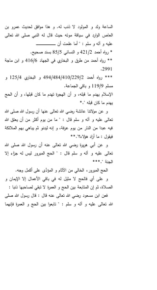 ‫بن‬ ‫عمرو‬ ‫لحديث‬ ‫افق‬‫و‬‫م‬ ‫هذا‬ ‫و‬ .‫له‬ ‫ذنب‬ ‫ال‬ ‫المولود‬ ‫و‬ ‫ولد‬ ‫الساعة‬
‫سياق‬ ‫في‬ ‫ارد‬‫و‬‫ال‬ ‫العاص‬‫ة‬‫تعالى‬ ‫هللا‬ ‫صلى‬ ‫النبي‬ ‫له‬ ‫قال‬ ‫حيث‬ ‫موته‬
‫أن‬ ‫علمت‬ ‫أما‬ " : ‫سلم‬ ‫و‬ ‫آله‬ ‫و‬ ‫عليه‬‫ـ‬‫ـ‬‫ـ‬‫ـ‬‫ـ‬‫ـ‬‫ـ‬‫ـ‬‫ـ‬‫ـ‬‫ـ‬‫ـ‬‫ـ‬‫ـ‬‫ـ‬‫ـ‬‫ـ‬‫ـ‬‫ـ‬‫ـ‬‫ـ‬‫ـ‬‫ـ‬‫ـ‬‫ـ‬‫ـ‬‫ـ‬‫ـ‬‫ـ‬‫ـ‬‫ـ‬‫ـ‬‫ـ‬‫ـ‬‫ـ‬‫ـ‬‫ـ‬‫ـ‬‫ـ‬‫ـ‬‫ـ‬
‫أحمد‬ ‫اه‬‫و‬‫ر‬ *2/421‫النسائي‬ ‫و‬5/85.‫صحيح‬ ‫بسند‬
‫الجهاد‬ ‫في‬ ‫ي‬‫البخار‬ ‫و‬ ‫ق‬‫طر‬ ‫من‬ ‫أحمد‬ ‫اه‬‫و‬‫ر‬ **6/416‫ماجة‬ ‫ابن‬ ‫و‬
2991.
‫أحمد‬ ‫اه‬‫و‬‫ر‬ ***2/229/410/484/494‫ي‬‫البخار‬ ‫و‬4/125‫و‬
‫مسلم‬9/119.‫الجماعة‬ ‫باقي‬ ‫و‬
‫أن‬ ‫و‬ ،‫قبله‬ ‫ما‬ ‫يهدم‬ ‫اإلسالم‬‫الحج‬ ‫أن‬ ‫و‬ ،‫قبلها‬ ‫كان‬ ‫ما‬ ‫تهدم‬ ‫ة‬‫ر‬‫الهج‬
*." ‫قبله‬ ‫كان‬ ‫ما‬ ‫يهدم‬
‫هللا‬ ‫صلى‬ ‫هللا‬ ‫رسول‬ ‫أن‬ ‫عنها‬ ‫تعالى‬ ‫هللا‬ ‫رضي‬ ‫عائشة‬ ‫التنا‬‫و‬‫م‬ ‫عن‬ ‫و‬
‫تعال‬: ‫قال‬ ‫سلم‬ ‫و‬ ‫آله‬ ‫و‬ ‫عليه‬ ‫ى‬‫ما‬ "‫هللا‬ ‫يعتق‬ ‫أن‬ ‫من‬ ‫أكثر‬ ‫يوم‬ ‫من‬
‫بهم‬ ‫يباهي‬ ‫ثم‬ ‫ليدنو‬ ‫إنه‬ ‫و‬ ،‫فة‬‫ر‬‫ع‬ ‫يوم‬ ‫من‬ ‫النار‬ ‫من‬ ‫عبدا‬ ‫فيه‬‫المالئكة‬
: ‫فيقول‬‫الء؟‬‫ؤ‬‫ه‬ ‫اد‬‫ر‬‫أ‬ ‫ما‬*."*
‫هللا‬ ‫صلى‬ ‫هللا‬ ‫رسول‬ ‫أن‬ ‫عنه‬ ‫تعالى‬ ‫هللا‬ ‫رضي‬ ‫ة‬‫ر‬‫ي‬‫ر‬‫ه‬ ‫أبي‬ ‫عن‬ ‫و‬
‫تعالى‬: ‫قال‬ ‫سلم‬ ‫و‬ ‫آله‬ ‫و‬ ‫عليه‬‫إال‬ ‫اء‬‫ز‬‫ج‬ ‫له‬ ‫ليس‬ ‫المبرور‬ ‫الحج‬ "
*." ‫الجنة‬**
.‫وجه‬ ‫أكمل‬ ‫على‬ ‫ى‬َّ‫المؤد‬ ‫و‬ ‫اآلثام‬ ‫من‬ ‫الخالي‬ ،‫المبرور‬ ‫الحج‬
‫باقي‬ ‫في‬ ‫له‬ ‫مثيل‬ ‫ال‬ ‫فالحج‬ ‫أي‬ ‫على‬ ‫و‬‫األعما‬‫ل‬‫و‬ ‫اإليمان‬ ‫إال‬
: ‫ذنبا‬ ‫لصاحبها‬ ‫تبقي‬ ‫ال‬ ‫ة‬‫ر‬‫العم‬ ‫و‬ ‫الحج‬ ‫بين‬ ‫المتابعة‬ ‫إن‬ ‫ثم‬ ،‫الصالة‬
‫صلى‬ ‫هللا‬ ‫رسول‬ ‫قال‬ : ‫قال‬ ‫عنه‬ ‫تعالى‬ ‫هللا‬ ‫رضي‬ ‫مسعود‬ ‫ابن‬ ‫فعن‬
‫ت‬ ‫هللا‬: ‫سلم‬ ‫و‬ ‫آله‬ ‫و‬ ‫عليه‬ ‫عالى‬‫فإنهما‬ ‫ة‬‫ر‬‫العم‬ ‫و‬ ‫الحج‬ ‫بين‬ ‫ا‬‫و‬‫تابع‬ "
 