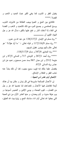 ‫ال‬ ‫و‬ ‫الحديد‬ ‫خبث‬ ‫الكير‬ ‫ينفي‬ ‫كما‬ ‫الذنوب‬ ‫و‬ ‫الفقر‬ ‫ينفيان‬‫و‬ ‫ذهب‬
**."‫الفضة‬**
‫الذنوب‬ ‫ات‬‫ر‬‫قاذو‬ ‫من‬ ‫النظافة‬ ‫يوجب‬ ‫ة‬‫ر‬‫العم‬ ‫و‬ ‫الحج‬ ‫بين‬ ‫فالتتابع‬
‫الفضة‬ ‫و‬ ‫الذهب‬ ‫و‬ ‫كالحديد‬ ‫ذلك‬ ‫مع‬ ‫ء‬‫المر‬ ‫يصبح‬ ‫و‬ ‫المعاصي‬ ‫ووسخ‬
‫جل‬ ‫و‬ ‫عز‬ ‫هللا‬ ‫نسأل‬ ،‫بالكير‬ ‫عليها‬ ‫نفخ‬ ‫و‬ ‫النار‬ ‫أدخلت‬ ‫إذا‬ ‫النقاء‬ ‫في‬
‫أن‬ ‫يم‬‫ر‬‫الك‬ ‫اد‬‫و‬‫الج‬‫ـ‬‫ـ‬‫ـ‬‫ـ‬‫ـ‬‫ـ‬‫ـ‬‫ـ‬‫ـ‬‫ـ‬‫ـ‬‫ـ‬‫ـ‬‫ـ‬‫ـ‬‫ـ‬‫ـ‬‫ـ‬‫ـ‬‫ـ‬‫ـ‬‫ـ‬‫ـ‬‫ـ‬‫ـ‬‫ـ‬‫ـ‬‫ـ‬‫ـ‬‫ـ‬‫ـ‬‫ـ‬‫ـ‬‫ـ‬‫ـ‬‫ـ‬‫ـ‬‫ـ‬‫ـ‬‫ـ‬‫ـ‬
‫اإليمان‬ ‫في‬ ‫مسلم‬ ‫اه‬‫و‬‫ر‬ *2/137/138.‫عمرو‬ ‫بن‬ ‫هللا‬ ‫عبد‬ ‫عن‬
‫مسلم‬ ‫اه‬‫و‬‫ر‬ **9/116/117‫هو‬ " ‫الء؟‬‫ؤ‬‫ه‬ ‫اد‬‫ر‬‫أ‬ ‫ما‬ " : ‫تعالى‬ ‫قوله‬ ‫و‬
.‫ذنوبهم‬ ‫ان‬‫ر‬‫غف‬ ‫يدون‬‫ر‬‫ي‬ ‫بأنهم‬ ‫عالم‬ ‫تعالى‬
‫ي‬‫البخار‬ ‫اه‬‫و‬‫ر‬ ***4/347‫مسلم‬ ‫و‬9/117/118.
‫أحمد‬ ‫اه‬‫و‬‫ر‬ ****1/387‫مذي‬‫التر‬ ‫و‬717‫النسائي‬ ‫و‬5/87‫ابن‬ ‫و‬
‫يم‬‫ز‬‫خ‬‫ة‬2512‫حبان‬ ‫ابن‬ ‫و‬967‫ابن‬ ‫عن‬ ‫نحوه‬ ‫و‬ ‫صحيح‬ ‫حسن‬ ‫بسند‬
‫النسائي‬ ‫اه‬‫و‬‫ر‬ ‫عباس‬5/87.
‫يتفض‬،‫مجيب‬ ‫سميع‬ ‫يب‬‫ر‬‫ق‬ ‫إنه‬ ‫بذلك‬ ‫علينا‬ ‫ل‬‫عنه‬ ‫ينشأ‬ ‫ذلك‬ ‫أن‬ ‫كما‬
‫ا‬ ‫و‬ ‫الفاقة‬ ‫و‬ ‫الفقر‬ ‫ذهاب‬.‫إلمالق‬
: ‫الحجة‬ ‫ذي‬ ‫عشر‬ ‫أيام‬ ‫األعمال‬
‫هناك‬ ‫أن‬ ‫بيد‬ ‫مكان‬ ‫و‬ ‫مان‬‫ز‬ ‫كل‬ ‫في‬ ‫مشروعة‬ ‫الصالحة‬ ‫األعمال‬ ‫إن‬
‫جل‬ ‫و‬ ‫عز‬ ‫هللا‬ ‫خصها‬ ‫لما‬ ‫تتضاعف‬ ‫و‬ ‫األعمال‬ ‫فيها‬ ‫تتفاضل‬ ‫منة‬‫أز‬
‫و‬ ،‫أسبوعيا‬ ‫الخميس‬ ‫و‬ ‫اإلثنين‬ ‫يومي‬ ‫و‬ ،‫الجمعة‬ ‫كيوم‬ ...‫الفضل‬ ‫من‬
‫الحجة‬ ‫ذي‬ ‫من‬ ‫األول‬ ‫العشر‬ ‫منها‬ ‫و‬ ،‫مضان‬‫ر‬ ‫أيام‬ ‫و‬ ،‫سنويا‬ ‫فة‬‫ر‬‫ع‬ ‫يوم‬
‫تعا‬ ‫هللا‬ ‫جعلها‬ ‫التي‬،‫العتيق‬ ‫هللا‬ ‫بيت‬ ‫ة‬‫ر‬‫يا‬‫ز‬ ‫و‬ ‫الحج‬ ‫مناسك‬ ‫اداء‬ ‫أيام‬ ‫لى‬
 