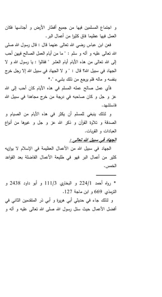 ‫فكان‬ ‫أجناسها‬ ‫و‬ ‫األرض‬ ‫أقطار‬ ‫جميع‬ ‫من‬ ‫فيها‬ ‫المسلمين‬ ‫اجتماع‬ ‫و‬
.‫البر‬ ‫أعمال‬ ‫من‬ ‫ا‬‫ر‬‫كثي‬ ‫فاق‬ ‫عظيما‬ ‫فيها‬ ‫العمل‬
‫صلى‬ ‫هللا‬ ‫رسول‬ ‫قال‬ : ‫قال‬ ‫عنهما‬ ‫تعالى‬ ‫هللا‬ ‫رضي‬ ‫عباس‬ ‫ابن‬ ‫فعن‬
‫تعا‬ ‫هللا‬: ‫سلم‬ ‫و‬ ‫آله‬ ‫و‬ ‫عليه‬ ‫لى‬‫الع‬ ‫أيام‬ ‫من‬ ‫ما‬ "‫أحب‬ ‫فيهن‬ ‫الصالح‬ ‫مل‬
‫ال‬ ‫و‬ ‫هللا‬ ‫رسول‬ ‫يا‬ : ‫ا‬‫و‬‫فقال‬ " ‫العشر‬ ‫أيام‬ ‫األيام‬ ‫هذه‬ ‫من‬ ‫تعالى‬ ‫هللا‬ ‫إلى‬
: ‫قال‬ ‫هللا؟‬ ‫سبيل‬ ‫في‬ ‫الجهاد‬‫ج‬‫خر‬ ‫رجل‬ ‫إال‬ ‫هللا‬ ‫سبيل‬ ‫في‬ ‫الجهاد‬ ‫ال‬ ‫و‬ "
*." ‫بشيء‬ ‫ذلك‬ ‫من‬ ‫يرجع‬ ‫فلم‬ ‫ماله‬ ‫و‬ ‫بنفسه‬
‫صالح‬ ‫عمل‬ ‫فأي‬‫هللا‬ ‫إلى‬ ‫أحب‬ ‫كان‬ ‫األيام‬ ‫هذه‬ ‫في‬ ‫المسلم‬ ‫عمله‬
‫و‬ ‫عز‬‫هللا‬ ‫سبيل‬ ‫في‬ ‫مجاهدا‬ ‫ج‬‫خر‬ ‫من‬ ‫درجة‬ ‫في‬ ‫صاحبه‬ ‫كان‬ ‫و‬ ‫جل‬
.‫فاستشهد‬
‫و‬ ‫الصيام‬ ‫من‬ ‫األيام‬ ‫هذه‬ ‫في‬ ‫يكثر‬ ‫أن‬ ‫للمسلم‬ ‫ينبغي‬ ‫لذلك‬ ‫و‬
‫اع‬‫و‬‫أن‬ ‫من‬ ‫ها‬‫غير‬ ‫و‬ ‫جل‬ ‫و‬ ‫عز‬ ‫هللا‬ ‫ذكر‬ ‫و‬ ‫آن‬‫ر‬‫الق‬ ‫تالوة‬ ‫و‬ ‫الصدقة‬
.‫بات‬‫ر‬‫الق‬ ‫و‬ ‫العبادات‬
: ‫تعالى‬ ‫هللا‬ ‫سبيل‬ ‫في‬ ‫الجهاد‬
‫يه‬‫ز‬‫ا‬‫و‬‫ي‬ ‫ال‬ ‫اإلسالم‬ ‫في‬ ‫العظيمة‬ ‫األعمال‬ ‫من‬ ‫هللا‬ ‫سبيل‬ ‫في‬ ‫الجهاد‬
‫اعد‬‫و‬‫الق‬ ‫بعد‬ ‫الفاضلة‬ ‫األعمال‬ ‫طليعة‬ ‫في‬ ‫فهو‬ ‫البر‬ ‫أعمال‬ ‫من‬ ‫كثير‬
.‫الخمس‬
‫ـ‬‫ـ‬‫ـ‬‫ـ‬‫ـ‬‫ـ‬‫ـ‬‫ـ‬‫ـ‬‫ـ‬‫ـ‬‫ـ‬‫ـ‬‫ـ‬‫ـ‬‫ـ‬‫ـ‬‫ـ‬‫ـ‬‫ـ‬‫ـ‬‫ـ‬‫ـ‬‫ـ‬‫ـ‬‫ـ‬‫ـ‬‫ـ‬‫ـ‬‫ـ‬‫ـ‬‫ـ‬‫ـ‬‫ـ‬‫ـ‬‫ـ‬‫ـ‬‫ـ‬‫ـ‬‫ـ‬‫ـ‬
‫أحمد‬ ‫اه‬‫و‬‫ر‬ *1/224‫ي‬‫البخار‬ ‫و‬3/111‫داود‬ ‫أبو‬ ‫و‬2438‫و‬
‫مذي‬‫التر‬669‫ماجة‬ ‫ابن‬ ‫و‬127.
‫في‬ ‫الثاني‬ ‫المتقدمين‬ ‫ذر‬ ‫أبي‬ ‫و‬ ‫ة‬‫ر‬‫ي‬‫ر‬‫ه‬ ‫أبي‬ ‫حديثي‬ ‫في‬ ‫جاء‬ ‫لذلك‬ ‫و‬
‫و‬ ‫آله‬ ‫و‬ ‫عليه‬ ‫تعالى‬ ‫هللا‬ ‫صلى‬ ‫هللا‬ ‫رسول‬ ‫سئل‬ ‫حيث‬ ‫األعمال‬ ‫أفضل‬
 