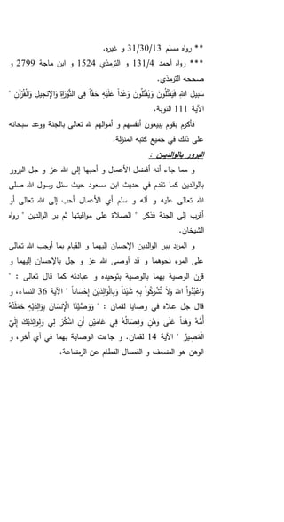 **‫مسلم‬ ‫اه‬‫و‬‫ر‬13/30/31.‫ه‬‫ر‬‫غي‬ ‫و‬
**‫أحمد‬ ‫اه‬‫و‬‫ر‬ *4/131‫مذي‬‫التر‬ ‫و‬1524‫ماجة‬ ‫ابن‬ ‫و‬2799‫و‬
.‫مذي‬‫التر‬ ‫صححه‬
ِ‫ه‬ْ‫ي‬َ‫ل‬َ‫ع‬ ً‫ا‬‫د‬ْ‫ع‬َ‫و‬ َ‫ون‬ُ‫ل‬َ‫ت‬ْ‫ق‬ُ‫ي‬َ‫و‬ َ‫ون‬ُ‫ل‬ُ‫ت‬ْ‫ق‬َ‫ي‬َ‫ف‬ ِ‫اَّلل‬ ِ‫يل‬ِ‫ب‬َ‫س‬ِ‫آن‬ْ‫ر‬ُ‫ق‬ْ‫ل‬‫ا‬َ‫و‬ ِ‫يل‬ِ‫نج‬ِ‫اإل‬َ‫و‬ ِ‫ة‬‫ا‬َ‫ر‬ْ‫و‬َّ‫ت‬‫ال‬ ‫ي‬ِ‫ف‬ ً‫ا‬‫ق‬ َ‫ح‬"
‫اآلية‬111.‫التوبة‬
‫سبحانه‬ ‫ووعد‬ ‫بالجنة‬ ‫تعالى‬ ‫هلل‬ ‫الهم‬‫و‬‫أم‬ ‫و‬ ‫أنفسهم‬ ‫يبيعون‬ ‫بقوم‬ ‫فأكرم‬
.‫لة‬‫ز‬‫المن‬ ‫كتبه‬ ‫جميع‬ ‫في‬ ‫ذلك‬ ‫على‬
: ‫ـن‬‫ـ‬‫ـ‬‫ي‬‫الد‬‫و‬‫بال‬ ‫البرور‬
‫البرور‬ ‫جل‬ ‫و‬ ‫عز‬ ‫هللا‬ ‫إلى‬ ‫أحبها‬ ‫و‬ ‫األعمال‬ ‫أفضل‬ ‫أنه‬ ‫جاء‬ ‫مما‬ ‫و‬
‫صلى‬ ‫هللا‬ ‫رسول‬ ‫سئل‬ ‫حيث‬ ‫مسعود‬ ‫ابن‬ ‫حديث‬ ‫في‬ ‫تقدم‬ ‫كما‬ ‫الدين‬‫و‬‫بال‬
‫أو‬ ‫تعالى‬ ‫هللا‬ ‫إلى‬ ‫أحب‬ ‫األعمال‬ ‫أي‬ ‫سلم‬ ‫و‬ ‫آله‬ ‫و‬ ‫عليه‬ ‫تعالى‬ ‫هللا‬
‫اه‬‫و‬‫ر‬ " ‫الدين‬‫و‬‫ال‬ ‫بر‬ ‫ثم‬ ‫اقيتها‬‫و‬‫م‬ ‫على‬ ‫الصالة‬ " ‫فذكر‬ ‫الجنة‬ ‫إلى‬ ‫أقرب‬
.‫الشيخان‬
‫تعالى‬ ‫هللا‬ ‫أوجب‬ ‫بما‬ ‫القيام‬ ‫و‬ ‫إليهما‬ ‫اإلحسان‬ ‫الدين‬‫و‬‫ال‬ ‫ببر‬ ‫اد‬‫ر‬‫الم‬ ‫و‬
‫و‬ ‫إليهما‬ ‫باإلحسان‬ ‫جل‬ ‫و‬ ‫عز‬ ‫هللا‬ ‫أوصى‬ ‫قد‬ ‫و‬ ‫نحوهما‬ ‫ء‬‫المر‬ ‫على‬
‫كم‬ ‫عبادته‬ ‫و‬ ‫بتوحيده‬ ‫بالوصية‬ ‫بهما‬ ‫الوصية‬ ‫قرن‬‫ا‬: ‫تعالى‬ ‫قال‬"
ِ‫إ‬ ِ‫ن‬ْ‫ي‬َ‫د‬ِ‫ل‬‫ا‬َ‫و‬ْ‫ل‬‫ا‬ِ‫ب‬َ‫و‬ ً‫ا‬‫ئ‬ْ‫ي‬َ‫ش‬ ِ‫ه‬ِ‫ب‬ ْ‫ا‬‫و‬ُ‫ك‬ِ‫ر‬ْ‫ش‬ُ‫ت‬ َ‫ال‬َ‫و‬ َ‫اَّلل‬ ْ‫ا‬‫و‬ُ‫د‬ُ‫ب‬ْ‫اع‬َ‫و‬ً‫ا‬‫ان‬ َ‫س‬ْ‫ح‬‫اآلية‬ "36‫و‬ ،‫النساء‬
" : ‫لقمان‬ ‫وصايا‬ ‫في‬ ‫عاله‬ ‫جل‬ ‫قال‬ُ‫ه‬ْ‫ت‬َ‫ل‬َ‫م‬َ‫ح‬ ِ‫ه‬ْ‫ي‬َ‫د‬ِ‫ل‬‫ا‬َ‫و‬ِ‫ب‬ َ‫ان‬ َ‫نس‬ِْ‫اإل‬ ‫ا‬َ‫ن‬ْ‫ي‬َّ‫ص‬ َ‫و‬َ‫و‬
َّ‫ي‬َ‫ل‬ِ‫إ‬ َ‫ك‬ْ‫ي‬َ‫د‬ِ‫ل‬‫ا‬َ‫و‬ِ‫ل‬َ‫و‬ ‫ي‬ِ‫ل‬ ْ‫ر‬ُ‫ك‬ْ‫اش‬ ِ‫َن‬‫أ‬ ِ‫ن‬ْ‫ي‬َ‫ام‬َ‫ع‬ ‫ي‬ِ‫ف‬ ُ‫ه‬ُ‫ل‬‫ا‬ َ‫ص‬ِ‫ف‬ َ‫و‬ ٍ‫ن‬ْ‫ه‬َ‫و‬ ‫ى‬َ‫ل‬َ‫ع‬ ً‫ا‬‫ن‬ْ‫ه‬َ‫و‬ ُ‫ه‬ُّ‫ُم‬‫أ‬
ُ‫ير‬ ِ‫ص‬َ‫م‬ْ‫ل‬‫ا‬‫اآلية‬ "14‫بهما‬ ‫الوصاية‬ ‫جاءت‬ ‫و‬ .‫لقمان‬‫و‬ ،‫أخر‬ ‫آي‬ ‫في‬
.‫الرضاعة‬ ‫عن‬ ‫الفطام‬ ‫الفصال‬ ‫و‬ ‫الضعف‬ ‫هو‬ ‫الوهن‬
 