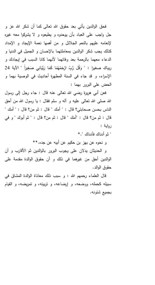 ‫و‬ ‫عز‬ ‫هللا‬ ‫شكر‬ ‫أن‬ ‫كما‬ ‫تعالى‬ ‫هللا‬ ‫حقوق‬ ‫بعد‬ ‫يأتي‬ ‫الدين‬‫و‬‫ال‬ ‫فحق‬
‫ه‬‫ر‬‫غي‬ ‫معه‬ ‫ا‬‫و‬‫ك‬‫يشر‬ ‫ال‬ ‫و‬ ‫يطيعوه‬ ‫و‬ ‫يوحدوه‬ ‫بأن‬ ‫العباد‬ ‫على‬ ‫اجب‬‫و‬ ‫جل‬
‫اإلمداد‬ ‫و‬ ‫اإليجاد‬ ‫نعمة‬ ‫أهمها‬ ‫من‬ ‫و‬ ‫الجالئل‬ ‫بالنعم‬ ‫عليهم‬ ‫إلنعامه‬
‫ا‬ ‫شكر‬ ‫يجب‬ ‫كذلك‬‫و‬ ‫الدنيا‬ ‫في‬ ‫الجميل‬ ‫و‬ ‫باإلحسان‬ ‫بمعاملتهما‬ ‫الدين‬‫و‬‫ل‬
‫و‬ ‫إيجادك‬ ‫في‬ ‫السبب‬ ‫كانا‬ ‫ألنهما‬ ‫وفاتهما‬ ‫بعد‬ ‫بالرحمة‬ ‫معهما‬ ‫الدعاء‬
" : ‫ا‬‫ر‬‫صغي‬ ‫بياك‬‫ر‬ً‫ا‬‫ر‬‫ي‬ِ‫غ‬ َ‫ص‬ ‫ي‬ِ‫ان‬َ‫َّي‬‫ب‬َ‫ر‬ ‫ا‬َ‫م‬َ‫ك‬ ‫ا‬َ‫م‬ُ‫ه‬ْ‫م‬َ‫ح‬ْ‫ار‬ ِ‫ب‬َّ‫ر‬ ‫ل‬ُ‫ق‬ َ‫و‬‫اآلية‬ "24
‫و‬ ‫بهما‬ ‫الوصية‬ ‫في‬ ‫أحاديث‬ ‫ة‬‫ر‬‫المطه‬ ‫السنة‬ ‫في‬ ‫جاء‬ ‫قد‬ ‫و‬ ،‫اء‬‫ر‬‫اإلس‬
‫الحض‬: ‫بهما‬ ‫البرور‬ ‫على‬
‫رسول‬ ‫إلى‬ ‫رجل‬ ‫جاء‬ : ‫قال‬ ‫عنه‬ ‫تعالى‬ ‫هللا‬ ‫رضي‬ ‫ة‬‫ر‬‫ي‬‫ر‬‫ه‬ ‫أبي‬ ‫فعن‬
‫أحق‬ ‫من‬ ‫هللا‬ ‫رسول‬ ‫يا‬ : ‫فقال‬ ‫سلم‬ ‫و‬ ‫آله‬ ‫و‬ ‫عليه‬ ‫تعالى‬ ‫هللا‬ ‫صلى‬ ‫هللا‬
‫قال‬ ‫من؟‬ ‫ثم‬ : ‫قال‬ " ‫أمك‬ " : ‫قال‬ ‫صحابتي؟‬ ‫بحسن‬ ‫الناس‬" ‫أمك‬ " :
" : ‫قال‬ ‫من؟‬ ‫ثم‬ : ‫قال‬‫أبوك‬ ‫ثم‬ " : ‫قال‬ ‫من؟‬ ‫ثم‬ : ‫قال‬ " ‫أمك‬‫في‬ ‫و‬ "
: ‫اية‬‫و‬‫ر‬
‫أدن‬ ‫ثم‬ "." ‫فأدناك‬ ‫اك‬*
*.‫جده‬ ‫عن‬ ‫أبيه‬ ‫عن‬ ‫حكيم‬ ‫بن‬ ‫بهز‬ ‫عن‬ ‫نحوه‬ ‫و‬*
‫أن‬ ‫و‬ ‫األقارب‬ ‫ثم‬ ‫الدين‬‫و‬‫بال‬ ‫البرور‬ ‫وجوب‬ ‫على‬ ‫يدالن‬ ‫الحديثان‬ ‫و‬
‫على‬ ‫مقدمة‬ ‫الدة‬‫و‬‫ال‬ ‫حقوق‬ ‫أن‬ ‫و‬ ‫ذلك‬ ‫في‬ ‫هما‬‫غير‬ ‫من‬ ‫أحق‬ ‫الدين‬‫و‬‫ال‬
.‫الد‬‫و‬‫ال‬ ‫حقوق‬
‫في‬ ‫المشاق‬ ‫الدة‬‫و‬‫ال‬ ‫معاناة‬ ‫ذلك‬ ‫سبب‬ ‫و‬ : ‫هللا‬ ‫رحمهم‬ ‫العلماء‬ ‫قال‬
‫القيام‬ ‫و‬ ،‫يضه‬‫ر‬‫تم‬ ‫و‬ ،‫بيته‬‫ر‬‫ت‬ ‫و‬ ،‫إرضاعه‬ ‫و‬ ،‫ووضعه‬ ،‫كحمله‬ ‫سبيله‬
.‫شئونه‬ ‫بجميع‬
 