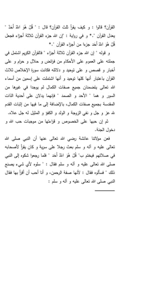 " : ‫قال‬ ‫آن؟‬‫ر‬‫الق‬ ‫ثلث‬ ‫أ‬‫ر‬‫يق‬ ‫كيف‬ ‫و‬ : ‫ا‬‫و‬‫قال‬ ‫آن؟‬‫ر‬‫الق‬َُّ‫اَّلل‬ َ‫و‬ُ‫ه‬ ْ‫ل‬ُ‫ق‬ٌ‫د‬َ‫َح‬‫أ‬"
" : ‫اية‬‫و‬‫ر‬ ‫في‬ ‫و‬ *." ‫آن‬‫ر‬‫الق‬ ‫يعدل‬‫فجعل‬ ‫اء‬‫ز‬‫أج‬ ‫ثالثة‬ ‫آن‬‫ر‬‫الق‬ ‫ء‬‫جز‬ ‫هللا‬ ‫إن‬
َُّ‫اَّلل‬ َ‫و‬ُ‫ه‬ ْ‫ل‬ُ‫ق‬‫د‬َ‫َح‬‫أ‬‫من‬ ‫ءا‬‫جز‬‫أ‬*." ‫آن‬‫ر‬‫الق‬ ‫اء‬‫ز‬‫ج‬
‫في‬ ‫اشتمل‬ ‫يم‬‫ر‬‫الك‬ ‫آن‬‫ر‬‫فالق‬ " ‫اء‬‫ز‬‫أج‬ ‫ثالثة‬ ‫آن‬‫ر‬‫الق‬ ‫ء‬‫جز‬ ‫هللا‬ ‫إن‬ " ‫قوله‬ ‫و‬
‫على‬ ‫و‬ ‫ام‬‫ر‬‫ح‬ ‫و‬ ‫حالل‬ ‫و‬ ‫ائض‬‫ر‬‫ف‬ ‫من‬ ‫األحكام‬ ‫على‬ ‫العموم‬ ‫على‬ ‫جملته‬
‫ثالث‬ ‫اإلخالص‬ ‫ة‬‫ر‬‫سو‬ ‫فكانت‬ ‫دالئله‬ ‫و‬ ‫توحيد‬ ‫على‬ ‫و‬ ‫قصص‬ ‫و‬ ‫أخبار‬
‫أسماء‬ ‫من‬ ‫إسمين‬ ‫على‬ ‫اشتملت‬ ‫أنها‬ ‫و‬ ‫توحيد‬ ‫كلها‬ ‫أنها‬ ‫باعتبار‬ ‫آن‬‫ر‬‫الق‬
‫تعالى‬ ‫هللا‬‫ها‬‫غير‬ ‫في‬ ‫يوجدا‬ ‫لم‬ ‫الكمال‬ ‫صفات‬ ‫جميع‬ ‫يتضمنان‬‫من‬
‫األ‬ " ‫هما‬ ‫و‬ ‫السور‬‫الذات‬ ‫أحدية‬ ‫على‬ ‫يدالن‬ ‫فإنهما‬ " ‫الصمد‬ ‫و‬ ‫حد‬
‫القدم‬ ‫إثبات‬ ‫من‬ ‫فيها‬ ‫ما‬ ‫إلى‬ ‫باإلضافة‬ ،‫الكمال‬ ‫صفات‬ ‫بجميع‬ ‫المقدسة‬
.‫عاله‬ ‫جل‬ ‫له‬ ‫المثيل‬ ‫و‬ ‫الكفؤ‬ ‫و‬ ‫الولد‬ ‫و‬ ‫الزوجة‬ ‫نفي‬ ‫و‬ ‫جل‬ ‫و‬ ‫عز‬ ‫هلل‬
‫الخصوص‬ ‫على‬ ‫حبها‬ ‫إن‬ ‫ثم‬‫و‬ ‫هللا‬ ‫حب‬ ‫موجبات‬ ‫من‬ ‫اءتها‬‫ر‬‫ق‬ ‫و‬
.‫الجنة‬ ‫دخول‬
‫هللا‬ ‫صلى‬ ‫النبي‬ ‫أن‬ ‫عنها‬ ‫تعالى‬ ‫هللا‬ ‫رضي‬ ‫عائشة‬ ‫التنا‬‫و‬‫م‬ ‫فعن‬
‫ألصحابه‬ ‫أ‬‫ر‬‫يق‬ ‫كان‬ ‫و‬ ‫ية‬‫ر‬‫س‬ ‫على‬ ‫رجال‬ ‫بعث‬ ‫سلم‬ ‫و‬ ‫آله‬ ‫و‬ ‫عليه‬ ‫تعالى‬
"‫ب‬ ‫فيختم‬ ‫صالتهم‬ ‫في‬َُّ‫اَّلل‬ َ‫و‬ُ‫ه‬ ْ‫ل‬ُ‫ق‬‫د‬َ‫َح‬‫أ‬‫النبي‬ ‫إلى‬ ‫شكوه‬ ‫ا‬‫و‬‫رجع‬ ‫فلما‬ "
‫آل‬ ‫و‬ ‫عليه‬ ‫تعالى‬ ‫هللا‬ ‫صلى‬‫يصنع‬ ‫شيء‬ ‫ألي‬ ‫سلوه‬ " : ‫فقال‬ ‫سلم‬ ‫و‬ ‫ه‬
‫فقال‬ ‫بها‬ ‫أ‬‫ر‬‫أق‬ ‫أن‬ ‫أحب‬ ‫أنا‬ ‫و‬ ،‫الرحمن‬ ‫صفة‬ ‫ألنها‬ : ‫فقال‬ ‫فسألوه‬ " ‫ذلك‬
‫صلى‬ ‫النبي‬: ‫سلم‬ ‫و‬ ‫آله‬ ‫و‬ ‫عليه‬ ‫تعالى‬ ‫هللا‬
‫ـ‬‫ـ‬‫ـ‬‫ـ‬‫ـ‬‫ـ‬‫ـ‬‫ـ‬‫ـ‬‫ـ‬‫ـ‬‫ـ‬‫ـ‬‫ـ‬‫ـ‬‫ـ‬‫ـ‬‫ـ‬‫ـ‬‫ـ‬‫ـ‬‫ـ‬‫ـ‬‫ـ‬‫ـ‬‫ـ‬‫ـ‬‫ـ‬‫ـ‬‫ـ‬‫ـ‬‫ـ‬‫ـ‬‫ـ‬‫ـ‬‫ـ‬‫ـ‬‫ـ‬‫ـ‬‫ـ‬‫ـ‬
 