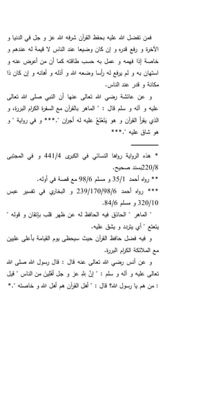 ‫و‬ ‫الدنيا‬ ‫في‬ ‫جل‬ ‫و‬ ‫عز‬ ‫هللا‬ ‫فه‬‫ر‬‫ش‬ ‫آن‬‫ر‬‫الق‬ ‫بحفظ‬ ‫عليه‬ ‫هللا‬ ‫تفضل‬ ‫فمن‬
‫و‬ ‫عندهم‬ ‫له‬ ‫قيمة‬ ‫ال‬ ‫الناس‬ ‫عند‬ ‫وضيعا‬ ‫كان‬ ‫إن‬ ‫و‬ ‫ه‬‫ر‬‫قد‬ ‫فع‬‫ر‬ ‫و‬ ‫ة‬‫ر‬‫اآلخ‬
‫و‬ ‫عنه‬ ‫أعرض‬ ‫من‬ ‫أن‬ ‫كما‬ ‫طاقته‬ ‫حسب‬ ‫به‬ ‫عمل‬ ‫و‬ ‫فهمه‬ ‫إذا‬ ‫خاصة‬
‫ذا‬ ‫كان‬ ‫إن‬ ‫و‬ ‫أهانه‬ ‫و‬ ‫أذله‬ ‫و‬ ‫هللا‬ ‫وضعه‬ ‫أسا‬‫ر‬ ‫له‬ ‫فع‬‫ر‬‫ي‬ ‫لم‬ ‫و‬ ‫به‬ ‫استهان‬
‫قدر‬ ‫و‬ ‫مكانة‬.‫الناس‬ ‫عند‬
‫تعالى‬ ‫هللا‬ ‫صلى‬ ‫النبي‬ ‫أن‬ ‫عنها‬ ‫تعالى‬ ‫هللا‬ ‫رضي‬ ‫عائشة‬ ‫عن‬ ‫و‬
‫و‬ ،‫ة‬‫ر‬‫البر‬ ‫ام‬‫ر‬‫الك‬ ‫ة‬‫ر‬‫السف‬ ‫مع‬ ‫آن‬‫ر‬‫بالق‬ ‫الماهر‬ " : ‫قال‬ ‫سلم‬ ‫و‬ ‫آله‬ ‫و‬ ‫عليه‬
‫و‬ ‫آن‬‫ر‬‫الق‬ ‫أ‬‫ر‬‫يق‬ ‫الذي‬*." ‫ان‬‫ر‬‫أج‬ ‫له‬ ‫عليه‬ ُ‫ع‬َ‫ت‬ْ‫ع‬َ‫ت‬َ‫ي‬ ‫هو‬‫و‬ " ‫اية‬‫و‬‫ر‬ ‫في‬ ‫و‬ **
*." ‫عليه‬ ‫شاق‬ ‫هو‬**
‫ـ‬‫ـ‬‫ـ‬‫ـ‬‫ـ‬‫ـ‬‫ـ‬‫ـ‬‫ـ‬‫ـ‬‫ـ‬‫ـ‬‫ـ‬‫ـ‬‫ـ‬‫ـ‬‫ـ‬‫ـ‬‫ـ‬‫ـ‬‫ـ‬‫ـ‬‫ـ‬‫ـ‬‫ـ‬‫ـ‬‫ـ‬‫ـ‬‫ـ‬‫ـ‬‫ـ‬‫ـ‬‫ـ‬‫ـ‬‫ـ‬‫ـ‬‫ـ‬‫ـ‬‫ـ‬‫ـ‬‫ـ‬
‫ى‬‫الكبر‬ ‫في‬ ‫النسائي‬ ‫اها‬‫و‬‫ر‬ ‫اية‬‫و‬‫الر‬ ‫هذه‬ *4/441‫المجتبى‬ ‫في‬ ‫و‬
8/220.‫صحيح‬ ‫بسند‬
‫أحمد‬ ‫اه‬‫و‬‫ر‬ **1/35‫مسلم‬ ‫و‬6/98.‫أوله‬ ‫في‬ ‫قصة‬ ‫مع‬
‫أحمد‬ ‫اه‬‫و‬‫ر‬ ***6/98/170/239‫عبس‬ ‫تفسير‬ ‫في‬ ‫ي‬‫البخار‬ ‫و‬
10/320‫مسلم‬ ‫و‬6/84.
"‫فيه‬ ‫الحاذق‬ " ‫الماهر‬" ‫قوله‬ ‫و‬ ‫بإتقان‬ ‫قلب‬ ‫ظهر‬ ‫عن‬ ‫له‬ ‫الحافظ‬
.‫عليه‬ ‫يشق‬ ‫و‬ ‫يتردد‬ ‫أي‬ " ‫يتعتع‬
‫عليين‬ ‫بأعلى‬ ‫القيامة‬ ‫يوم‬ ‫سيحظى‬ ‫حيث‬ ‫آن‬‫ر‬‫الق‬ ‫حافظ‬ ‫فضل‬ ‫فيه‬ ‫و‬
.‫ة‬‫ر‬‫البر‬ ‫ام‬‫ر‬‫الك‬ ‫المالئكة‬ ‫مع‬
‫أنس‬ ‫عن‬ ‫و‬‫هللا‬ ‫صلى‬ ‫هللا‬ ‫رسول‬ ‫قال‬ : ‫قال‬ ‫عنه‬ ‫تعالى‬ ‫هللا‬ ‫رضي‬
‫و‬ ‫عز‬ َِِّ‫َّلل‬ َّ‫إن‬ " : ‫سلم‬ ‫و‬ ‫آله‬ ‫و‬ ‫عليه‬ ‫تعالى‬‫قيل‬ " ‫الناس‬ ‫من‬ َ‫ين‬ِ‫ل‬ْ‫أه‬ ‫جل‬
: ‫قال‬ ‫هللا؟‬ ‫رسول‬ ‫يا‬ ‫هم‬ ‫من‬ :*." ‫خاصته‬ ‫و‬ ‫هللا‬ ‫أهل‬ ‫هم‬ ‫آن‬‫ر‬‫الق‬ ‫أهل‬ "
 