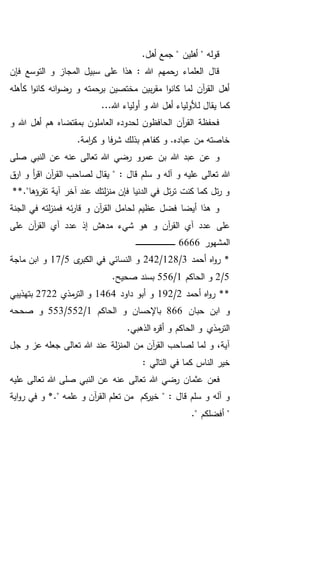 .‫أهل‬ ‫جمع‬ " ‫أهلين‬ " ‫قوله‬
‫فإن‬ ‫التوسع‬ ‫و‬ ‫المجاز‬ ‫سبيل‬ ‫على‬ ‫هذا‬ : ‫هللا‬ ‫رحمهم‬ ‫العلماء‬ ‫قال‬
‫كأهله‬ ‫ا‬‫و‬‫كان‬ ‫انه‬‫و‬‫رض‬ ‫و‬ ‫برحمته‬ ‫مختصين‬ ‫بين‬‫ر‬‫مق‬ ‫ا‬‫و‬‫كان‬ ‫لما‬ ‫آن‬‫ر‬‫الق‬ ‫أهل‬
‫ل‬ ‫يقال‬ ‫كما‬...‫هللا‬ ‫أولياء‬ ‫و‬ ‫هللا‬ ‫أهل‬ ‫ألولياء‬
‫و‬ ‫هللا‬ ‫أهل‬ ‫هم‬ ‫بمقتضاه‬ ‫العاملون‬ ‫لحدوده‬ ‫الحافظون‬ ‫آن‬‫ر‬‫الق‬ ‫فحفظة‬
.‫امة‬‫ر‬‫ك‬ ‫و‬ ‫فا‬‫ر‬‫ش‬ ‫بذلك‬ ‫كفاهم‬ ‫و‬ .‫عباده‬ ‫من‬ ‫خاصته‬
‫صلى‬ ‫النبي‬ ‫عن‬ ‫عنه‬ ‫تعالى‬ ‫هللا‬ ‫رضي‬ ‫عمرو‬ ‫بن‬ ‫هللا‬ ‫عبد‬ ‫عن‬ ‫و‬
‫علي‬ ‫تعالى‬ ‫هللا‬: ‫قال‬ ‫سلم‬ ‫و‬ ‫آله‬ ‫و‬ ‫ه‬‫أ‬‫ر‬‫اق‬ ‫آن‬‫ر‬‫الق‬ ‫لصاحب‬ ‫يقال‬ "‫ق‬‫ار‬ ‫و‬
**."‫تقرؤها‬ ‫آية‬ ‫آخر‬ ‫عند‬ ‫لتك‬‫ز‬‫من‬ ‫فإن‬ ‫الدنيا‬ ‫في‬ ‫تل‬‫ر‬‫ت‬ ‫كنت‬ ‫كما‬ ‫تل‬‫ر‬ ‫و‬
‫الجنة‬ ‫في‬ ‫لته‬‫ز‬‫فمن‬ ‫ئه‬‫ر‬‫قا‬ ‫و‬ ‫آن‬‫ر‬‫الق‬ ‫لحامل‬ ‫عظيم‬ ‫فضل‬ ‫أيضا‬ ‫هذا‬ ‫و‬
‫على‬ ‫آن‬‫ر‬‫الق‬ ‫آي‬ ‫عدد‬ ‫إذ‬ ‫مدهش‬ ‫شيء‬ ‫هو‬ ‫و‬ ‫آن‬‫ر‬‫الق‬ ‫آي‬ ‫عدد‬ ‫على‬
‫المشهور‬6666‫ـ‬‫ـ‬‫ـ‬‫ـ‬‫ـ‬‫ـ‬‫ـ‬‫ـ‬‫ـ‬‫ـ‬‫ـ‬‫ـ‬‫ـ‬‫ـ‬‫ـ‬‫ـ‬‫ـ‬‫ـ‬‫ـ‬‫ـ‬‫ـ‬‫ـ‬‫ـ‬‫ـ‬‫ـ‬‫ـ‬‫ـ‬‫ـ‬‫ـ‬‫ـ‬‫ـ‬‫ـ‬‫ـ‬‫ـ‬‫ـ‬‫ـ‬‫ـ‬‫ـ‬‫ـ‬‫ـ‬‫ـ‬
‫أحمد‬ ‫اه‬‫و‬‫ر‬ *3/128/242‫ى‬‫الكبر‬ ‫في‬ ‫النسائي‬ ‫و‬5/17‫ماجة‬ ‫ابن‬ ‫و‬
5/2‫الحاكم‬ ‫و‬1/556.‫صحيح‬ ‫بسند‬
‫أحمد‬ ‫اه‬‫و‬‫ر‬ **2/192‫داود‬ ‫أبو‬ ‫و‬1464‫مذي‬‫التر‬ ‫و‬2722‫بتهذيبي‬
‫حبان‬ ‫ابن‬ ‫و‬866‫الحاكم‬ ‫و‬ ‫باإلحسان‬1/552/553‫صححه‬ ‫و‬
.‫الذهبي‬ ‫ه‬‫ر‬‫أق‬ ‫و‬ ‫الحاكم‬ ‫و‬ ‫مذي‬‫التر‬
‫تع‬ ‫هللا‬ ‫عند‬ ‫لة‬‫ز‬‫المن‬ ‫من‬ ‫آن‬‫ر‬‫الق‬ ‫لصاحب‬ ‫لما‬ ‫و‬ ،‫آية‬‫جل‬ ‫و‬ ‫عز‬ ‫جعله‬ ‫الى‬
: ‫التالي‬ ‫في‬ ‫كما‬ ‫الناس‬ ‫خير‬
‫فعن‬‫عليه‬ ‫تعالى‬ ‫هللا‬ ‫صلى‬ ‫النبي‬ ‫عن‬ ‫عنه‬ ‫تعالى‬ ‫هللا‬ ‫رضي‬ ‫عثمان‬
‫خ‬ " : ‫قال‬ ‫سلم‬ ‫و‬ ‫آله‬ ‫و‬." ‫علمه‬ ‫و‬ ‫آن‬‫ر‬‫الق‬ ‫تعلم‬ ‫من‬ ‫كم‬‫ير‬‫اية‬‫و‬‫ر‬ ‫في‬ ‫و‬ *
." ‫أفضلكم‬ "
 