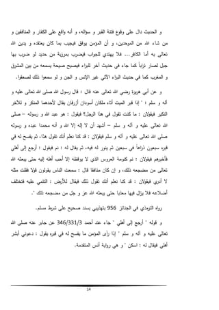 14
‫و‬ ‫المنافقين‬ ‫و‬ ‫الكفار‬ ‫على‬ ‫اقع‬‫و‬ ‫أنه‬ ‫و‬ ،‫اله‬‫ؤ‬‫س‬ ‫و‬ ‫القبر‬ ‫فتنة‬ ‫ع‬‫وقو‬ ‫على‬ ‫دال‬ ‫الحديث‬ ‫و‬
‫هللا‬ ‫شاء‬ ‫من‬‫هللا‬ ‫يدين‬ ‫و‬ ‫يعتقده‬ ‫كان‬ ‫بما‬ ‫فيجيب‬ ‫يوفق‬ ‫المؤمن‬ ‫أن‬ ‫و‬ ،‫الموحدين‬ ‫من‬
‫بها‬ ‫ضرب‬ ‫لو‬ ‫حديد‬ ‫من‬ ‫بة‬‫ز‬‫بمر‬ ‫فيضرب‬ ‫اب‬‫و‬‫للج‬ ‫يهتدي‬ ‫فال‬ ...‫الكافر‬ ‫أما‬ ‫به‬ ‫تعالى‬
‫ق‬‫المشر‬ ‫بين‬ ‫من‬ ‫يسمعه‬ ‫صيحة‬ ‫فيصيح‬ ‫اء‬‫ر‬‫للب‬ ‫آخر‬ ‫حديث‬ ‫في‬ ‫جاء‬ ‫كما‬ ً‫ا‬‫اب‬‫ر‬‫ت‬ ‫لصار‬ ‫جبل‬
‫و‬ ‫اإلنس‬ ‫غير‬ ‫اآلتي‬ ‫اء‬‫ر‬‫الب‬ ‫حديث‬ ‫في‬ ‫كما‬ ‫المغرب‬ ‫و‬.‫ا‬‫و‬‫لصعق‬ ‫ذلك‬ ‫ا‬‫و‬‫سمع‬ ‫لو‬ ‫و‬ ‫الجن‬
‫و‬ ‫عليه‬ ‫تعالى‬ ‫هللا‬ ‫صلى‬ ‫هللا‬ ‫رسول‬ ‫قال‬ : ‫قال‬ ‫عنه‬ ‫تعالى‬ ‫هللا‬ ‫رضي‬ ‫ة‬‫ر‬‫ي‬‫ر‬‫ه‬ ‫أبي‬ ‫عن‬ ‫و‬
‫لآلخر‬ ‫و‬ ‫المنكر‬ ‫ألحدهما‬ ‫يقال‬ ‫قان‬‫ر‬‫أز‬ ‫أسودان‬ ‫ملكان‬ ‫أتاه‬ ‫الميت‬ ‫قبر‬ ‫إذا‬ " : ‫سلم‬ ‫و‬ ‫آله‬
‫رس‬ ‫و‬ ‫هللا‬ ‫عبد‬ ‫هو‬ : ‫فيقول‬ ‫الرجل؟‬ ‫هذا‬ ‫في‬ ‫تقول‬ ‫كنت‬ ‫ما‬ : ‫الن‬‫و‬‫فيق‬ ‫النكير‬‫وله‬–‫صلى‬
‫سلم‬ ‫و‬ ‫آله‬ ‫و‬ ‫عليه‬ ‫تعالى‬ ‫هللا‬–‫رسوله‬ ‫و‬ ‫عبده‬ ‫محمدا‬ ‫أنه‬ ‫و‬ ‫هللا‬ ‫إال‬ ‫إله‬ ‫ال‬ ‫أن‬ ‫أشهد‬
‫في‬ ‫له‬ ‫يفسح‬ ‫ثم‬ ،‫هذا‬ ‫تقول‬ ‫أنك‬ ‫نعلم‬ ‫كنا‬ ‫قد‬ : ‫الن‬‫و‬‫فيق‬ ‫سلم‬ ‫و‬ ‫آله‬ ‫و‬ ‫عليه‬ ‫تعالى‬ ‫هللا‬ ‫صلى‬
‫سبعين‬ ‫في‬ ً‫ا‬‫اع‬‫ر‬‫ذ‬ ‫سبعون‬ ‫ه‬‫ر‬‫قب‬‫أهلي‬ ‫إلى‬ ‫أرجع‬ : ‫فيقول‬ ‫نم‬ : ‫له‬ ‫يقال‬ ‫ثم‬ ،‫فيه‬ ‫له‬ ‫ينور‬ ‫ثم‬
‫كنومة‬ ‫نم‬ : ‫الن‬‫و‬‫فيق‬ ‫هم‬‫فأخبر‬‫هللا‬ ‫يبعثه‬ ‫حتى‬ ‫إليه‬ ‫أهله‬ ‫أحب‬ ‫إال‬ ‫يوقظه‬ ‫ال‬ ‫الذي‬ ‫العروس‬
‫مثله‬ ‫فقلت‬ ‫ال‬‫و‬‫ق‬ ‫يقولون‬ ‫الناس‬ ‫سمعت‬ : ‫قال‬ ‫منافقا‬ ‫كان‬ ‫إن‬ ‫و‬ ،‫ذلك‬ ‫مضجعه‬ ‫من‬ ‫تعالى‬
‫فيق‬ ‫ذلك‬ ‫تقول‬ ‫أنك‬ ‫نعلم‬ ‫كنا‬ ‫قد‬ : ‫الن‬‫و‬‫فيق‬ ‫ي‬‫أدر‬ ‫ال‬‫فتختلف‬ ‫عليه‬ ‫التئمي‬ : ‫لألرض‬ ‫ال‬
." ‫ذلك‬ ‫مضجعه‬ ‫من‬ ‫جل‬ ‫و‬ ‫عز‬ ‫هللا‬ ‫يبعثه‬ ‫حتى‬ ‫معذبا‬ ‫فيها‬ ‫ال‬‫ز‬‫ي‬ ‫فال‬ ‫أضالعه‬
‫الجنائز‬ ‫في‬ ‫مذي‬‫التر‬ ‫اه‬‫و‬‫ر‬956.‫مسلم‬ ‫ط‬‫شر‬ ‫على‬ ‫صحيح‬ ‫بسند‬ ‫بتهذيبي‬
‫أحمد‬ ‫عند‬ ‫جاء‬ " ‫أهلي‬ ‫إلى‬ ‫أرجع‬ " ‫قوله‬ ‫و‬3/331/346‫هللا‬ ‫صلى‬ ‫عنه‬ ‫جابر‬ ‫عن‬
" ‫سلم‬ ‫و‬ ‫آله‬ ‫و‬ ‫عليه‬ ‫تعالى‬‫أبشر‬ ‫دعوني‬ : ‫يقول‬ ‫ه‬‫ر‬‫قب‬ ‫في‬ ‫له‬ ‫يفسح‬ ‫ما‬ ‫المؤمن‬ ‫آى‬‫ر‬ ‫إذا‬
.‫المتقدمة‬ ‫أنس‬ ‫اية‬‫و‬‫ر‬ ‫هي‬ ‫و‬ " ‫اسكن‬ : ‫له‬ ‫فيقال‬ ‫أهلي‬
 
