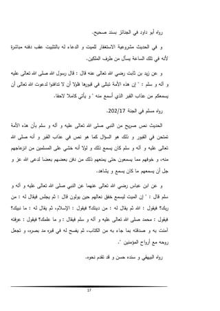 17
.‫صحيح‬ ‫بسند‬ ‫الجنائز‬ ‫في‬ ‫داود‬ ‫أبو‬ ‫اه‬‫و‬‫ر‬
‫ة‬‫ر‬‫مباش‬ ‫دفنه‬ ‫عقب‬ ‫بالتثبيت‬ ‫له‬ ‫الدعاء‬ ‫و‬ ‫للميت‬ ‫االستغفار‬ ‫مشروعية‬ ‫الحديث‬ ‫في‬ ‫و‬
.‫الملكين‬ ‫طرف‬ ‫من‬ ‫يسأل‬ ‫الساعة‬ ‫تلك‬ ‫في‬ ‫ألنه‬
‫عليه‬ ‫تعالى‬ ‫هللا‬ ‫صلى‬ ‫هللا‬ ‫رسول‬ ‫قال‬ : ‫قال‬ ‫عنه‬ ‫تعالى‬ ‫هللا‬ ‫رضي‬ ‫ثابت‬ ‫بن‬ ‫يد‬‫ز‬ ‫عن‬ ‫و‬
‫س‬ ‫و‬ ‫آله‬ ‫و‬‫األمة‬ ‫هذه‬ ‫إن‬ " : ‫لم‬‫أن‬ ‫تعالى‬ ‫هللا‬ ‫لدعوت‬ ‫ا‬‫و‬‫تدافن‬ ‫ال‬ ‫أن‬ ‫ال‬‫و‬‫فل‬ ‫ها‬‫قبور‬ ‫في‬ ‫تبتلى‬
.‫الحقا‬ ‫كامال‬ ‫يأتي‬ ‫و‬ " ‫منه‬ ‫أسمع‬ ‫الذي‬ ‫القبر‬ ‫عذاب‬ ‫من‬ ‫يسمعكم‬
‫الجنة‬ ‫في‬ ‫مسلم‬ ‫اه‬‫و‬‫ر‬17/202.
‫األمة‬ ‫هذه‬ ‫بأن‬ ‫سلم‬ ‫و‬ ‫آله‬ ‫و‬ ‫عليه‬ ‫تعالى‬ ‫هللا‬ ‫صلى‬ ‫النبي‬ ‫من‬ ‫يح‬‫ر‬‫ص‬ ‫نص‬ ‫الحديث‬
‫هللا‬ ‫صلى‬ ‫أنه‬ ‫و‬ ‫القبر‬ ‫عذاب‬ ‫في‬ ‫نص‬ ‫هو‬ ‫كما‬ ‫ال‬‫ؤ‬‫الس‬ ‫هو‬ ‫ذلك‬ ‫و‬ ‫القبور‬ ‫في‬ ‫تمتحن‬
‫عاجهم‬‫انز‬ ‫من‬ ‫المسلمين‬ ‫على‬ ‫خشي‬ ‫أنه‬ ‫ال‬‫و‬‫ل‬ ‫و‬ ‫ذلك‬ ‫يسمع‬ ‫كان‬ ‫سلم‬ ‫و‬ ‫آله‬ ‫و‬ ‫عليه‬ ‫تعالى‬
‫ذ‬ ‫يمنعهم‬ ‫حتى‬ ‫يسمعون‬ ‫مما‬ ‫خوفهم‬ ‫و‬ ،‫منه‬‫و‬ ‫عز‬ ‫هللا‬ ‫لدعى‬ ‫بعضا‬ ‫بعضهم‬ ‫دفن‬ ‫من‬ ‫لك‬
.‫يشاهد‬ ‫و‬ ‫يسمع‬ ‫كان‬ ‫ما‬ ‫يسمعهم‬ ‫أن‬ ‫جل‬
‫و‬ ‫آله‬ ‫و‬ ‫عليه‬ ‫تعالى‬ ‫هللا‬ ‫صلى‬ ‫النبي‬ ‫عن‬ ‫عنهما‬ ‫تعالى‬ ‫هللا‬ ‫رضي‬ ‫عباس‬ ‫ابن‬ ‫عن‬ ‫و‬
‫من‬ : ‫له‬ ‫فيقال‬ ‫يجلس‬ ‫ثم‬ : ‫قال‬ ‫يولون‬ ‫حين‬ ‫نعالهم‬ ‫خفق‬ ‫ليسمع‬ ‫الميت‬ ‫إن‬ " : ‫قال‬ ‫سلم‬
‫د‬ ‫من‬ : ‫له‬ ‫يقال‬ ‫ثم‬ ‫هللا‬ : ‫فيقول‬ ‫بك؟‬‫ر‬‫نبيك؟‬ ‫ما‬ : ‫له‬ ‫يقال‬ ‫ثم‬ ،‫اإلسالم‬ : ‫فيقول‬ ‫ينك؟‬
‫فته‬‫ر‬‫ع‬ : ‫فيقول‬ ‫علمك؟‬ ‫ما‬ ‫و‬ : ‫فيقال‬ ‫سلم‬ ‫و‬ ‫آله‬ ‫و‬ ‫عليه‬ ‫تعالى‬ ‫هللا‬ ‫صلى‬ ‫محمد‬ : ‫فيقول‬
‫تجعل‬ ‫و‬ ،‫ه‬‫ر‬‫بص‬ ‫مد‬ ‫ه‬‫ر‬‫قب‬ ‫في‬ ‫له‬ ‫يفسح‬ ‫ثم‬ ،‫الكتاب‬ ‫من‬ ‫به‬ ‫جاء‬ ‫بما‬ ‫صدقته‬ ‫و‬ ‫به‬ ‫آمنت‬
‫المؤمنين‬ ‫اح‬‫و‬‫أر‬ ‫مع‬ ‫روحه‬."
‫تقد‬ ‫قد‬ ‫و‬ ‫حسن‬ ‫سنده‬ ‫و‬ ‫البيهقي‬ ‫اه‬‫و‬‫ر‬.‫نحوه‬ ‫م‬
 