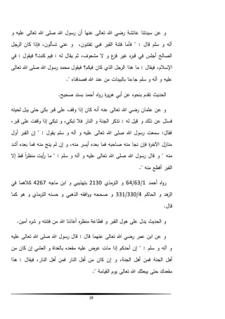 18
‫و‬ ‫عليه‬ ‫تعالى‬ ‫هللا‬ ‫صلى‬ ‫هللا‬ ‫رسول‬ ‫أن‬ ‫عنها‬ ‫تعالى‬ ‫هللا‬ ‫رضي‬ ‫عائشة‬ ‫سيدتنا‬ ‫عن‬ ‫و‬
،‫تفتنون‬ ‫فبي‬ ‫القبر‬ ‫فتنة‬ ‫فأما‬ " : ‫قال‬ ‫سلم‬ ‫و‬ ‫آله‬‫الرجل‬ ‫كان‬ ‫فإذا‬ ،‫تسألون‬ ‫عني‬ ‫و‬
‫في‬ : ‫فيقول‬ ‫كنت؟‬ ‫فيم‬ : ‫له‬ ‫يقال‬ ‫ثم‬ ،‫مشعوف‬ ‫ال‬ ‫و‬ ‫ع‬‫فز‬ ‫غير‬ ‫ه‬‫ر‬‫قب‬ ‫في‬ ‫أجلس‬ ‫الصالح‬
‫هذا‬ ‫ما‬ : ‫فيقال‬ ،‫اإلسالم‬‫تعالى‬ ‫هللا‬ ‫صلى‬ ‫هللا‬ ‫رسول‬ ‫محمد‬ ‫فيقول‬ ‫فيكم؟‬ ‫كان‬ ‫الذي‬ ‫الرجل‬
." ‫فصدقناه‬ ‫هللا‬ ‫عند‬ ‫من‬ ‫بالبينات‬ ‫جاءنا‬ ‫سلم‬ ‫و‬ ‫آله‬ ‫و‬ ‫عليه‬
.‫صحيح‬ ‫بسند‬ ‫أحمد‬ ‫اه‬‫و‬‫ر‬ ‫ة‬‫ر‬‫ي‬‫ر‬‫ه‬ ‫أبي‬ ‫عن‬ ‫بنحوه‬ ‫تقدم‬ ‫الحديث‬
‫لحيته‬ ‫يبل‬ ‫حتى‬ ‫بكى‬ ‫قبر‬ ‫على‬ ‫وقف‬ ‫إذا‬ ‫كان‬ ‫أنه‬ ‫عنه‬ ‫تعالى‬ ‫هللا‬ ‫رضي‬ ‫عثمان‬ ‫عن‬ ‫و‬
‫و‬ ‫ذلك‬ ‫عن‬ ‫فسئل‬،‫قبر‬ ‫على‬ ‫وقفت‬ ‫إذا‬ ‫تبكي‬ ‫و‬ ،‫تبكي‬ ‫فال‬ ‫النار‬ ‫و‬ ‫الجنة‬ ‫تذكر‬ : ‫له‬ ‫قيل‬
‫أول‬ ‫القبر‬ ‫إن‬ " : ‫يقول‬ ‫سلم‬ ‫و‬ ‫آله‬ ‫و‬ ‫عليه‬ ‫تعالى‬ ‫هللا‬ ‫صلى‬ ‫هللا‬ ‫رسول‬ ‫سمعت‬ :‫فقال‬
‫أشد‬ ‫بعده‬ ‫فما‬ ‫منه‬ ‫ينج‬ ‫لم‬ ‫إن‬ ‫و‬ ،‫منه‬ ‫أيسر‬ ‫بعده‬ ‫فما‬ ‫صاحبه‬ ‫منه‬ ‫نجا‬ ‫فإن‬ ‫ة‬‫ر‬‫اآلخ‬ ‫منازل‬
‫ع‬ ‫تعالى‬ ‫هللا‬ ‫صلى‬ ‫هللا‬ ‫رسول‬ ‫قال‬ ‫و‬ " ‫منه‬‫إال‬ ‫قط‬ ً‫ا‬‫ر‬‫منظ‬ ‫أيت‬‫ر‬ ‫ما‬ " : ‫سلم‬ ‫و‬ ‫آله‬ ‫و‬ ‫ليه‬
." ‫منه‬ ‫أفظع‬ ‫القبر‬
‫أحمد‬ ‫اه‬‫و‬‫ر‬1/63/64‫مذي‬‫التر‬ ‫و‬2130‫ماجه‬ ‫ابن‬ ‫و‬ ‫بتهذيبي‬4267‫في‬ ‫كالهما‬
‫الحاكم‬ ‫و‬ ‫هد‬‫الز‬4/330/331‫كما‬ ‫هو‬ ‫و‬ ‫مذي‬‫التر‬ ‫حسنه‬ ‫و‬ ‫الذهبي‬ ‫افقه‬‫و‬‫و‬ ‫صححه‬ ‫و‬
.‫قال‬
.‫آمين‬ ‫ه‬‫ر‬‫ش‬ ‫و‬ ‫فتنته‬ ‫من‬ ‫هللا‬ ‫أعاذنا‬ ‫ه‬‫ر‬‫منظ‬ ‫فظاعة‬ ‫و‬ ‫القبر‬ ‫هول‬ ‫على‬ ‫يدل‬ ‫الحديث‬ ‫و‬
‫عليه‬ ‫تعالى‬ ‫هللا‬ ‫صلى‬ ‫هللا‬ ‫رسول‬ ‫قال‬ : ‫قال‬ ‫عنهما‬ ‫تعالى‬ ‫هللا‬ ‫رضي‬ ‫عمر‬ ‫ابن‬ ‫عن‬ ‫و‬
‫من‬ ‫كان‬ ‫إن‬ ‫العشي‬ ‫و‬ ‫بالغداة‬ ‫مقعده‬ ‫عليه‬ ‫عرض‬ ‫مات‬ ‫إذا‬ ‫أحدكم‬ ‫إن‬ " : ‫سلم‬ ‫و‬ ‫آله‬ ‫و‬
‫إ‬ ‫و‬ ،‫الجنة‬ ‫أهل‬ ‫فمن‬ ‫الجنة‬ ‫أهل‬‫هذا‬ : ‫فيقال‬ ،‫النار‬ ‫أهل‬ ‫فمن‬ ‫النار‬ ‫أهل‬ ‫من‬ ‫كان‬ ‫ن‬
." ‫القيامة‬ ‫يوم‬ ‫تعالى‬ ‫هللا‬ ‫يبعثك‬ ‫حتى‬ ‫مقعدك‬
 