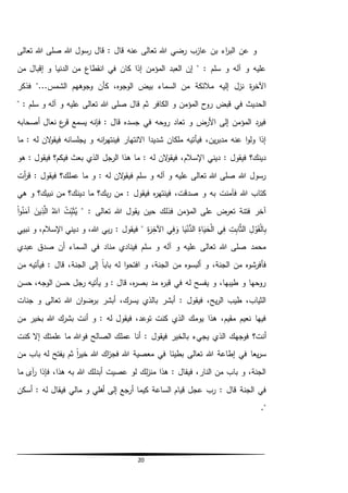 20
‫تعالى‬ ‫هللا‬ ‫صلى‬ ‫هللا‬ ‫رسول‬ ‫قال‬ : ‫قال‬ ‫عنه‬ ‫تعالى‬ ‫هللا‬ ‫رضي‬ ‫عازب‬ ‫بن‬ ‫اء‬‫ر‬‫الب‬ ‫عن‬ ‫و‬
‫من‬ ‫إقبال‬ ‫و‬ ‫الدنيا‬ ‫من‬ ‫انقطاع‬ ‫في‬ ‫كان‬ ‫إذا‬ ‫المؤمن‬ ‫العبد‬ ‫إن‬ " : ‫سلم‬ ‫و‬ ‫آله‬ ‫و‬ ‫عليه‬
‫فذكر‬ "...‫الشمس‬ ‫وجوههم‬ ‫كأن‬ ،‫الوجوه‬ ‫بيض‬ ‫السماء‬ ‫من‬ ‫مالئكة‬ ‫إليه‬ ‫نزل‬ ‫ة‬‫ر‬‫اآلخ‬
‫الكافر‬ ‫و‬ ‫المؤمن‬ ‫روح‬ ‫قبض‬ ‫في‬ ‫الحديث‬" : ‫سلم‬ ‫و‬ ‫آله‬ ‫و‬ ‫عليه‬ ‫تعالى‬ ‫هللا‬ ‫صلى‬ ‫قال‬ ‫ثم‬
‫أصحابه‬ ‫نعال‬ ‫ع‬‫قر‬ ‫يسمع‬ ‫فإنه‬ : ‫قال‬ ‫جسده‬ ‫في‬ ‫روحه‬ ‫تعاد‬ ‫و‬ ‫األرض‬ ‫إلى‬ ‫المؤمن‬ ‫فيرد‬
‫ما‬ : ‫له‬ ‫الن‬‫و‬‫فيق‬ ‫يجلسانه‬ ‫و‬ ‫انه‬‫ر‬‫فينته‬ ‫االنتهار‬ ‫شديدا‬ ‫ملكان‬ ‫فيأتيه‬ ،‫ين‬‫ر‬‫مدب‬ ‫عنه‬ ‫ا‬‫و‬‫ول‬ ‫إذا‬
‫الرجل‬ ‫هذا‬ ‫ما‬ : ‫له‬ ‫الن‬‫و‬‫فيق‬ ،‫اإلسالم‬ ‫ديني‬ : ‫فيقول‬ ‫دينك؟‬‫هو‬ : ‫فيقول‬ ‫فيكم؟‬ ‫بعث‬ ‫الذي‬
‫أت‬‫ر‬‫ق‬ : ‫فيقول‬ ‫عملك؟‬ ‫ما‬ ‫و‬ : ‫له‬ ‫الن‬‫و‬‫فيق‬ ‫سلم‬ ‫و‬ ‫آله‬ ‫و‬ ‫عليه‬ ‫تعالى‬ ‫هللا‬ ‫صلى‬ ‫هللا‬ ‫رسول‬
‫بك؟‬‫ر‬ ‫من‬ : ‫فيقول‬ ‫ه‬‫ر‬‫فينته‬ ،‫صدقت‬ ‫و‬ ‫به‬ ‫فآمنت‬ ‫هللا‬ ‫كتاب‬‫هي‬ ‫و‬ ‫نبيك؟‬ ‫من‬ ‫دينك؟‬ ‫ما‬
" : ‫تعالى‬ ‫هللا‬ ‫يقول‬ ‫حين‬ ‫فذلك‬ ‫المؤمن‬ ‫على‬ ‫تعرض‬ ‫فتنة‬ ‫آخر‬ُ‫ت‬ِّ‫ب‬َ‫ث‬ُ‫ي‬ُ‫الل‬ِّ‫ذ‬َّ‫ال‬َ‫ين‬‫ا‬‫و‬ُ‫ن‬َ‫آم‬
ِّ‫ل‬‫و‬َ‫ق‬‫ال‬ِّ‫ب‬ِّ‫ت‬ِّ‫اب‬َّ‫ث‬‫ال‬‫ي‬ِّ‫ف‬ِّ‫اة‬َ‫ي‬َ‫ح‬‫ال‬‫ا‬َ‫ي‬‫ن‬ُّ‫الد‬‫ي‬ِّ‫ف‬ َ‫و‬ِّ‫ة‬َ‫ر‬ِّ‫اآلخ‬‫نبيي‬ ‫و‬ ،‫اإلسالم‬ ‫ديني‬ ‫و‬ ،‫هللا‬ ‫بي‬‫ر‬ : ‫فيقول‬ "
‫عبدي‬ ‫صدق‬ ‫أن‬ ‫السماء‬ ‫في‬ ‫مناد‬ ‫فينادي‬ ‫سلم‬ ‫و‬ ‫آله‬ ‫و‬ ‫عليه‬ ‫تعالى‬ ‫هللا‬ ‫صلى‬ ‫محمد‬
‫الجنة‬ ‫إلى‬ ً‫ا‬‫باب‬ ‫له‬ ‫ا‬‫و‬‫افتح‬ ‫و‬ ،‫الجنة‬ ‫من‬ ‫ألبسوه‬ ‫و‬ ،‫الجنة‬ ‫من‬ ‫فأفرشوه‬‫من‬ ‫فيأتيه‬ : ‫قال‬ ،
‫حسن‬ ،‫الوجه‬ ‫حسن‬ ‫رجل‬ ‫يأتيه‬ ‫و‬ : ‫قال‬ ،‫ه‬‫ر‬‫بص‬ ‫مد‬ ‫ه‬‫ر‬‫قب‬ ‫في‬ ‫له‬ ‫يفسح‬ ‫و‬ ،‫طيبها‬ ‫و‬ ‫روحها‬
‫جنات‬ ‫و‬ ‫تعالى‬ ‫هللا‬ ‫ان‬‫و‬‫برض‬ ‫أبشر‬ ،‫يسرك‬ ‫بالذي‬ ‫أبشر‬ : ‫فيقول‬ ،‫يح‬‫ر‬‫ال‬ ‫طيب‬ ،‫الثياب‬
‫من‬ ‫بخير‬ ‫هللا‬ ‫بشرك‬ ‫أنت‬ ‫و‬ : ‫له‬ ‫فيقول‬ ،‫توعد‬ ‫كنت‬ ‫الذي‬ ‫يومك‬ ‫هذا‬ ،‫مقيم‬ ‫نعيم‬ ‫فيها‬
‫الذ‬ ‫فوجهك‬ ‫أنت؟‬‫كنت‬ ‫إال‬ ‫علمتك‬ ‫ما‬ ‫فوهللا‬ ‫الصالح‬ ‫عملك‬ ‫أنا‬ : ‫فيقول‬ ‫بالخير‬ ‫يجيء‬ ‫ي‬
‫من‬ ‫باب‬ ‫له‬ ‫يفتح‬ ‫ثم‬ ً‫ا‬‫ر‬‫خي‬ ‫هللا‬ ‫اك‬‫ز‬‫فج‬ ‫هللا‬ ‫معصية‬ ‫في‬ ‫بطيئا‬ ‫تعالى‬ ‫هللا‬ ‫إطاعة‬ ‫في‬ ‫يعا‬‫ر‬‫س‬
‫ما‬ ‫آى‬‫ر‬ ‫فإذا‬ ،‫هذا‬ ‫به‬ ‫هللا‬ ‫أبدلك‬ ‫عصيت‬ ‫لو‬ ‫لك‬‫ز‬‫من‬ ‫هذا‬ : ‫فيقال‬ ،‫النار‬ ‫من‬ ‫باب‬ ‫و‬ ،‫الجنة‬
‫الساعة‬ ‫قيام‬ ‫عجل‬ ‫رب‬ : ‫قال‬ ‫الجنة‬ ‫في‬‫أسكن‬ : ‫له‬ ‫فيقال‬ ‫مالي‬ ‫و‬ ‫أهلي‬ ‫إلى‬ ‫أرجع‬ ‫كيما‬
."
 