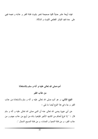 22
‫تخبر‬ ‫صحيحة‬ ‫كلها‬ ً‫ا‬‫حديث‬ ‫عشر‬ ‫بعة‬‫ر‬‫أ‬ ‫فهذه‬‫ب‬‫فهي‬ ‫نعيمه‬ ‫و‬ ‫عذابه‬ ‫و‬ ‫القبر‬ ‫فتنة‬ ‫ثبوت‬
‫على‬.‫الداللة‬ ‫و‬ ‫الثبوت‬ ‫القطعي‬ ‫اتر‬‫و‬‫الت‬ ‫تفيد‬ ‫حدة‬
‫باالستعاذة‬ ‫سلم‬ ‫و‬ ‫آله‬ ‫و‬ ‫عليه‬ ‫تعالى‬ ‫هللا‬ ‫صلى‬ ‫ه‬‫ر‬‫أم‬
‫القبر‬ ‫عذاب‬ ‫من‬
،‫الثاني‬ ‫ع‬‫النو‬‫هللا‬ ‫صلى‬ ‫ه‬‫ر‬‫أم‬ ‫هو‬ ‫و‬‫عذاب‬ ‫من‬ ‫باالستعاذة‬ ‫سلم‬ ‫و‬ ‫آله‬ ‫و‬ ‫عليه‬ ‫تعالى‬
: ‫يلي‬ ‫ما‬ ‫أيضا‬ ‫ع‬‫النو‬ ‫هذا‬ ‫في‬ ‫جاء‬ ‫و‬ ‫القبر‬
‫سلم‬ ‫و‬ ‫آله‬ ‫و‬ ‫عليه‬ ‫تعالى‬ ‫هللا‬ ‫صلى‬ ‫النبي‬ ‫أن‬ ‫عنه‬ ‫تعالى‬ ‫هللا‬ ‫رضي‬ ‫ة‬‫ر‬‫ي‬‫ر‬‫ه‬ ‫أبي‬ ‫عن‬
‫من‬ ‫و‬ ‫جهنم‬ ‫عذاب‬ ‫من‬ ‫بع‬‫ر‬‫أ‬ ‫من‬ ‫باهلل‬ ‫فليتعوذ‬ ‫األخير‬ ‫التشهد‬ ‫من‬ ‫أحدكم‬ ‫غ‬‫فر‬ ‫إذا‬ " : ‫قال‬
." ‫الدجال‬ ‫المسيح‬ ‫فتنة‬ ‫من‬ ‫و‬ ،‫الممات‬ ‫و‬ ‫المحيا‬ ‫فتنة‬ ‫من‬ ‫و‬ ،‫القبر‬ ‫عذاب‬
 