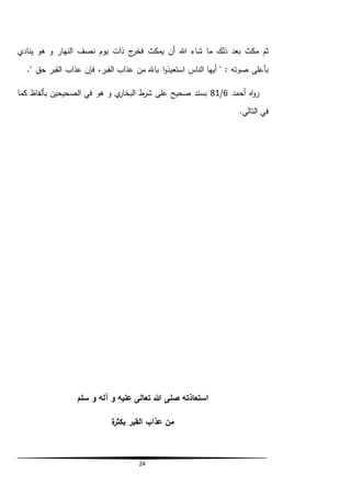 24
‫هللا‬ ‫شاء‬ ‫ما‬ ‫ذلك‬ ‫بعد‬ ‫مكث‬ ‫ثم‬‫ينادي‬ ‫هو‬ ‫و‬ ‫النهار‬ ‫نصف‬ ‫يوم‬ ‫ذات‬ ‫ج‬‫فخر‬ ‫يمكث‬ ‫أن‬
‫فإن‬ ،‫القبر‬ ‫عذاب‬ ‫من‬ ‫باهلل‬ ‫ا‬‫و‬‫استعيذ‬ ‫الناس‬ ‫أيها‬ " : ‫صوته‬ ‫بأعلى‬." ‫حق‬ ‫القبر‬ ‫عذاب‬
‫أحمد‬ ‫اه‬‫و‬‫ر‬6/81‫كما‬ ‫بألفاظ‬ ‫الصحيحين‬ ‫في‬ ‫هو‬ ‫و‬ ‫ي‬‫البخار‬ ‫ط‬‫شر‬ ‫على‬ ‫صحيح‬ ‫بسند‬
.‫التالي‬ ‫في‬
‫سلم‬ ‫و‬ ‫آله‬ ‫و‬ ‫عليه‬ ‫تعالى‬ ‫هللا‬ ‫صلى‬ ‫استعاذته‬
‫ة‬‫ر‬‫بكث‬ ‫القبر‬ ‫عذاب‬ ‫من‬
 