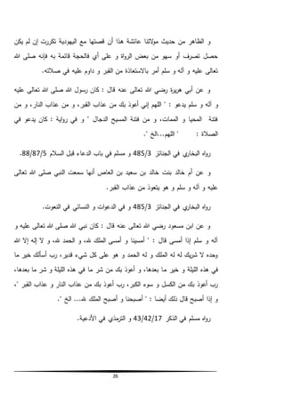26
‫ه‬ ‫عائشة‬ ‫التنا‬‫و‬‫م‬ ‫حديث‬ ‫من‬ ‫الظاهر‬ ‫و‬‫يكن‬ ‫لم‬ ‫إن‬ ‫تكررت‬ ‫اليهودية‬ ‫مع‬ ‫قصتها‬ ‫أن‬ ‫ذا‬
‫هللا‬ ‫صلى‬ ‫فإنه‬ ‫به‬ ‫قائمة‬ ‫فالحجة‬ ‫أي‬ ‫على‬ ‫و‬ ‫اة‬‫و‬‫الر‬ ‫بعض‬ ‫من‬ ‫سهو‬ ‫أو‬ ‫تصرف‬ ‫حصل‬
.‫صالته‬ ‫في‬ ‫عليه‬ ‫داوم‬ ‫و‬ ‫القبر‬ ‫من‬ ‫باالستعاذة‬ ‫أمر‬ ‫سلم‬ ‫و‬ ‫آله‬ ‫و‬ ‫عليه‬ ‫تعالى‬
‫عليه‬ ‫تعالى‬ ‫هللا‬ ‫صلى‬ ‫هللا‬ ‫رسول‬ ‫كان‬ : ‫قال‬ ‫عنه‬ ‫تعالى‬ ‫هللا‬ ‫رضي‬ ‫ة‬‫ر‬‫ي‬‫ر‬‫ه‬ ‫أبي‬ ‫عن‬ ‫و‬
‫و‬‫من‬ ‫و‬ ،‫النار‬ ‫عذاب‬ ‫من‬ ‫و‬ ،‫القبر‬ ‫عذاب‬ ‫من‬ ‫بك‬ ‫أعوذ‬ ‫إني‬ ‫اللهم‬ " : ‫يدعو‬ ‫سلم‬ ‫و‬ ‫آله‬
‫في‬ ‫يدعو‬ ‫كان‬ : ‫اية‬‫و‬‫ر‬ ‫في‬ ‫و‬ " ‫الدجال‬ ‫المسيح‬ ‫فتنة‬ ‫من‬ ‫و‬ ،‫الممات‬ ‫و‬ ‫المحيا‬ ‫فتنة‬
." ‫اللهم...الخ‬ " : ‫الصالة‬
‫الجنائز‬ ‫في‬ ‫ي‬‫البخار‬ ‫اه‬‫و‬‫ر‬3/485‫السالم‬ ‫قبل‬ ‫الدعاء‬ ‫باب‬ ‫في‬ ‫مسلم‬ ‫و‬5/87/88.
‫خالد‬ ‫أم‬ ‫عن‬ ‫و‬‫خالد‬ ‫بنت‬‫تعالى‬ ‫هللا‬ ‫صلى‬ ‫النبي‬ ‫سمعت‬ ‫أنها‬ ‫العاص‬ ‫بن‬ ‫سعيد‬ ‫بن‬
.‫القبر‬ ‫عذاب‬ ‫من‬ ‫يتعوذ‬ ‫هو‬ ‫و‬ ‫سلم‬ ‫و‬ ‫آله‬ ‫و‬ ‫عليه‬
‫الجنائز‬ ‫في‬ ‫ي‬‫البخار‬ ‫اه‬‫و‬‫ر‬3/485.‫النعوت‬ ‫في‬ ‫النسائي‬ ‫و‬ ‫ات‬‫و‬‫الدع‬ ‫في‬ ‫و‬
‫و‬ ‫عليه‬ ‫تعالى‬ ‫هللا‬ ‫صلى‬ ‫هللا‬ ‫نبي‬ ‫كان‬ : ‫قال‬ ‫عنه‬ ‫تعالى‬ ‫هللا‬ ‫رضي‬ ‫مسعود‬ ‫ابن‬ ‫عن‬ ‫و‬
‫هللا‬ ‫إال‬ ‫إله‬ ‫ال‬ ‫و‬ ،‫هلل‬ ‫الحمد‬ ‫و‬ ،‫هلل‬ ‫الملك‬ ‫أمسى‬ ‫و‬ ‫أمسينا‬ " : ‫قال‬ ‫أمسى‬ ‫إذا‬ ‫سلم‬ ‫و‬ ‫آله‬
‫ما‬ ‫خير‬ ‫أسألك‬ ‫رب‬ ،‫قدير‬ ‫شيء‬ ‫كل‬ ‫على‬ ‫هو‬ ‫و‬ ‫الحمد‬ ‫له‬ ‫و‬ ‫الملك‬ ‫له‬ ‫له‬ ‫يك‬‫ر‬‫ش‬ ‫ال‬ ‫وحده‬
‫م‬ ‫خير‬ ‫و‬ ‫الليلة‬ ‫هذه‬ ‫في‬،‫بعدها‬ ‫ما‬ ‫شر‬ ‫و‬ ‫الليلة‬ ‫هذه‬ ‫في‬ ‫ما‬ ‫شر‬ ‫من‬ ‫بك‬ ‫أعوذ‬ ‫و‬ ،‫بعدها‬ ‫ا‬
،" ‫القبر‬ ‫عذاب‬ ‫و‬ ‫النار‬ ‫عذاب‬ ‫من‬ ‫بك‬ ‫أعوذ‬ ‫رب‬ ،‫الكبر‬ ‫سوء‬ ‫و‬ ‫الكسل‬ ‫من‬ ‫بك‬ ‫أعوذ‬ ‫رب‬
." ‫الخ‬ ...‫هلل‬ ‫الملك‬ ‫أصبح‬ ‫و‬ ‫أصبحنا‬ " : ‫أيضا‬ ‫ذلك‬ ‫قال‬ ‫أصبح‬ ‫إذا‬ ‫و‬
‫الذكر‬ ‫في‬ ‫مسلم‬ ‫اه‬‫و‬‫ر‬17/42/43.‫األدعية‬ ‫في‬ ‫مذي‬‫التر‬ ‫و‬
 