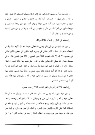28
‫عليه‬ ‫تعالى‬ ‫هللا‬ ‫صلى‬ ‫هللا‬ ‫رسول‬ ‫كان‬ : ‫قال‬ ‫عنه‬ ‫تعالى‬ ‫هللا‬ ‫رضي‬ ‫قم‬‫ر‬‫أ‬ ‫بن‬ ‫يد‬‫ز‬ ‫عن‬ ‫و‬
‫الكسل‬ ‫و‬ ‫العجز‬ ‫من‬ ‫بك‬ ‫أعوذ‬ ‫إني‬ ‫اللهم‬ " : ‫يقول‬ ‫سلم‬ ‫و‬ ‫آله‬ ‫و‬‫و‬ ‫البخل‬ ‫و‬ ‫الجبن‬ ‫و‬
‫و‬ ‫وليها‬ ‫أنت‬ ‫كاها‬‫ز‬ ‫من‬ ‫خير‬ ‫أنت‬ ‫كها‬‫ز‬ ‫و‬ ‫اها‬‫و‬‫تق‬ ‫نفسي‬ ‫آت‬ ‫اللهم‬ ،‫القبر‬ ‫عذاب‬ ‫و‬ ‫الهرم‬
‫اللهم‬ ،‫الها‬‫و‬‫م‬‫تشبع‬ ‫ال‬ ‫نفس‬ ‫من‬ ‫و‬ ،‫يخشع‬ ‫ال‬ ‫قلب‬ ‫من‬ ‫و‬ ،‫ينفع‬ ‫ال‬ ‫علم‬ ‫من‬ ‫بك‬ ‫أعوذ‬ ‫إني‬
." ‫لها‬ ‫يستجاب‬ ‫ال‬ ‫دعوة‬ ‫من‬ ‫و‬
‫الدعاء‬ ‫و‬ ‫الذكر‬ ‫في‬ ‫مسلم‬ ‫اه‬‫و‬‫ر‬17/40/41.
‫الرح‬ ‫عبد‬ ‫عن‬ ‫و‬‫إني‬ ‫أبة‬ ‫يا‬ : ‫ألبيه‬ ‫قال‬ ‫أنه‬ ‫عنهما‬ ‫تعالى‬ ‫هللا‬ ‫رضي‬ ‫بكر‬ ‫أبي‬ ‫بن‬ ‫من‬
‫عافني‬ ‫اللهم‬ ،‫سمعي‬ ‫في‬ ‫عافني‬ ‫اللهم‬ ،‫بدني‬ ‫في‬ ‫عافني‬ ‫اللهم‬ : ‫غداة‬ ‫كل‬ ‫تدعو‬ ‫أسمعك‬
‫إني‬ : ‫فقال‬ ‫تمسي‬ ‫حين‬ ً‫ا‬‫ثالث‬ ‫و‬ ‫تصبح‬ ‫حين‬ ً‫ا‬‫ثالث‬ ‫تعيدها‬ ،‫أنت‬ ‫إال‬ ‫إله‬ ‫ال‬ ،‫ي‬‫بصر‬ ‫في‬
‫و‬ ‫آله‬ ‫و‬ ‫عليه‬ ‫تعالى‬ ‫هللا‬ ‫صلى‬ ‫هللا‬ ‫رسول‬ ‫سمعت‬‫أستن‬ ‫أن‬ ‫أحب‬ ‫فأنا‬ ‫بهن‬ ‫يدعو‬ ‫سلم‬
‫من‬ ‫بك‬ ‫أعوذ‬ ‫إني‬ ‫اللهم‬ ‫الفقر‬ ‫و‬ ‫الكفر‬ ‫من‬ ‫بك‬ ‫أعوذ‬ ‫إني‬ ‫اللهم‬ : ‫تقول‬ ‫و‬ : ‫قال‬ .‫بسنته‬
‫بهن‬ ‫فتدعو‬ ‫تمسي‬ ‫حين‬ ً‫ا‬‫ثالث‬ ‫و‬ ‫تصبح‬ ‫حين‬ ً‫ا‬‫ثالث‬ ‫تعيدها‬ ‫أنت‬ ‫إال‬ ‫إله‬ ‫ال‬ ‫القبر‬ ‫عذاب‬
‫فأن‬ ‫بهن‬ ‫يدعو‬ ‫سلم‬ ‫و‬ ‫آله‬ ‫و‬ ‫عليه‬ ‫تعالى‬ ‫هللا‬ ‫صلى‬ ‫هللا‬ ‫رسول‬ ‫سمعت‬ ‫إني‬ : ‫فقال‬‫أحب‬ ‫ا‬
.‫قال‬ ‫كما‬ ‫أو‬ ‫بسنته‬ ‫أستن‬ ‫أن‬
‫أحمد‬ ‫اه‬‫و‬‫ر‬5/42‫األدب‬ ‫آخر‬ ‫داود‬ ‫أبو‬ ‫و‬590.‫حسن‬ ‫سنده‬ ‫و‬
‫هللا‬ ‫صلى‬ ‫هللا‬ ‫رسول‬ ‫سمعت‬ : ‫قال‬ ‫عنه‬ ‫تعالى‬ ‫هللا‬ ‫رضي‬ ‫مالك‬ ‫بن‬ ‫عوف‬ ‫عن‬ ‫و‬
‫اعف‬ ‫و‬ ،‫ارحمه‬ ‫و‬ ‫له‬ ‫اغفر‬ ‫اللهم‬ " : ‫يقول‬ ‫ة‬‫ز‬‫جنا‬ ‫على‬ ‫صلى‬ ‫و‬ ‫سلم‬ ‫و‬ ‫آله‬ ‫و‬ ‫عليه‬ ‫تعالى‬
‫له‬‫ز‬‫ن‬ ‫أكرم‬ ‫و‬ ،‫عافه‬ ‫و‬ ‫عنه‬‫من‬ ‫نقه‬ ‫و‬ ،‫د‬َ‫ر‬َ‫ب‬ ‫و‬ ‫ثلج‬ ‫و‬ ‫بماء‬ ‫اغسله‬ ‫و‬ ،‫مدخله‬ ‫ووسع‬ ،
ً‫ا‬‫ر‬‫خي‬ ‫أهال‬ ‫و‬ ،‫ه‬‫ر‬‫دا‬ ‫من‬ ‫ا‬‫ر‬‫خي‬ ً‫ا‬‫ر‬‫دا‬ ‫أبدله‬ ‫و‬ ،‫الدنس‬ ‫من‬ ‫األبيض‬ ‫الثوب‬ ‫ينقى‬ ‫كما‬ ‫الخطايا‬
‫من‬ " ‫أو‬ " ‫القبر‬ ‫عذاب‬ ‫من‬ ‫أعذه‬ ‫و‬ ‫الجنة‬ ‫أدخله‬ ‫و‬ ،‫زوجه‬ ‫من‬ ً‫ا‬‫ر‬‫خي‬ ً‫ا‬‫زوج‬ ‫و‬ ،‫أهله‬ ‫من‬
 