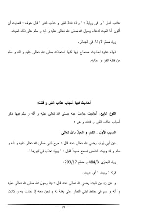 29
‫النار‬ ‫عذاب‬‫ع‬ ‫و‬ ‫القبر‬ ‫فتنة‬ ‫قه‬ ‫و‬ " : ‫اية‬‫و‬‫ر‬ ‫في‬ ‫و‬ "‫أن‬ ‫فتمنيت‬ : ‫عوف‬ ‫قال‬ " ‫النار‬ ‫ذاب‬
.‫الميت‬ ‫ذلك‬ ‫على‬ ‫سلم‬ ‫و‬ ‫آله‬ ‫و‬ ‫عليه‬ ‫تعالى‬ ‫هللا‬ ‫صلى‬ ‫هللا‬ ‫رسول‬ ‫لدعاء‬ ‫الميت‬ ‫أنا‬ ‫أكون‬
‫مسلم‬ ‫اه‬‫و‬‫ر‬7/31.‫الجنائز‬ ‫في‬
‫سلم‬ ‫و‬ ‫آله‬ ‫و‬ ‫عليه‬ ‫تعالى‬ ‫هللا‬ ‫صلى‬ ‫استعاذته‬ ‫كلها‬ ‫فيها‬ ‫صحاح‬ ‫أحاديث‬ ‫ة‬‫ر‬‫عش‬ ‫فهذه‬
.‫عذابه‬ ‫و‬ ‫القبر‬ ‫فتنة‬ ‫من‬
‫فيها‬ ‫أحاديث‬‫فتنته‬ ‫و‬ ‫القبر‬ ‫عذاب‬ ‫أسباب‬
،‫ابع‬‫ر‬‫ال‬ ‫ع‬‫النو‬‫ذكر‬ ‫فيها‬ ‫سلم‬ ‫و‬ ‫آله‬ ‫و‬ ‫عليه‬ ‫تعالى‬ ‫هللا‬ ‫صلى‬ ‫عنه‬ ‫جاءت‬ ‫أحاديث‬
: ‫هي‬ ‫و‬ ‫فتنته‬ ‫و‬ ‫القبر‬ ‫عذاب‬ ‫أسباب‬
‫تعالى‬ ‫باهلل‬ ‫العياذ‬ ‫و‬ ‫الكفر‬ : ‫األول‬ ‫السبب‬
‫و‬ ‫آله‬ ‫و‬ ‫عليه‬ ‫تعالى‬ ‫هللا‬ ‫صلى‬ ‫النبي‬ ‫ج‬‫خر‬ : ‫قال‬ ‫عنه‬ ‫تعالى‬ ‫هللا‬ ‫رضي‬ ‫أيوب‬ ‫أبي‬ ‫عن‬
‫سلم‬." ‫ها‬‫قبور‬ ‫في‬ ‫تعذب‬ ‫يهود‬ " : ‫فقال‬ ً‫ا‬‫صوت‬ ‫فسمع‬ ‫الشمس‬ ‫وجبت‬ ‫قد‬ ‫و‬
‫ي‬‫البخار‬ ‫اه‬‫و‬‫ر‬3/484‫مسلم‬ ‫و‬17/203.
‫قوله‬"‫وجبت‬".‫بت‬‫ر‬‫غ‬ ‫أي‬
‫عليه‬ ‫تعالى‬ ‫هللا‬ ‫صلى‬ ‫هللا‬ ‫رسول‬ ‫بينا‬ : ‫قال‬ ‫عنه‬ ‫تعالى‬ ‫هللا‬ ‫رضي‬ ‫ثابت‬ ‫بن‬ ‫يد‬‫ز‬ ‫عن‬ ‫و‬
‫مع‬ ‫نحن‬ ‫و‬ ‫له‬ ‫بغلة‬ ‫على‬ ‫النجار‬ ‫لبني‬ ‫حائط‬ ‫في‬ ‫سلم‬ ‫و‬ ‫آله‬ ‫و‬‫كادت‬ ‫و‬ ‫به‬ ‫حادت‬ ‫إذ‬ ‫ه‬
 